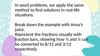 In word problems, we apply the same
method to find solutions in real-life
situations.
Break down the example with Anna’s
juice:
Represent the fractions visually with
fraction bars, showing how ⅔ and ¼ can
be converted to 8/12 and 3/12
respectively.
 