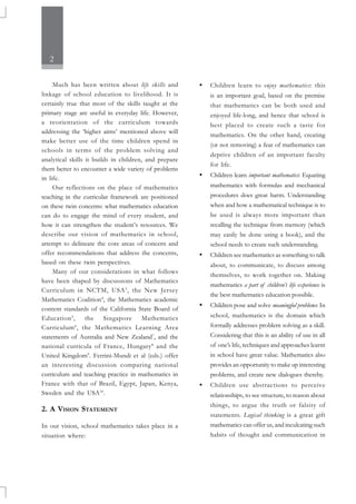 2
Much has been written about life skills and
linkage of school education to livelihood. It is
certainly true that most of the skills taught at the
primary stage are useful in everyday life. However,
a reorientation of the curriculum towards
addressing the ‘higher aims’ mentioned above will
make better use of the time children spend in
schools in terms of the problem solving and
analytical skills it builds in children, and prepare
them better to encounter a wide variety of problems
in life.
Our reflections on the place of mathematics
teaching in the curricular framework are positioned
on these twin concerns: what mathematics education
can do to engage the mind of every student, and
how it can strengthen the student’s resources. We
describe our vision of mathematics in school,
attempt to delineate the core areas of concern and
offer recommendations that address the concerns,
based on these twin perspectives.
Many of our considerations in what follows
have been shaped by discussions of Mathematics
Curriculum in NCTM, USA3
, the New Jersey
Mathematics Coalition4
, the Mathematics academic
content standards of the California State Board of
Education5
, the Singapore Mathematics
Curriculum6
, the Mathematics Learning Area
statements of Australia and New Zealand7
, and the
national curricula of France, Hungary8
and the
United Kingdom9
. Ferrini-Mundi et al (eds.) offer
an interesting discussion comparing national
curriculum and teaching practice in mathematics in
France with that of Brazil, Egypt, Japan, Kenya,
Sweden and the USA10
.
2. A VISION STATEMENT
In our vision, school mathematics takes place in a
situation where:
• Children learn to enjoy mathematics: this
is an important goal, based on the premise
that mathematics can be both used and
enjoyed life-long, and hence that school is
best placed to create such a taste for
mathematics. On the other hand, creating
(or not removing) a fear of mathematics can
deprive children of an important faculty
for life.
• Children learn important mathematics: Equating
mathematics with formulas and mechanical
procedures does great harm. Understanding
when and how a mathematical technique is to
be used is always more important than
recalling the technique from memory (which
may easily be done using a book), and the
school needs to create such understanding.
• Children see mathematics as something to talk
about, to communicate, to discuss among
themselves, to work together on. Making
mathematics a part of children’s life experience is
the best mathematics education possible.
• Children pose and solve meaningful problems: In
school, mathematics is the domain which
formally addresses problem solving as a skill.
Considering that this is an ability of use in all
of one’s life, techniques and approaches learnt
in school have great value. Mathematics also
provides an opportunity to make up interesting
problems, and create new dialogues thereby.
• Children use abstractions to perceive
relationships, to see structure, to reason about
things, to argue the truth or falsity of
statements. Logical thinking is a great gift
mathematics can offer us, and inculcating such
habits of thought and communication in
 