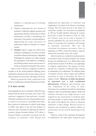 3
children is a principal goal of teaching
mathematics.
• Children understand the basic structure of
mathematics: Arithmetic, algebra, geometry and
trigonometry, the basic content areas of school
mathematics, all offer a methodology for
abstraction, structuration and generalization.
Appreciating the scope and power of
mathematics refines our instincts in a unique
manner.
• Teachers expect to engage every child in class:
Settling for anything less can only act towards
systematicexclusion,inthelongrun.Adequately
challenging the talented even while ensuring
the participation of all children is a challenge,
and offering teachers means and resources to
do this is essential for the health of the system.
Such a vision is based on a diagnosis of what we
consider to be the central problems afflicting school
mathematics education in the country today, as also on
what we perceive can be done, and ought to be done.
Before we present the vision, a quick look at the
history of mathematics curricular framework is in order.
3. A BRIEF HISTORY
Etymologically, the term ‘curriculum’ which has been
derived from the Latin root means ‘race course’. The
word race is suggestive of time and course - the path.
Obviously, curriculum was seen as the prescribed course
of study to be covered in a prescribed time frame.
But, evolution of curriculum as a field of study began
in 1890’s only, albeit of the fact that thinkers of
education were interested in exploring the field for
centuries. Johann Friedrich Herbart (1776-1841), a
German thinker, is generally associated with the
evolution of curriculum- field. Herbart had
emphasized the importance of ‘selection’ and
‘organization’ of content in his theories of teaching/
learning. The first book devoted to the theme of
curriculum entitled, The Curriculum was published
in 1918 by Franklin Bobbitt followed by another
book How to make Curriculum in 1924. In 1926,
the National society for the study of education in
America published the year book devoted to the
theme of curriculum-The Foundation and Technique
of Curriculum Construction. This way the
curriculum development movement, from its
beginning in 1890s, started becoming a vigorous
educational movement across the world.
School systems are a relatively new phenomenon
in historical terms, having developed only during
the past two hundred years or so. Before then, there
existed schools in parts of the West, as an appendage
to religious organisations. The purpose of these
schools was to produce an educated cleric. Interest
in mathematics was rudimentary-‘the different kinds
of numbers and the various shapes and sufficient
astronomy to help to determine the dates of
religious rituals’. However, in India the practice
of education was a well established
phenomenon. Arithmetic and astronomy were
core components of the course of study.
Astronomy was considered essential for determining
auspicious times for performing religious rituals and
sacrifices. Geometry was taught because it was
required for the construction of sacrificial altars
and ‘havan kunds’ of various shapes and sizes. With
the arrival of the British, the system of education
underwent a major change. Western system of
education was introduced to educate Indians on
western lines for the smooth functioning of the
Empire.
However, much of the curriculum development
in mathematics has taken place during the past
 