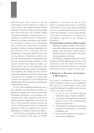 4
thirty/forty years. This is because of the new
technological revolution which has an impact on
society as great as the industrial revolution. Modern
technology is therefore causing, and will increasingly
cause educational aims to be rethought, making
curriculum development a dynamic process. To a
scanning eye, mathematics itself is being directly
affected by the modern technology as new branches
are developed in response to new technological
needs, leaving some ‘time-hallowed’ techniques
redundant. In addition, teaching of mathematics also
gets affected in order to keep pace with new
developments in technology. Moreover, there exists
a strong similarity of mathematics syllabi all over
the world, with the result that any change which comes
from the curriculum developers elsewhere is often
copied or tried by others. India, for example, got
swayed with the wave of new mathematics. Later,
following the trends in other countries, new mathematics
also receded here. To conclude, the various trends in
curriculum development we observe no longer remain
a static process, but a dynamic one. Its focus from
‘selection’ and ‘organisation’ of the informational
material shifts to the development of a curriculum that
‘manifests life in its reality’.
In 1937, when Gandhiji propounded the idea of
basic education, the Zakir Husain committee was
appointed to elaborate on this idea. It recommended:
‘Knowledge of mathematics is an essential part of any
curriculum. Every child is expected to work out the
ordinary calculations required in the course of his craft
work or his personal and community concerns and
activities.’ The Secondary Education Commission
appointed in 1952 also emphasised the need for
mathematics as a compulsory subject in the schools.
In line with the recommendations of the National
Policy on Education, 1968, when the NCERT
published its “Curriculum for the Ten Year
School”, it remarked that the ‘advent of automation
and cybernatics in this century marks the beginning
of the new scientific industrial revolution and makes
it all the more imperative to devote special attention
to the study of mathematics’. It stressed on an
‘investigatory approach’ in the teaching of
mathematics.
The National Policy on Education 1986 went further:
Mathematics should be visualized as the vehicle to
train a child to think, reason, analyze and to articulate
logically. Apart from being a specific subject, it
should be treated as a concomitant to any subject
involving analysis and reasoning.
The National Curriculum Framework for School
Education (NCFSE) 2000 document echoes such
sentiments as well. Yet, despite this history of
exhortations, mathematics education has remained
pretty much the same, focussed on narrow aims.
4. PROBLEMS IN TEACHING AND LEARNING
OF MATHEMATICS
Any analysis of mathematics education in our
schools will identify a range of issues as problematic.
We structure our understanding of these issues
around the following four problems which we deem
to be the core areas of concern:
1. A sense of fear and failure regarding
mathematics among a majority of children,
2. A curriculum that disappoints both a talented
minority as well as the non-participating
majority at the same time,
3. Crude methods of assessment that encourage
perception of mathematics as mechanical
computation, and
4. Lack of teacher preparation and support in
the teaching of mathematics.
 