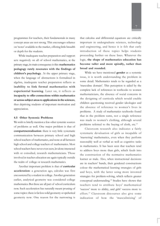 7
programmes for teachers, their fundamentals in many
concept areas are not strong. This encourages reliance
on ‘notes’ available in the market, offering little breadth
or depth for the students.
While inadequate teacher preparation and support
acts negatively on all of school mathematics, at the
primarystage,itsmainconsequenceisthis: mathematics
pedagogy rarely resonates with the findings of
children’s psychology. At the upper primary stage,
when the language of abstractions is formalised in
algebra, inadequate teacher preparation reflects as
inability to link formal mathematics with
experiential learning. Later on, it reflects as
incapacity to offer connections within mathematics
oracrosssubjectareastoapplicationsinthesciences,
thus depriving students of important motivation and
appreciation.
4.5 Other Systemic Problems
We wish to briefly mention a few other systemic sources
of problems as well. One major problem is that of
compartmentalisation: there is very little systematic
communication between primary school and high
school teachers of mathematics, and none at all between
high school and college teachers of mathematics. Most
school teachers have never even seen, let alone interacted
with or consulted, research mathematicians. Those
involved in teacher education are again typically outside
the realm of college or research mathematics.
Another important problem is that of curricular
acceleration: a generation ago, calculus was first
encountered by a student in college. Another generation
earlier, analytical geometry was considered college
mathematics. But these are all part of school curriculum
now. Such acceleration has naturally meant pruning of
some topics: there is far less solid geometry or speherical
geometry now. One reason for the narrowing is
that calculus and differential equations are critically
important in undergraduate sciences, technology
and engineering, and hence it is felt that early
introduction of these topics helps students
proceeding further on these lines. Whatever the
logic, the shape of mathematics education has
become taller and more spindly, rather than
broad and rounded.
While we have mentioned gender as a systemic
issue, it is worth understanding the problem in
some detail. Mathematics tends to be regarded as a
‘masculine domain’. This perception is aided by the
complete lack of references in textbooks to women
mathematicians, the absence of social concerns in
the designing of curricula which would enable
children questioning received gender ideologies and
the absence of reference to women’s lives in
problems. A study of mathematics textbooks found
that in the problem sums, not a single reference
was made to women’s clothing, although several
problems referred to the buying of cloth, etc.13
Classroom research also indicates a fairly
systematic devaluation of girls as incapable of
‘mastering’ mathematics, even when they perform
reasonably well at verbal as well as cognitive tasks
in mathematics. It has been seen that teachers tend
to address boys more than girls, which feeds into
the construction of the normative mathematics
learner as male. Also, when instructional decisions
are in teachers’ hands, their gendered constructions
colour the mathematical learning strategies of girls
and boys, with the latter using more invented
strategies for problem-solving, which reflects greater
conceptual understanding.14
Studies have shown that
teachers tend to attribute boys’ mathematical
‘success’ more to ability, and girls’ success more to
effort.15
Classroom discourses also give some
indication of how the ‘masculinising’ of
 