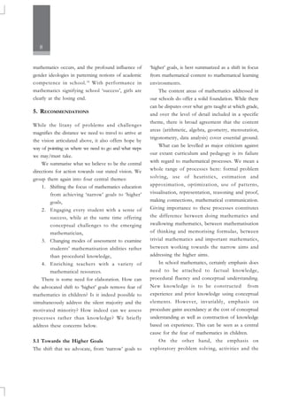 8
mathematics occurs, and the profound influence of
gender ideologies in patterning notions of academic
competence in school.16
With performance in
mathematics signifying school ‘success’, girls are
clearly at the losing end.
5. RECOMMENDATIONS
While the litany of problems and challenges
magnifies the distance we need to travel to arrive at
the vision articulated above, it also offers hope by
way of pointing us where we need to go and what steps
we may/must take.
We summarise what we believe to be the central
directions for action towards our stated vision. We
group them again into four central themes:
1. Shifting the focus of mathematics education
from achieving ‘narrow’ goals to ‘higher’
goals,
2. Engaging every student with a sense of
success, while at the same time offering
conceptual challenges to the emerging
mathematician,
3. Changing modes of assessment to examine
students’ mathematisation abilities rather
than procedural knowledge,
4. Enriching teachers with a variety of
mathematical resources.
There is some need for elaboration. How can
the advocated shift to ‘higher’ goals remove fear of
mathematics in children? Is it indeed possible to
simultaneously address the silent majority and the
motivated minority? How indeed can we assess
processes rather than knowledge? We briefly
address these concerns below.
5.1 Towards the Higher Goals
The shift that we advocate, from ‘narrow’ goals to
‘higher’ goals, is best summarized as a shift in focus
from mathematical content to mathematical learning
environments.
The content areas of mathematics addressed in
our schools do offer a solid foundation. While there
can be disputes over what gets taught at which grade,
and over the level of detail included in a specific
theme, there is broad agreement that the content
areas (arithmetic, algebra, geometry, mensuration,
trigonometry, data analysis) cover essential ground.
What can be levelled as major criticism against
our extant curriculum and pedagogy is its failure
with regard to mathematical processes. We mean a
whole range of processes here: formal problem
solving, use of heuristics, estimation and
approximation, optimization, use of patterns,
visualisation, representation, reasoning and proof,
making connections, mathematical communication.
Giving importance to these processes constitutes
the difference between doing mathematics and
swallowing mathematics, between mathematisation
of thinking and memorising formulas, between
trivial mathematics and important mathematics,
between working towards the narrow aims and
addressing the higher aims.
In school mathematics, certainly emphasis does
need to be attached to factual knowledge,
procedural fluency and conceptual understanding.
New knowledge is to be constructed from
experience and prior knowledge using conceptual
elements. However, invariably, emphasis on
procedure gains ascendancy at the cost of conceptual
understanding as well as construction of knowledge
based on experience. This can be seen as a central
cause for the fear of mathematics in children.
On the other hand, the emphasis on
exploratory problem solving, activities and the
 