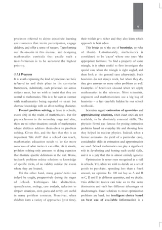 9
processes referred to above constitute learning
environments that invite participation, engage
children, and offer a sense of success. Transforming
our classrooms in this manner, and designing
mathematics curricula that enable such a
transformation is to be accorded the highest
priority.
5.1.1 Processes
It is worth explaining the kind of processes we have
referred to and their place in the curricular
framework. Admittedly, such processes cut across
subject areas, but we wish to insist that they are
central to mathematics. This is to be seen in contrast
with mathematics being equated to exact but
abstruse knowledge with an all-or-nothing character.
Formal problem solving, at least in schools,
exists only in the realm of mathematics. But for
physics lessons in the secondary stage and after,
there are no other situations outside of mathematics
where children address themselves to problem
solving. Given this, and the fact that this is an
important ‘life skill’ that a school can teach,
mathematics education needs to be far more
conscious of what tactics it can offer. As it stands,
problem solving only amounts to doing exercises
that illustrate specific definitions in the text. Worse,
textbook problems reduce solutions to knowledge
of specific tricks, of no validity outside the lesson
where they are located.
On the other hand, many general tactics can
indeed be taught, progressively during the stages
of school. Techniques like abstraction,
quantification, analogy, case analysis, reduction to
simpler situations, even guess-and-verify, are useful
in many problem contexts. Moreover, when
children learn a variety of approaches (over time),
their toolkit gets richer and they also learn which
approach is best when.
This brings us to the use of heuristics, or rules
of thumb. Unfortunately, mathematics is
considered to be ‘exact’ where one uses ‘the
appropriate formula’. To find a property of some
triangle, it is often useful to first investigate the
special case when the triangle is right angled, and
then look at the general case afterwards. Such
heuristics do not always work, but when they do,
they give answers to many other problems as well.
Examples of heuristics abound when we apply
mathematics in the sciences. Most scientists,
engineers and mathematicians use a big bag of
heuristics – a fact carefully hidden by our school
textbooks.
Scientists regard estimation of quantities and
approximating solutions, when exact ones are not
available, to be absolutely essential skills. The
physicist Fermi was famous for posing estimation
problems based on everyday life and showing how
they helped in nuclear physics. Indeed, when a
farmer estimates the yield of a particular crop,
considerable skills in estimation and approximation
are used. School mathematics can play a significant
role in developing and honing such useful skills,
and it is a pity that this is almost entirely ignored.
Optimisation is never even recognized as a skill
in schools. Yet, when we wish to decide on a set of
goods to purchase, spending less than a fixed
amount, we optimise Rs. 100 can buy us A and B
or C, D and E in different quantities, and we decide.
Two different routes can take us to the same
destination and each has different advantages or
disadvantages. Exact solutions to most optimisation
problems are hard, but intelligent choice based
on best use of available information is a
 