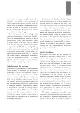 11
and in the process gain insight. And such a
multiplicity is available for most mathematical
contexts, all through school, starting from the
primary stage. For instance, when we wish to divide
102 by 8, we could do long division, or try 10 first,
then 15, and decide that the answer lies in between
and work at narrowing the gap.
It is important to acknowledge that
mathematical competence is situated and shaped by
the social situations and the activities in which
learning occurs. Hence, school mathematics has to
be in close relation to the social worlds of children
where they are engaged in mathematical activities
as a part of daily life. Open-ended problems,
involving multiple approaches and not solely based
on arriving at a final, unitary, correct answer are
important so that an external source of validation
(the teacher, textbooks, guidebooks) is not habitually
sought for mathematical claims. The unitary
approach acts to disadvantage all learners, but often
acts to disadvantage girls in particular.
5.1.2 Mathematics that people use
An emphasis on the processes discussed above also
enables children to appreciate the relevance of
mathematics to people’s lives. In Indian villages, it
is commonly seen that people who are not formally
educated use many modes of mental mathematics.
What may be called folk algorithms exist for not
only mentally performing number operations, but
also for measurement, estimation, understanding
of shapes and aesthetics. Appreciating the richness
of these methods can enrich the child’s perception
of mathematics. Many children are immersed in
situations where they see and learn the use of these
methods, and relating such knowledge to what is
formally learnt as mathematics can be inspiring and
additionally motivating.
For instance, in Southern India, kolams
(complex figures drawn on the floor using a white
powder, similar to rangoli in the north, but
ordinarily without colour) are seen in front of
houses. A new kolam is created each day and a great
variety of kolams are used. Typically women draw
kolams, and many even participate in competitions.
The grammar of these kolams, the classes of closed
curves they use, the symmetries that they exploit -
these are matters that mathematics education in
schools can address, to the great benefit of students.
Similarly, art, architecture and music offer intricate
examples that help children appreciate the cultural
grounding of mathematics.
5.1.3 Use of technology
Technology can greatly aid the process of
mathematical exploration, and clever use of such
aids can help engage students. Calculators are
typically seen as aiding arithmetical operations;
while this is true, calculators are of much greater
pedagogic value. Indeed, if one asks whether
calculators should be permitted in examinations,
the answer is that it is quite unnecessary for
examiners to raise questions that necessitate the use
of calculators. On the contrary, in a non-
threatening atmosphere, children can use calculators
to study iteration of many algebraic functions. For
instance, starting with an arbitrary large number
and repeatedly finding the square root to see how
soon the sequence converges to 1, is illuminating.
Even phenomena like chaos can be easily
comprehended with such iterators.
If ordinary calculators can offer such
possibilities, the potential of graphing calculators
and computers for mathematical exploration is far
higher. However, these are expensive, and in a
 
