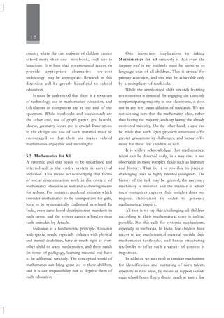 12
country where the vast majority of children cannot
afford more than one notebook, such use is
luxurious. It is here that governmental action, to
provide appropriate alternative low-cost
technology, may be appropriate. Research in this
direction will be greatly beneficial to school
education.
It must be understood that there is a spectrum
of technology use in mathematics education, and
calculators or computers are at one end of the
spectrum. While notebooks and blackboards are
the other end, use of graph paper, geo boards,
abacus, geometry boxes etc. is crucial. Innovations
in the design and use of such material must be
encouraged so that their use makes school
mathematics enjoyable and meaningful.
5.2 Mathematics for All
A systemic goal that needs to be underlined and
internalised in the entire system is universal
inclusion. This means acknowledging that forms
of social discrimination work in the context of
mathematics education as well and addressing means
for redress. For instance, gendered attitudes which
consider mathematics to be unimportant for girls,
have to be systematically challenged in school. In
India, even caste based discrimination manifests in
such terms, and the system cannot afford to treat
such attitudes by default.
Inclusion is a fundamental principle. Children
with special needs, especially children with physical
and mental disabilities, have as much right as every
other child to learn mathematics, and their needs
(in terms of pedagogy, learning material etc) have
to be addressed seriously. The conceptual world of
mathematics can bring great joy to these children,
and it is our responsibility not to deprive them of
such education.
One important implication in taking
Mathematics for all seriously is that even the
language used in our textbooks must be sensitive to
language uses of all children. This is critical for
primary education, and this may be achievable only
by a multiplicity of textbooks.
While the emphasised shift towards learning
environments is essential for engaging the currently
nonparticipating majority in our classrooms, it does
not in any way mean dilution of standards. We are
not advising here that the mathematics class, rather
than boring the majority, ends up boring the already
motivated minority. On the other hand, a case can
be made that such open problem situations offer
greater gradations in challenges, and hence offer
more for these few children as well.
It is widely acknowledged that mathematical
talent can be detected early, in a way that is not
observable in more complex fields such as literature
and history. That is, it is possible to present
challenging tasks to highly talented youngsters. The
history of the task may be ignored; the necessary
machinery is minimal; and the manner in which
such youngsters express their insights does not
require elaboration in order to generate
mathematical inquiry.
All this is to say that challenging all children
according to their mathematical taste is indeed
possible. But this calls for systemic mechanisms,
especially in textbooks. In India, few children have
access to any mathematical material outside their
mathematics textbooks, and hence structuring
textbooks to offer such a variety of content is
important.
In addition, we also need to consider mechanisms
for identification and nurturing of such talent,
especially in rural areas, by means of support outside
main school hours. Every district needs at least a few
 