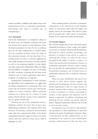 13
centres accessible to children in the district where such
mathematical activity is undertaken periodically.
Networking such talent is another way of
strengthening it.
5.2.1 Assessment
Given that mathematics is a compulsory subject in
all school years, all summative evaluation must take
into account the concerns of universalization. Since
the Board examination for Class X is for a certificate
given by the State, implications of certified failure
must be considered seriously. Given the reality of
the educational scenario, the fact that Class X is a
terminal point for many is relevant; applying the
same single standard of assessment for these students
as well as for rendering eligibility for the higher
secondary stage seems indefensible. When we legally
bind all children to complete ten years of schooling,
the SSLC certificate of passing that the State issues
should be seen as a basic requirement rather than a
certificate of competence or expertise.
Keeping these considerations in mind, and given
the high failure rate in mathematics, we suggest that
the Board examinations be restructured. They must
ensure that all numerate citizens pass and become
eligible for a State certificate. (What constitutes
numeracy in a citizen may be a matter of social
policy.) Nearly half the content of the examination
may be geared towards this.
However, the rest of the examination needs to
challenge students far more than it does now,
emphasizing competence and expertise rather than
memory. Evaluating conceptual understanding
rather than fast computational ability in the Board
examinations will send a signal of intent to the entire
system, and over a period of time, cause a shift in
pedagogy as well.
These remarks pertain to all forms of summative
examinations at the school level as well. Multiple
modes of assessment, rather than the unique test
pattern, need to be encouraged. This calls for a great
deal of research and a wide variety of assessment
models to be created and widely disseminated.
5.3 Teacher Support
The systemic changes that we have advocated require
substantial investments of time, energy, and support
on the part of teachers. Professional development,
affecting the beliefs, attitudes, knowledge, and
practices of teachers in the school, is central to
achieving this change. In order for the vision
described in this paper to become a reality, it is
critical that professional development focuses on
mathematics specifically. Generic ‘teacher training’
does not provide the understanding of content, of
instructional techniques, and of critical issues in
mathematics education that is needed by classroom
teachers.
There are many mechanisms that need to be
ensured to offer better teacher support and
professional development, but the essential and
central requirement is that of a large treasury of
resource material which teachers can access freely
as well as contribute to. Further, networking of
teachers so that expertise and experience can be
shared is important. In addition, identifying and
nurturing resource teachers can greatly help the
process. Regional mathematics libraries may be built
to act as resource centres.
An important area of concern is the teacher’s
own perception of what mathematics is, and what
constitute the goals of mathematics education. Many
of the processes we have outlined above are not
considered to be central by most mathematics
teachers, mainly because of the way they were
 