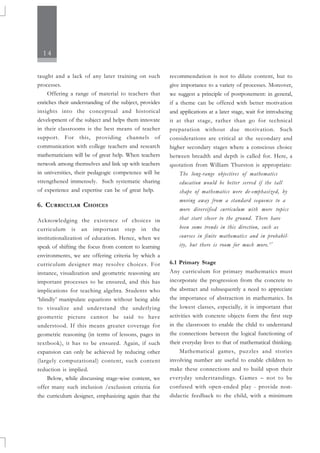 14
taught and a lack of any later training on such
processes.
Offering a range of material to teachers that
enriches their understanding of the subject, provides
insights into the conceptual and historical
development of the subject and helps them innovate
in their classrooms is the best means of teacher
support. For this, providing channels of
communication with college teachers and research
mathematicians will be of great help. When teachers
network among themselves and link up with teachers
in universities, their pedagogic competence will be
strengthened immensely. Such systematic sharing
of experience and expertise can be of great help.
6. CURRICULAR CHOICES
Acknowledging the existence of choices in
curriculum is an important step in the
institutionalization of education. Hence, when we
speak of shifting the focus from content to learning
environments, we are offering criteria by which a
curriculum designer may resolve choices. For
instance, visualization and geometric reasoning are
important processes to be ensured, and this has
implications for teaching algebra. Students who
‘blindly’ manipulate equations without being able
to visualize and understand the underlying
geometric picture cannot be said to have
understood. If this means greater coverage for
geometric reasoning (in terms of lessons, pages in
textbook), it has to be ensured. Again, if such
expansion can only be achieved by reducing other
(largely computational) content, such content
reduction is implied.
Below, while discussing stage-wise content, we
offer many such inclusion /exclusion criteria for
the curriculum designer, emphasizing again that the
recommendation is not to dilute content, but to
give importance to a variety of processes. Moreover,
we suggest a principle of postponement: in general,
if a theme can be offered with better motivation
and applications at a later stage, wait for introducing
it at that stage, rather than go for technical
preparation without due motivation. Such
considerations are critical at the secondary and
higher secondary stages where a conscious choice
between breadth and depth is called for. Here, a
quotation from William Thurston is appropriate:
The long-range objectives of mathematics
education would be better served if the tall
shape of mathematics were de-emphasized, by
moving away from a standard sequence to a
more diversified curriculum with more topics
that start closer to the ground. There have
been some trends in this direction, such as
courses in finite mathematics and in probabil-
ity, but there is room for much more.17
6.1 Primary Stage
Any curriculum for primary mathematics must
incorporate the progression from the concrete to
the abstract and subsequently a need to appreciate
the importance of abstraction in mathematics. In
the lowest classes, especially, it is important that
activities with concrete objects form the first step
in the classroom to enable the child to understand
the connections between the logical functioning of
their everyday lives to that of mathematical thinking.
Mathematical games, puzzles and stories
involving number are useful to enable children to
make these connections and to build upon their
everyday understandings. Games – not to be
confused with open-ended play - provide non-
didactic feedback to the child, with a minimum
 