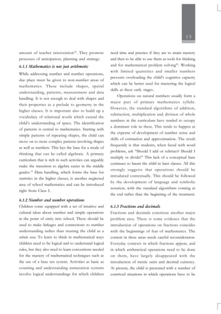 15
amount of teacher intervention18
. They promote
processes of anticipation, planning and strategy.
6.1.1 Mathematics is not just arithmetic
While addressing number and number operations,
due place must be given to non-number areas of
mathematics. These include shapes, spatial
understanding, patterns, measurement and data
handling. It is not enough to deal with shapes and
their properties as a prelude to geometry in the
higher classes. It is important also to build up a
vocabulary of relational words which extend the
child’s understanding of space. The identification
of patterns is central to mathematics. Starting with
simple patterns of repeating shapes, the child can
move on to more complex patterns involving shapes
as well as numbers. This lays the base for a mode of
thinking that can be called algebraic. A primary
curriculum that is rich in such activities can arguably
make the transition to algebra easier in the middle
grades.19
Data handling, which forms the base for
statistics in the higher classes, is another neglected
area of school mathematics and can be introduced
right from Class I.
6.1.2 Number and number operations
Children come equipped with a set of intuitive and
cultural ideas about number and simple operations
at the point of entry into school. These should be
used to make linkages and connections to number
understanding rather than treating the child as a
tabula rasa. To learn to think in mathematical ways
children need to be logical and to understand logical
rules, but they also need to learn conventions needed
for the mastery of mathematical techniques such as
the use of a base ten system. Activities as basic as
counting and understanding numeration systems
involve logical understandings for which children
need time and practice if they are to attain mastery
and then to be able to use them as tools for thinking
and for mathematical problem solving20
. Working
with limited quantities and smaller numbers
prevents overloading the child’s cognitive capacity
which can be better used for mastering the logical
skills at these early stages.
Operations on natural numbers usually form a
major part of primary mathematics syllabi.
However, the standard algorithms of addition,
subtraction, multiplication and division of whole
numbers in the curriculum have tended to occupy
a dominant role in these. This tends to happen at
the expense of development of number sense and
skills of estimation and approximation. The result
frequently is that students, when faced with word
problems, ask “Should I add or subtract? Should I
multiply or divide?” This lack of a conceptual base
continues to haunt the child in later classes. All this
strongly suggests that operations should be
introduced contextually. This should be followed
by the development of language and symbolic
notation, with the standard algorithms coming at
the end rather than the beginning of the treatment.
6.1.3 Fractions and decimals
Fractions and decimals constitute another major
problem area. There is some evidence that the
introduction of operations on fractions coincides
with the beginnings of fear of mathematics. The
content in these areas needs careful reconsideration.
Everyday contexts in which fractions appear, and
in which arithmetical operations need to be done
on them, have largely disappeared with the
introduction of metric units and decimal currency.
At present, the child is presented with a number of
contrived situations in which operations have to be
 