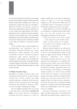 18
is used in the physical and social sciences, and making
the connections explicit can inspire students immensely.
Thirdly, mathematical modelling, data analysis and
interpretation, taught at this stage, can consolidate a
high level of literacy. For instance, consider an
environment related project, where the student has to
set up a simple linear approximation and model a
phenomenon, solve it, visualise the solution, and deduce
a property of the modelled system. The consolidated
learning from such an activity builds a responsible citizen,
who can later intuitively analyse information available
in the media and contribute to democratic decision
making.
At the secondary stage, a special emphasis on
experimentation and exploration may be
worthwhile. Mathematics laboratories are a recent
phenomenon, which hopefully will expand
considerably in future22
. Activities in practical
mathematics help students immensely in
visualisation. Indeed, Singh, Avtar and Singh offer
excellent suggestions for activities at all stages. Periodic
systematic evaluation of the impact of such laboratories
and activities23
will help in planning strategies for scaling
up these attempts.
6.4 Higher Secondary Stage
Principally, the higher secondary stage is the
launching pad from which the student is guided
towards career choices, whether they imply
university education or otherwise. By this time, the
student’s interests and aptitude have been largely
determined, and mathematics education in these
two years can help in sharpening her abilities.
The most difficult curricular choice to be made
at this stage relates to that between breadth and
depth. A case can be made for a broadbased
curriculum that offers exposure to a variety of
subjects; equally well, we can argue for limiting the
number of topics to a few and developing
competence in the selected areas. While there are
no formulaic answers to this question, we point to
the Thurston remark quoted above once again.
Indeed, Thurston is in favour of breadth even
as an alternative to remedial material which merely
goes over the same material once more,
handicapping enthusiasm and spontaneity.
Instead, there should be more courses available
… which exploit some of the breadth of math-
ematics, to permit starting near the ground
level, without a lot of repetition of topics that
students have already heard.
When we choose breadth, we not only need to
decide which themes to develop, but also how far
we want to go in developing those themes. In this
regard, we suggest that the decision be dictated by
mathematical considerations. For instance,
introducing projective geometry can be more
important for mathematics as a discipline than
projectile motion (which can be well studied in
physics). Similarly, the length of treatment should
be dictated by whether mathematical objectives are
met. For instance, if the objective of introducing
complex numbers is to show that the enriched
system allows for solutions to all polynomial
equations, the theme should be developed until the
student can at least get an idea of how this is
possible. If there is no space for such a treatment, it
is best that the theme not be introduced; showing
operations on complex numbers and representations
without any understanding of why such a study is
relevant is unhelpful.
Currently, mathematics curriculum at the
higher secondary stage tends to be dominated by
differential and integral calculus, making for more
 