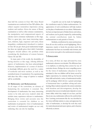 19
than half the content in Class XII. Since Board
examinations are conducted on Class XII syllabus, this
subject acquires tremendous importance among
students and teachers. Given the nature of Board
examinations as well as other entrance examinations,
the manipulative and computational aspects of
calculus tend to dominate mathematics at this stage.
This is a great pity, since many interesting topics
(sets, relations, logic, sequences and series, linear
inequalities, combinatorics) introduced to students
in Class XI can give them good mathematical insight
but these are typically given short shrift. Curriculum
designers should address this problem while
considering the distribution of content between
Classes XI and XII.
In many parts of the world, the desirability of
having electives at this stage, offering different
aspects of mathematics, has been acknowledged.
However, implementation of a system of electives
is dauntingly difficult, given the need for a variety
of textbooks and more teachers, as well as the
centralized nature of examinations. Yet, experimenting
with ideas that offer a range of options to students
will be worthwhile.
6.5 Mathematics and Mathematicians
At all stages of the curriculum, an element of
humanizing the curriculum is essential. The
development of mathematics has many interesting
stories to be told, and every student’s daily life
includes many experiences relevant to mathematics.
Bringing these stories and accounts into the
curriculum is essential for children to see
mathematics in perspective. Lives of mathematicians
and stories of mathematical insights are not only
endearing, they can also be inspiring.
A specific case can be made for highlighting
the contribution made by Indian mathematicians. An
appreciation of such contributions will help students
see the place of mathematics in our culture. Mathematics
has been an important part of Indian history and culture,
and students can be greatly inspired by understanding
the seminal contributions made by Indian
mathematicians in early periods of history.
Similarly, contributions by women mathematicians
from all over the world are worth highlighting. This is
important, mainly to break the prevalent myth that
mathematics has been an essentially male domain, and
also to invite more girls to the mathematical enterprise.
7. CONCLUSION
In a sense, all these are steps advocated by every
mathematics educator over decades. The difference here
is in emphasis, in achieving these actions by way of
curricular choices. Perhaps the most compelling reason
for the vision of mathematics education we have
articulated is that our children will be better served by
higher expectations, by curricula which go far beyond
basic skills and include a variety of mathematical models,
and by pedagogy which devotes a greater percentage
of instructional time to problem solving and active
learning.Manystudentsrespondtothecurrentcurriculum
with boredom and discouragement, develop the
perception that success in mathematics depends on some
innate ability which they simply do not have, and feel
that, in any case, mathematics will never be useful in their
lives. Learning environments like the one described in
the vision will help students to enjoy and appreciate the
value of mathematics, to develop the tools they need
for varied educational and career options, and to function
effectively as citizens.
 