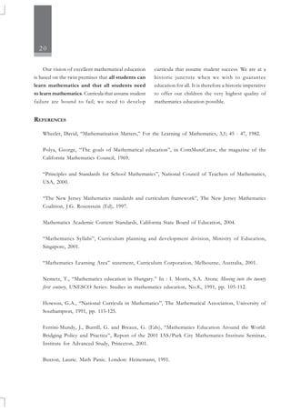 20
REFERENCES
Wheeler, David, “Mathematisation Matters,” For the Learning of Mathematics, 3,1; 45 - 47, 1982.
Polya, George, “The goals of Mathematical education”, in ComMuniCator, the magazine of the
California Mathematics Council, 1969.
“Principles and Standards for School Mathematics”, National Council of Teachers of Mathematics,
USA, 2000.
“The New Jersey Mathematics standards and curriculum framework”, The New Jersey Mathematics
Coalition, J.G. Rosenstein (Ed), 1997.
Mathematics Academic Content Standards, California State Board of Education, 2004.
“Mathematics Syllabi”, Curriculum planning and development division, Ministry of Education,
Singapore, 2001.
“Mathematics Learning Area” statement, Curriculum Corporation, Melbourne, Australia, 2001.
Nemetz, T., “Mathematics education in Hungary.” In : I. Morris, S.A. Arora: Moving into the twenty
first century, UNESCO Series: Studies in mathematics education, No.8., 1991, pp. 105-112.
Howson, G.A., “National Curricula in Mathematics”, The Mathematical Association, University of
Southampton, 1991, pp. 115-125.
Ferrini-Mundy, J., Burrill, G. and Breaux, G. (Eds), “Mathematics Education Around the World:
Bridging Policy and Practice”, Report of the 2001 IAS/Park City Mathematics Institute Seminar,
Institute for Advanced Study, Princeton, 2001.
Buxton, Laurie. Math Panic. London: Heinemann, 1991.
Our vision of excellent mathematical education
is based on the twin premises that all students can
learn mathematics and that all students need
to learn mathematics. Curricula that assume student
failure are bound to fail; we need to develop
curricula that assume student success. We are at a
historic juncture when we wish to guarantee
education for all. It is therefore a historic imperative
to offer our children the very highest quality of
mathematics education possible.
 