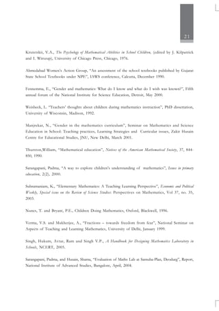 21
Krutetskii, V.A., The Psychology of Mathematical Abilities in School Children, (edited by J. Kilpatrick
and I. Wirszup), University of Chicago Press, Chicago, 1976.
Ahmedabad Women’s Action Group, “An assessment of the school textbooks published by Gujarat
State School Textbooks under NPE”, IAWS conference, Calcutta, December 1990.
Fennemma, E., “Gender and mathematics: What do I know and what do I wish was known?”, Fifth
annual forum of the National Institute for Science Education, Detroit, May 2000.
Weisbeck, L. “Teachers’ thoughts about children during mathematics instruction”, PhD dissertation,
University of Wisconsin, Madison, 1992.
Manjrekar, N., “Gender in the mathematics curriculum”, Seminar on Mathematics and Science
Education in School: Teaching practices, Learning Strategies and Curricular issues, Zakir Husain
Centre for Educational Studies, JNU, New Delhi, March 2001.
Thurston,William, “Mathematical education”, Notices of the American Mathematical Society, 37, 844-
850, 1990.
Sarangapani, Padma, “A way to explore children’s understanding of mathematics”, Issues in primary
education, 2(2), 2000.
Subramaniam, K., “Elementary Mathematics: A Teaching Learning Perspective”, Economic and Political
Weekly, Special issue on the Review of Science Studies: Perspectives on Mathematics, Vol 37, no. 35,
2003.
Nunes, T. and Bryant, P.E., Children Doing Mathematics, Oxford, Blackwell, 1996.
Verma, V.S. and Mukherjee, A., “Fractions – towards freedom from fear”, National Seminar on
Aspects of Teaching and Learning Mathematics, University of Delhi, January 1999.
Singh, Hukum, Avtar, Ram and Singh V.P., A Handbook for Designing Mathematics Laboratory in
Schools, NCERT, 2005.
Sarangapani, Padma, and Husain, Shama, “Evaluation of Maths Lab at Samuha-Plan, Deodurg”, Report,
National Institute of Advanced Studies, Bangalore, April, 2004.
 