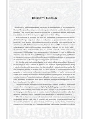 The main goal of mathematics education in schools is the mathematisation of the child’s thinking.
Clarity of thought and pursuing assumptions to logical conclusions is central to the mathematical
enterprise. There are many ways of thinking, and the kind of thinking one learns in mathematics
is an ability to handle abstractions, and an approach to problem solving.
Universalisation of schooling has important implications for mathematics curriculum.
Mathematics being a compulsory subject of study, access to quality mathematics education is
every child’s right. We want mathematics education that is affordable to every child, and at the
same time, enjoyable. With many children exiting the system after Class VIII, mathematics education
at the elementary stage should help children prepare for the challenges they face further in life.
In our vision, school mathematics takes place in a situation where: (1) Children learn to enjoy
mathematics, (2) Children learn important mathematics, (3) Mathematics is a part of children’s life
experience which they talk about, (4) Children pose and solve meaningful problems, (5) Children
use abstractions to perceive relationships and structure, (6) Children understand the basic structure
of mathematics and (7) Teachers expect to engage every child in class.
On the other hand, mathematics education in our schools is beset with problems. We identify
the following core areas of concern: (a) A sense of fear and failure regarding mathematics among
a majority of children, (b) A curriculum that disappoints both a talented minority as well as the
non-participating majority at the same time, (c) Crude methods of assessment that encourage
perception of mathematics as mechanical computation, and (d) Lack of teacher preparation and
support in the teaching of mathematics. Systemic problems further aggravate the situation, in the
sense that structures of social discrimination get reflected in mathematics education as well. Especially
worth mentioning in this regard is the gender dimension, leading to a stereotype that boys are
better at mathematics than girls.
The analysis of these problems lead us to recommend: (a) Shifting the focus of mathematics
education from achieving ‘narrow’ goals to ‘higher’ goals, (b) Engaging every student with a sense
of success, while at the same time offering conceptual challenges to the emerging mathematician,
(c) Changing modes of assessment to examine students’ mathematization abilities rather than
procedural knowledge, and (d) Enriching teachers with a variety of mathematical resources.
The shift in focus we propose is from mathematical content to mathematical learning
environments, where a whole range of processes take precedence: formal problem solving, use
of heuristics, estimation and approximation, optimisation, use of patterns, visualisation,
representation, reasoning and proof, making connections, mathematical communication. Giving
EXECUTIVE SUMMARY
 