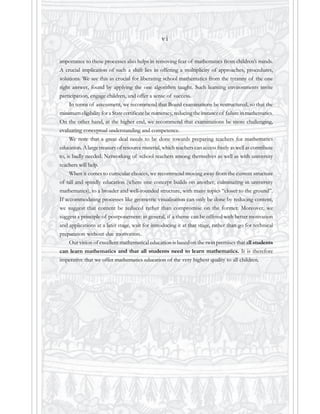 v i
importance to these processes also helps in removing fear of mathematics from children’s minds.
A crucial implication of such a shift lies in offering a multiplicity of approaches, procedures,
solutions. We see this as crucial for liberating school mathematics from the tyranny of the one
right answer, found by applying the one algorithm taught. Such learning environments invite
participation, engage children, and offer a sense of success.
In terms of assessment, we recommend that Board examinations be restructured, so that the
minimum eligibility for a State certificate be numeracy, reducing the instance of failure in mathematics.
On the other hand, at the higher end, we recommend that examinations be more challenging,
evaluating conceptual understanding and competence.
We note that a great deal needs to be done towards preparing teachers for mathematics
education. A large treasury of resource material, which teachers can access freely as well as contribute
to, is badly needed. Networking of school teachers among themselves as well as with university
teachers will help.
When it comes to curricular choices, we recommend moving away from the current structure
of tall and spindly education (where one concept builds on another, culminating in university
mathematics), to a broader and well-rounded structure, with many topics “closer to the ground”.
If accommodating processes like geometric visualisation can only be done by reducing content,
we suggest that content be reduced rather than compromise on the former. Moreover, we
suggest a principle of postponement: in general, if a theme can be offered with better motivation
and applications at a later stage, wait for introducing it at that stage, rather than go for technical
preparation without due motivation.
Our vision of excellent mathematical education is based on the twin premises that all students
can learn mathematics and that all students need to learn mathematics. It is therefore
imperative that we offer mathematics education of the very highest quality to all children.
 