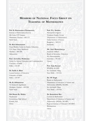 Prof. R. Ramanujam (Chairperson)
Institute of Mathematical Science
4th Cross, CIT Campus
Tharamani, Chennai – 600 113
Tamil Nadu
Dr. Ravi Subramanian
Homi Bhabha Centre for Science Education
V.N. Purao Marg, Mankhurd
Mumbai – 400 008
Maharashtra
Prof. Amitabha Mukherjee
Centre for Science Education and Communication
University of Delhi
Delhi – 110 007
Dr. Farida A. Khan
Central Institute of Education
University of Delhi
Delhi – 110 007
Mr. R. Athmaraman
35, Venkatesh Agraharam
Maylapur, Chennai – 600 004
Tamil Nadu
Shri Basant Kr. Mishra
Headmaster
Government High School
Konark, Puri
Orissa
MEMBERS OF NATIONAL FOCUS GROUP ON
TEACHING OF MATHEMATICS
Prof. P.L. Sachdev
Principal Investigator
Nonlinear Studies Group
(Department of Mathematics)
Indian Institute of Science
Bangalore – 560 012
Karnataka
Ms. Arati Bhattacharyya
Academic Officer
Board of Secondary Education
P.O. Bamunimaidan
Guwahati – 781 021
Assam
Prof. Surja Kumari
PPMED, NCERT
Sri Aurobindo Marg
New Delhi – 110 016
Dr. V.P. Singh
Reader in Mathematics
Department of Education in Science and
Mathematics (DESM), NCERT,
Sri Aurobindo Marg
New Delhi – 110 016
Dr. Kameshwar Rao
Lecturer in Mathematics
Department of Education in Science and
Mathematics (DESM), NCERT,
Regional Institute of Education (NCERT)
Bhubaneswar
Orissa
 