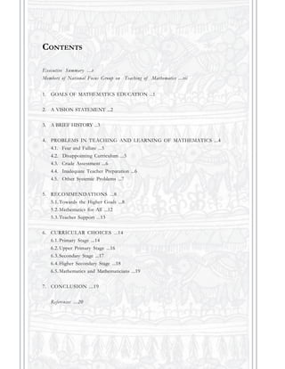 1. GOALS OF MATHEMATICS EDUCATION ...1
2. A VISION STATEMENT ...2
3. A BRIEF HISTORY ...3
4. PROBLEMS IN TEACHING AND LEARNING OF MATHEMATICS ...4
4.1. Fear and Failure ...5
4.2. Disappointing Curriculum ...5
4.3. Crude Assessment ...6
4.4. Inadequate Teacher Preparation ...6
4.5. Other Systemic Problems ...7
5. RECOMMENDATIONS ...8
5.1.Towards the Higher Goals ...8
5.2.Mathematics for All ...12
5.3.Teacher Support ...13
6. CURRICULAR CHOICES ...14
6.1.Primary Stage ...14
6.2.Upper Primary Stage ...16
6.3.Secondary Stage ...17
6.4.Higher Secondary Stage ...18
6.5.Mathematics and Mathematicians ...19
7. CONCLUSION ...19
References ...20
CONTENTS
Executive Summary ...v
Members of National Focus Group on Teaching of Mathematics ...vii
 
