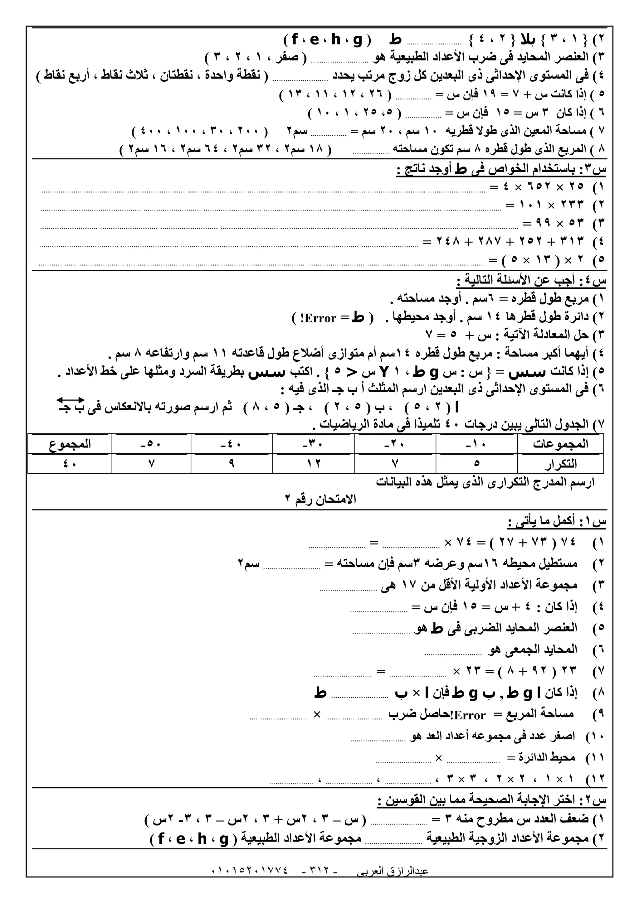 ‫العربى‬ ‫عبدالرازق‬51510251110 -112-
0{ )0،6}‫بال‬{0،4}...........................‫ط‬(g،h،e،f)
6‫هو‬ ‫الطبيعية‬ ‫األعداد‬ ‫ضرب‬ ‫فى‬ ‫المحايد‬ ‫العنصر‬ )...........................، ‫صفر‬ (0،0،6)
4‫ا‬ ‫فى‬ )‫يحدد‬ ‫مرتب‬ ‫زوج‬ ‫كل‬ ‫البعدين‬ ‫ذى‬ ‫اإلحداثى‬ ‫لمستوى‬..........................) ‫نقاط‬ ‫أربع‬ ، ‫نقاط‬ ‫ثالث‬ ، ‫نقطتان‬ ، ‫واحدة‬ ‫نقطة‬ (
5+ ‫س‬ ‫كانت‬ ‫إذا‬ )7=09= ‫س‬ ‫فإن‬.................(01،00،00،06)
1‫كان‬ ‫إذا‬ )6= ‫س‬05= ‫س‬ ‫فإن‬.................(5،05،0،02)
7‫قطريه‬ ‫طوال‬ ‫الذى‬ ‫المعين‬ ‫مساحة‬ )02، ‫سم‬02= ‫سم‬.................‫سم‬0(022،62،022،422)
8‫قطره‬ ‫طول‬ ‫الذى‬ ‫المربع‬ )8‫مساحته‬ ‫تكون‬ ‫سم‬.................(08‫سم‬0،60‫سم‬0،14‫سم‬0،01‫سم‬0)
‫س‬6‫فى‬ ‫الخواص‬ ‫باستخدام‬ :‫ط‬: ‫ناتج‬ ‫أوجد‬
0)05×150×4=.........................................................................................................................................................................................................
0)066×020=.................................................................................................................................................................................................................
6)56×99=........................................................................................................................................................................................................................
4)606+050+087+048=............................................................................................................................................................................
5)0( ×06×5= )..........................................................................................................................................................................................................
‫س‬4:: ‫التالية‬ ‫األسئلة‬ ‫عن‬ ‫أجب‬
0= ‫قطره‬ ‫طول‬ ‫مربع‬ )1. ‫مساحته‬ ‫أوجد‬ . ‫سم‬
0‫قطرها‬ ‫طول‬ ‫دائرة‬ )04( . ‫محيطها‬ ‫أوجد‬ . ‫سم‬‫ط‬=Error!)
6‫اآل‬ ‫المعادلة‬ ‫حل‬ )+ ‫س‬ : ‫تية‬5=7
4)‫قطره‬ ‫طول‬ ‫مربع‬ : ‫مساحة‬ ‫أكبر‬ ‫أيهما‬04‫قاعدته‬ ‫طول‬ ‫أضالع‬ ‫متوازى‬ ‫أم‬ ‫سم‬00‫وارتفاعه‬ ‫سم‬8. ‫سم‬
5‫كانت‬ ‫إذا‬ )‫سس‬‫س‬ : ‫س‬ { =g‫ط‬،0Y‫س‬<5‫اكتب‬ . }‫سس‬. ‫األعداد‬ ‫خط‬ ‫على‬ ‫ومثلها‬ ‫السرد‬ ‫بطريقة‬
1)‫الذى‬ ‫جـ‬ ‫ب‬ ‫أ‬ ‫المثلث‬ ‫ارسم‬ ‫البعدين‬ ‫ذى‬ ‫اإلحداثى‬ ‫المستوى‬ ‫فى‬: ‫فيه‬
‫ا‬(0،5( ‫ب‬ ، )5،0( ‫جـ‬ ، )5،8‫جـ‬ ‫ب‬ ‫فى‬ ‫باالنعكاس‬ ‫صورته‬ ‫ارسم‬ ‫ثم‬ )
7‫درجات‬ ‫يبين‬ ‫التالى‬ ‫الجدول‬ )42. ‫الرياضيات‬ ‫مادة‬ ‫فى‬ ‫تلميذا‬
‫المجموعات‬02-02-62-42-52-‫المجموع‬
‫التكرار‬57009742
‫الم‬ ‫ارسم‬‫درج‬‫البيانات‬ ‫هذه‬ ‫يمثل‬ ‫الذى‬ ‫التكرارى‬
‫رقم‬ ‫االمتحان‬0
‫س‬0: ‫يأتى‬ ‫ما‬ ‫أكمل‬ :
0)74(76+07= )74×...........................=...........................
0)‫محيطه‬ ‫مستطيل‬01‫وعرضه‬ ‫سم‬6= ‫مساحته‬ ‫فإن‬ ‫سم‬...........................‫سم‬0
6)‫األعداد‬ ‫مجموعة‬‫من‬ ‫األقل‬ ‫األولية‬07‫هى‬...........................
4): ‫كان‬ ‫إذا‬4= ‫س‬ +05= ‫س‬ ‫فإن‬...........................
5)‫فى‬ ‫الضربى‬ ‫المحايد‬ ‫العنصر‬‫ط‬‫هو‬...........................
1)‫هو‬ ‫الجمعى‬ ‫المحايد‬...........................
7)06(90+8= )06×...........................=...........................
8)‫كان‬ ‫إذا‬‫ا‬g‫ط‬,‫ب‬g‫ط‬‫فإن‬‫ا‬×‫ب‬...........................‫ط‬
9)= ‫المربع‬ ‫مساحة‬Error!‫ضرب‬ ‫حاصل‬...........................×...........................
02)‫اصغر‬‫هو‬ ‫العد‬ ‫أعداد‬ ‫مجموعه‬ ‫فى‬ ‫عدد‬..........................
00)‫الدائرة‬ ‫محيط‬=.........................×..........................
00)0×0،0×0،6×6،......................،......................،.....................
‫س‬0‫اإلجابة‬ ‫اختر‬ :: ‫القوسين‬ ‫بين‬ ‫مما‬ ‫الصحيحة‬
0)‫منه‬ ‫مطروح‬ ‫س‬ ‫العدد‬ ‫ضعف‬6=...........................(‫س‬–6،0+ ‫س‬6،0‫س‬–6،6-0‫س‬)
0)‫الطبيعية‬ ‫الزوجية‬ ‫األعداد‬ ‫مجموعة‬...........................‫الطبيعية‬ ‫األعداد‬ ‫مجموعة‬(g،h،e،f)
 