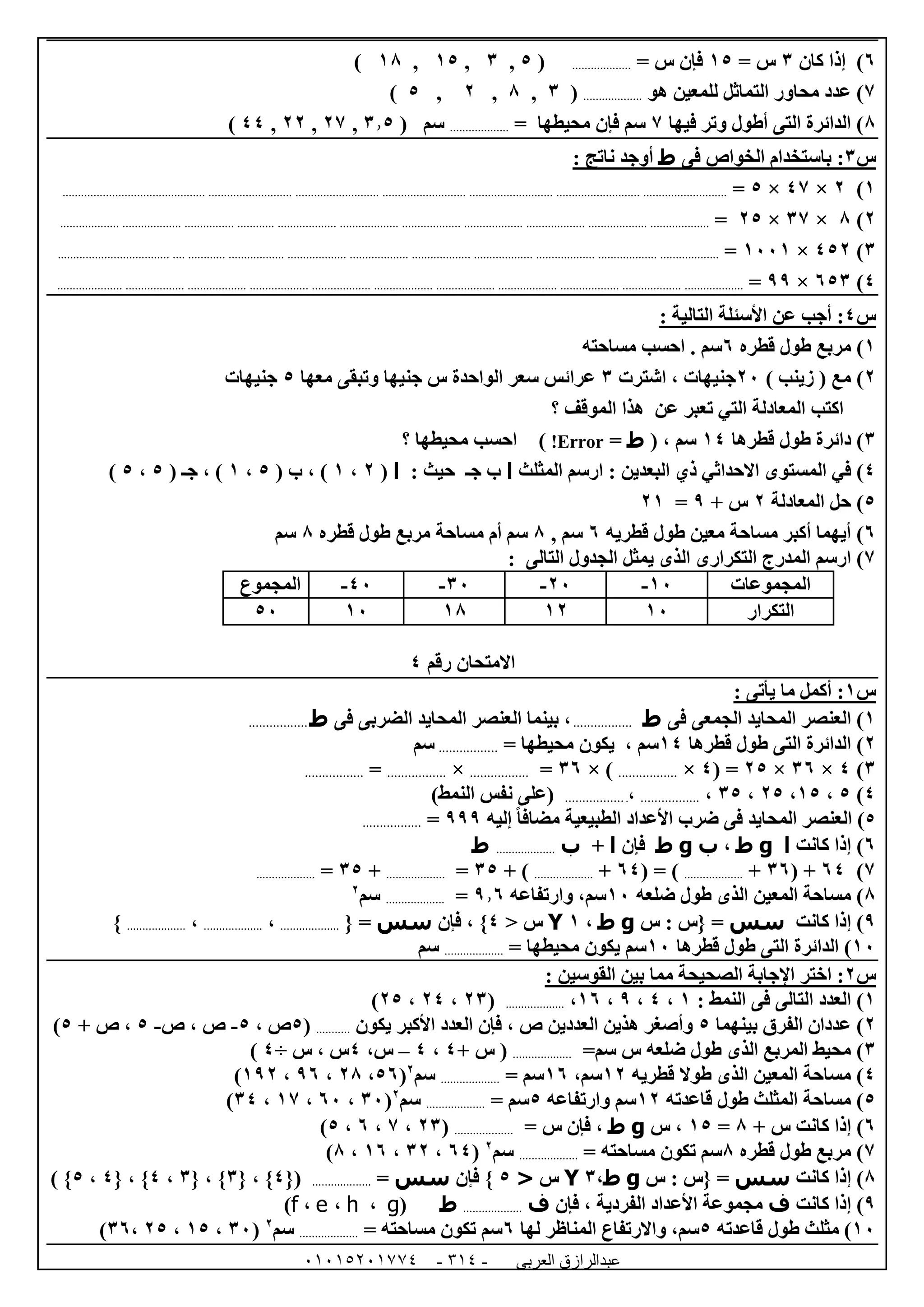 ‫العربى‬ ‫عبدالرازق‬51510251110 -110-
1)‫إذا‬‫كان‬6= ‫س‬05= ‫س‬ ‫فإن‬...................(5,6,05,08)
7‫هو‬ ‫للمعين‬ ‫التماثل‬ ‫محاور‬ ‫عدد‬ )...................(6,8,0,5)
8‫فيها‬ ‫وتر‬ ‫أطول‬ ‫التى‬ ‫الدائرة‬ )7= ‫محيطها‬ ‫فإن‬ ‫سم‬...................( ‫سم‬6.5,07,00,44)
‫س‬6‫فى‬ ‫الخواص‬ ‫باستخدام‬ :‫ط‬: ‫ناتج‬ ‫أوجد‬
0)0×47×5=................................................................................................................................................................................................................
0)8×67×05=.......................................................................................................................................................................................................
6)450×0220=...........................................................................................................................................................................................................
4)156×99=...................................................................................................................................................................................................................
‫س‬4: ‫التالية‬ ‫األسئلة‬ ‫عن‬ ‫أجب‬ :
0)‫قطره‬ ‫طول‬ ‫مربع‬1‫مساحته‬ ‫احسب‬ . ‫سم‬
0)) ‫زينب‬ ( ‫مع‬02‫اشترت‬ ، ‫جنيهات‬6‫معها‬ ‫وتبقى‬ ‫جنيها‬ ‫س‬ ‫الواحدة‬ ‫سعر‬ ‫عرائس‬5‫جنيهات‬
‫؟‬ ‫الموقف‬ ‫هذا‬ ‫عن‬ ‫تعبر‬ ‫التي‬ ‫المعادلة‬ ‫اكتب‬
6)‫قطرها‬ ‫طول‬ ‫دائرة‬04، ‫سم‬(‫ط‬=Error!)‫محي‬ ‫احسب‬‫؟‬ ‫طها‬
4)‫المثلث‬ ‫ارسم‬ : ‫البعدين‬ ‫ذي‬ ‫االحداثي‬ ‫المستوى‬ ‫في‬‫ا‬‫ج‬ ‫ب‬‫ـ‬‫حيث‬:‫ا‬(0،0( ‫ب‬ ، )5،0( ‫جـ‬ ، )5،5)
5)‫المعادلة‬ ‫حل‬0+ ‫س‬9=00
1)‫قطريه‬ ‫طول‬ ‫معين‬ ‫مساحة‬ ‫أكبر‬ ‫أيهما‬1, ‫سم‬8‫قطره‬ ‫طول‬ ‫مربع‬ ‫مساحة‬ ‫أم‬ ‫سم‬8‫سم‬
7)‫الم‬ ‫ارسم‬‫درج‬‫الجدول‬ ‫يمثل‬ ‫الذى‬ ‫التكرارى‬‫التالى‬:
‫المجموعات‬02-02-62-42-‫المجموع‬
‫التكرار‬0200080252
‫رقم‬ ‫االمتحان‬4
‫س‬0: ‫يأتى‬ ‫ما‬ ‫أكمل‬ :
0‫فى‬ ‫الجمعى‬ ‫المحايد‬ ‫العنصر‬ )‫ط‬.................‫فى‬ ‫الضربى‬ ‫المحايد‬ ‫العنصر‬ ‫بينما‬ ،‫ط‬.................
0‫قطرها‬ ‫طول‬ ‫التى‬ ‫الدائرة‬ )04‫سم‬= ‫محيطها‬ ‫يكون‬ ،.................‫سم‬
6)4×61×05( =4×.................× )61=.................×.................=.................
4)5،05،05،65،.................،..................)‫النمط‬ ‫نفس‬ ‫(على‬
5‫مضاف‬ ‫الطبيعية‬ ‫األعداد‬ ‫ضرب‬ ‫فى‬ ‫المحايد‬ ‫العنصر‬ )‫إليه‬ ً‫ا‬999=.................
1‫كانت‬ ‫إذا‬ )‫ا‬g‫ط‬،‫ب‬g‫ط‬‫فإن‬‫ا‬+‫ب‬...................‫ط‬
7)14( +61+...................( = )14+...................+ )65=...................+65=...................
8‫ضلعه‬ ‫طول‬ ‫الذى‬ ‫المعين‬ ‫مساحة‬ )02‫وا‬ ،‫سم‬‫رتفاعه‬9.1=...................‫سم‬0
9‫كانت‬ ‫إذا‬ )‫سس‬‫س‬ : ‫{س‬ =g‫ط‬،0Y< ‫س‬4‫فإن‬ ، }‫سس‬{ =...................،...................،...................}
02‫قطرها‬ ‫طول‬ ‫التى‬ ‫الدائرة‬ )02= ‫محيطها‬ ‫يكون‬ ‫سم‬...................‫سم‬
‫س‬0‫الصحي‬ ‫اإلجابة‬ ‫اختر‬ :: ‫القوسين‬ ‫بين‬ ‫مما‬ ‫حة‬
0: ‫النمط‬ ‫فى‬ ‫التالى‬ ‫العدد‬ )0،4،9،01،...................(06،04،05)
0‫بينهما‬ ‫الفرق‬ ‫عددان‬ )5‫يكون‬ ‫األكبر‬ ‫العدد‬ ‫فإن‬ ، ‫ص‬ ‫العددين‬ ‫هذين‬ ‫وأصغر‬...........(5، ‫ص‬5-‫ص‬ ، ‫ص‬-5+ ‫ص‬ ،5)
6=‫سم‬ ‫س‬ ‫ضلعه‬ ‫طول‬ ‫الذى‬ ‫المربع‬ ‫محيط‬ )...................(‫س‬+4،4–،‫س‬4، ‫س‬‫س‬÷4)
4‫قطريه‬ ‫طوال‬ ‫الذى‬ ‫المعين‬ ‫مساحة‬ )00،‫سم‬01= ‫سم‬...................‫سم‬0
(51،08،91،090)
5‫قاعدته‬ ‫طول‬ ‫المثلث‬ ‫مساحة‬ )00‫وارتفاعه‬ ‫سم‬5= ‫سم‬...................‫سم‬0
(62،12،07،64)
1+ ‫س‬ ‫كانت‬ ‫إذا‬ )8=05‫س‬ ،g‫ط‬‫فإن‬ ،= ‫س‬...................(06،7،1،5)
7‫قطره‬ ‫طول‬ ‫مربع‬ )8= ‫مساحته‬ ‫تكون‬ ‫سم‬...................‫سم‬0
(14،60،01،8)
8‫كانت‬ ‫إذا‬ )‫سس‬‫س‬ : ‫{س‬ =g‫ط‬،6Y‫س‬<5‫فإن‬ }‫سس‬=...................{(4{ ، }6{ ، }6،4{ ، }4،5) }
9‫كانت‬ ‫إذا‬ )‫ف‬‫األ‬ ‫مجموعة‬‫فإن‬ ، ‫الفردية‬ ‫عداد‬‫ف‬...................‫ط‬(g،h،e،f)
02‫قاعدته‬ ‫طول‬ ‫مثلث‬ )5‫لها‬ ‫المناظر‬ ‫واالرتفاع‬ ،‫سم‬1= ‫مساحته‬ ‫تكون‬ ‫سم‬...................‫سم‬0
(62،05،05،61)
 