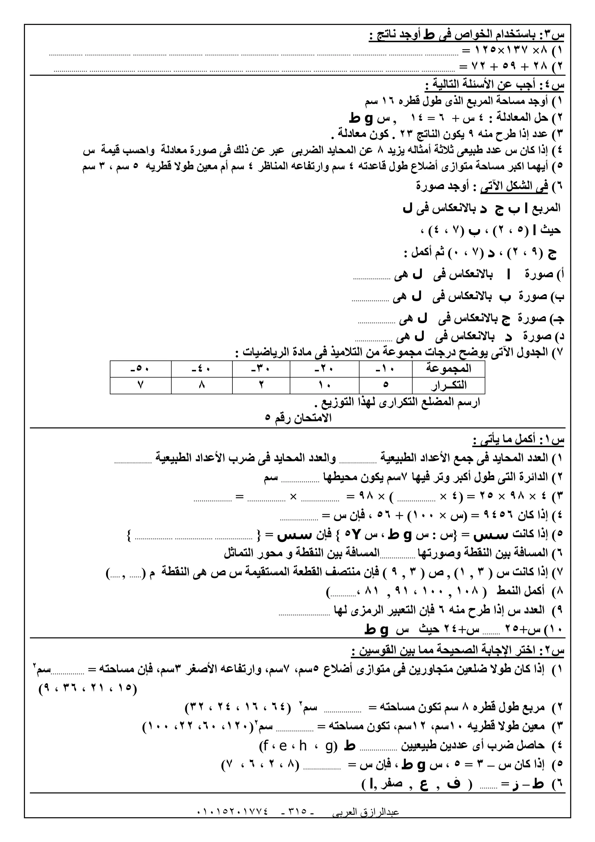‫العربى‬ ‫عبدالرازق‬51510251110 -110-
‫س‬6‫فى‬ ‫الخواص‬ ‫باستخدام‬ :‫ط‬: ‫ناتج‬ ‫أوجد‬
0)8×067×005=...................................................................................................................................................................................................
0)08+59+70=...............................................................................................................................................................................................
‫س‬4: ‫التالية‬ ‫األسئلة‬ ‫عن‬ ‫أجب‬ :
0)‫قطره‬ ‫طول‬ ‫الذى‬ ‫المربع‬ ‫مساحة‬ ‫أوجد‬01‫سم‬
0)‫الم‬ ‫حل‬: ‫عادلة‬4+ ‫س‬1=04‫س‬ ,g‫ط‬
6)‫منه‬ ‫طرح‬ ‫إذا‬ ‫عدد‬9‫الناتج‬ ‫يكون‬06. ‫معادلة‬ ‫كون‬ .
4)‫يزيد‬ ‫أمثاله‬ ‫ثالثة‬ ‫طبيعى‬ ‫عدد‬ ‫س‬ ‫كان‬ ‫إذا‬8‫س‬ ‫قيمة‬ ‫واحسب‬ ‫معادلة‬ ‫صورة‬ ‫فى‬ ‫ذلك‬ ‫عن‬ ‫عبر‬ ‫الضربى‬ ‫المحايد‬ ‫عن‬
5)‫أ‬‫قاعدته‬ ‫طول‬ ‫أضالع‬ ‫متوازى‬ ‫مساحة‬ ‫اكبر‬ ‫يهما‬4‫المناظر‬ ‫وارتفاعه‬ ‫سم‬4‫قطريه‬ ‫طوال‬ ‫معين‬ ‫أم‬ ‫سم‬5، ‫سم‬6‫سم‬
1)‫اآلتى‬ ‫الشكل‬ ‫فى‬‫صورة‬ ‫أوجد‬ :
‫المربع‬‫ا‬‫ب‬‫ج‬‫د‬‫فى‬ ‫باالنعكاس‬‫ل‬
‫حيث‬‫ا‬(5،0، )‫ب‬(7،4، )
‫ج‬(9،0، )‫د‬(7،2: ‫أكمل‬ ‫ثم‬ )
‫صورة‬ )‫أ‬‫ا‬‫فى‬ ‫باالنعكاس‬‫ل‬‫هى‬...................
‫صورة‬ )‫ب‬‫ب‬‫فى‬ ‫باالنعكاس‬‫ل‬‫هى‬...................
‫ج‬‫ـ‬‫صورة‬ )‫ج‬‫فى‬ ‫باالنعكاس‬‫ل‬‫هى‬...................
‫صورة‬ )‫د‬‫د‬‫فى‬ ‫باالنعكاس‬‫ل‬‫هى‬...................
7): ‫الرياضيات‬ ‫مادة‬ ‫فى‬ ‫التالميذ‬ ‫من‬ ‫مجموعة‬ ‫درجات‬ ‫يوضح‬ ‫اآلتى‬ ‫الجدول‬
‫المجموعة‬02-02-62-42-52-
‫التكــرار‬502087
‫التوزيع‬ ‫لهذا‬ ‫التكرارى‬ ‫المضلع‬ ‫ارسم‬.
‫رقم‬ ‫االمتحان‬5
‫س‬0: ‫يأتى‬ ‫ما‬ ‫أكمل‬ :
0)‫العدد‬‫الطبيعية‬ ‫األعداد‬ ‫جمع‬ ‫فى‬ ‫المحايد‬...................‫و‬‫ال‬‫عدد‬‫الطبيعية‬ ‫األعداد‬ ‫ضرب‬ ‫فى‬ ‫المحايد‬...................
0‫فيها‬ ‫وتر‬ ‫أكبر‬ ‫طول‬ ‫التى‬ ‫الدائرة‬ )7‫محيطها‬ ‫يكون‬ ‫سم‬...................‫سم‬
6)4×98×05( =4×...................× )98=...................×...................=...................
4‫كان‬ ‫إذا‬ )9451‫(س‬ =×022+ )51= ‫س‬ ‫فإن‬ ،...................
5‫كانت‬ ‫إذا‬ )‫سس‬‫س‬ : ‫{س‬ =g‫ط‬‫س‬ ،Y5‫فإن‬ }‫سس‬{ =.........................................................}
1‫وصورتها‬ ‫النقطة‬ ‫بين‬ ‫المسافة‬ )..................‫التماثل‬ ‫محور‬ ‫و‬ ‫النقطة‬ ‫بين‬ ‫المسافة‬
7‫س‬ ‫كانت‬ ‫إذا‬ )(6,0( ‫ص‬ , )6,9( ‫م‬ ‫النقطة‬ ‫هى‬ ‫ص‬ ‫س‬ ‫المستقيمة‬ ‫القطعة‬ ‫منتصف‬ ‫فإن‬ )......,.....)
8‫النمط‬ ‫أكمل‬ )(028,022،90,80،.............)
9‫إذا‬ ‫س‬ ‫العدد‬ )‫منه‬ ‫طرح‬1‫لها‬ ‫الرمزى‬ ‫التعبير‬ ‫فإن‬..........................
02+‫س‬ )05.........+‫س‬04‫س‬ ‫حيث‬g‫ط‬
‫س‬0: ‫القوسين‬ ‫بين‬ ‫مما‬ ‫الصحيحة‬ ‫اإلجابة‬ ‫اختر‬ :
0)‫أضالع‬ ‫متوازى‬ ‫فى‬ ‫متجاورين‬ ‫ضلعين‬ ‫طوال‬ ‫كان‬ ‫إذا‬5،‫سم‬7،‫سم‬‫األصغر‬ ‫وارتفاعه‬6= ‫مساحته‬ ‫فإن‬ ،‫سم‬.................‫سم‬0
(05،00،61،9)
0)‫قطره‬ ‫طول‬ ‫مربع‬8= ‫مساحته‬ ‫تكون‬ ‫سم‬...................‫سم‬0
(14،01،04،60)
6)‫قطريه‬ ‫طوال‬ ‫معين‬02،‫سم‬00= ‫مساحته‬ ‫تكون‬ ،‫سم‬...................‫سم‬0
(002،12،00،022)
4)‫طبيعيين‬ ‫عددين‬ ‫أى‬ ‫ضرب‬ ‫حاصل‬...................‫ط‬(g،h،e،f)
5)‫س‬ ‫كان‬ ‫إذا‬–6=5‫س‬ ،g‫ط‬= ‫س‬ ‫فإن‬ ،...................(8،0،1،7)
1)‫ط‬–‫ز‬=.........(‫ف‬,‫ع‬, ‫صفر‬ ,‫ا‬)
 