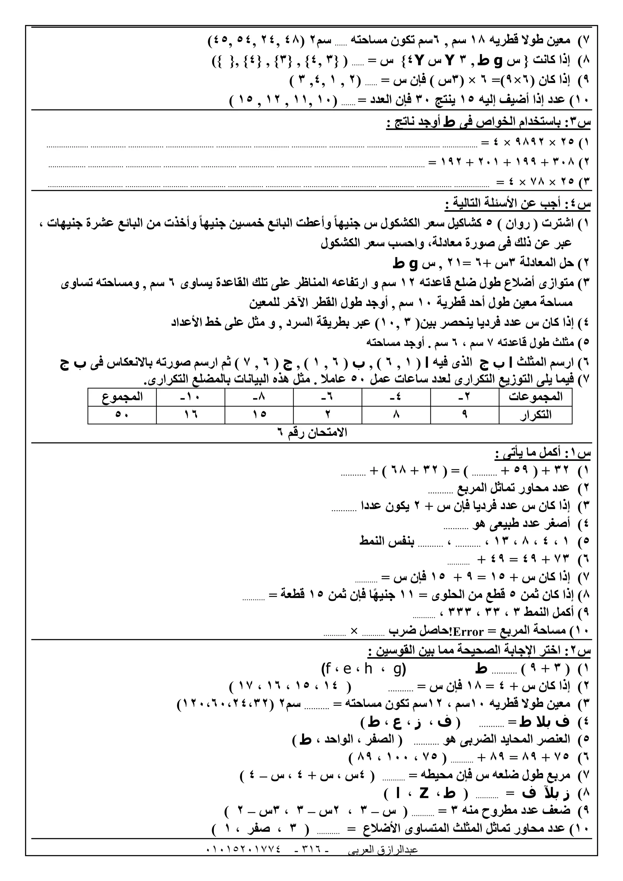 ‫العربى‬ ‫عبدالرازق‬51510251110 -113-
7)‫قطريه‬ ‫طوال‬ ‫معين‬08, ‫سم‬1‫مساحته‬ ‫تكون‬ ‫سم‬......‫سم‬0(48,04,54,45)
8)‫كانت‬ ‫إذا‬{‫س‬g‫ط‬,6Y‫س‬Y4}= ‫س‬......{ (6,4{ , }6{ , }4)} {, }
9( ‫كان‬ ‫إذا‬ )1×9=)1( ×6= ‫س‬ ‫فإن‬ ) ‫س‬......(0,0,4,6)
02)‫إليه‬ ‫أضيف‬ ‫إذا‬ ‫عدد‬05‫ينتج‬62= ‫العدد‬ ‫فإن‬.......(02,00,00,05)
‫س‬6‫فى‬ ‫الخواص‬ ‫باستخدام‬ :‫ط‬: ‫ناتج‬ ‫أوجد‬
0)05×9890×4=....................................................................................................................................................................................................
0)628+099+020+090=...........................................................................................................................................................................
6)05×78×4=.........................................................................................................................................................................................................
‫س‬4: ‫التالية‬ ‫األسئلة‬ ‫عن‬ ‫أجب‬ :
0)( ‫اشترت‬‫روان‬)5‫جنيهات‬ ‫عشرة‬ ‫البائع‬ ‫من‬ ‫وأخذت‬ ً‫ا‬‫جنيه‬ ‫خمسين‬ ‫البائع‬ ‫وأعطت‬ ً‫ا‬‫جنيه‬ ‫س‬ ‫الكشكول‬ ‫سعر‬ ‫كشاكيل‬،
‫الكشكول‬ ‫سعر‬ ‫واحسب‬ ،‫معادلة‬ ‫صورة‬ ‫فى‬ ‫ذلك‬ ‫عن‬ ‫عبر‬
0)‫المعادلة‬ ‫حل‬6+ ‫س‬1=00‫س‬ ,g‫ط‬
6)‫قاعدته‬ ‫ضلع‬ ‫طول‬ ‫أضالع‬ ‫متوازى‬00‫يساوى‬ ‫القاعدة‬ ‫تلك‬ ‫على‬ ‫المناظر‬ ‫ارتفاعه‬ ‫و‬ ‫سم‬1, ‫سم‬‫تساوى‬ ‫ومساحته‬
‫قطرية‬ ‫أحد‬ ‫طول‬ ‫معين‬ ‫مساحة‬02‫للمعين‬ ‫اآلخر‬ ‫القطر‬ ‫طول‬ ‫أوجد‬ , ‫سم‬
4)‫كان‬ ‫إذا‬(‫بين‬ ‫ينحصر‬ ‫فرديا‬ ‫عدد‬ ‫س‬6,02‫و‬ , ‫السرد‬ ‫بطريقة‬ ‫عبر‬ )‫األعداد‬ ‫خط‬ ‫على‬ ‫مثل‬
5)‫م‬‫طول‬ ‫ثلث‬‫ق‬‫اعدته‬7، ‫سم‬1‫سم‬.‫مساحته‬ ‫أوجد‬
1)‫المثلث‬ ‫ارسم‬‫ا‬‫ب‬‫ج‬‫فيه‬ ‫الذى‬‫ا‬(0,1, )‫ب‬(1,0, )‫ج‬(1,7‫فى‬ ‫باالنعكاس‬ ‫صورته‬ ‫ارسم‬ ‫ثم‬ )‫ب‬‫ج‬
7)‫عمل‬ ‫ساعات‬ ‫لعدد‬ ‫التكرارى‬ ‫التوزيع‬ ‫يلى‬ ‫فيما‬52‫التكرارى‬ ‫بالمضلع‬ ‫البيانات‬ ‫هذه‬ ‫مثل‬ . ‫عامال‬.
‫المجموع‬ 02- 8- 1- 4- 0- ‫المجموعات‬
52 01 05 0 8 9 ‫التكرار‬
‫رقم‬ ‫االمتحان‬1
‫س‬0: ‫يأتى‬ ‫ما‬ ‫أكمل‬ :
0)60( +59+...........( = )60+18+ )...........
0)‫المربع‬ ‫تماثل‬ ‫محاور‬ ‫عدد‬...........
6)+ ‫س‬ ‫فإن‬ ‫فرديا‬ ‫عدد‬ ‫س‬ ‫كان‬ ‫إذا‬0‫عددا‬ ‫يكون‬...........
4)‫أصغر‬‫هو‬ ‫طبيعى‬ ‫عدد‬...........
5)0،4،8،06،...........،...........‫النمط‬ ‫بنفس‬
1)76+49=49+...........
7)+ ‫س‬ ‫كان‬ ‫إذا‬05=9+05= ‫س‬ ‫فإن‬...........
8‫ثمن‬ ‫كان‬ ‫إذا‬ )5= ‫الحلوى‬ ‫من‬ ‫قطع‬00‫ثمن‬ ‫فإن‬ ‫ا‬ً‫ه‬‫جني‬05= ‫قطعة‬...........
9‫النمط‬ ‫أكمل‬ )6،66،666،...........
02= ‫المربع‬ ‫مساحة‬ )Error!‫ضرب‬ ‫حاصل‬...........×...........
‫س‬0: ‫القوسين‬ ‫بين‬ ‫مما‬ ‫الصحيحة‬ ‫اإلجابة‬ ‫اختر‬ :
0)(6+9)...........‫ط‬(g،h،e،f)
0)+ ‫س‬ ‫كان‬ ‫إذا‬4=08= ‫س‬ ‫فإن‬...........(04،05،01،07)
6)‫قطريه‬ ‫طوال‬ ‫معين‬02، ‫سم‬00= ‫مساحته‬ ‫تكون‬ ‫سم‬...........‫سم‬0(002،12،04،60)
4)‫ف‬‫بال‬‫ط‬=...........(‫ف‬،‫ز‬،‫ع‬،‫ط‬)
5)‫هو‬ ‫الضربى‬ ‫المحايد‬ ‫العنصر‬...........، ‫الواحد‬ ، ‫الصفر‬ (‫ط‬)
1)75+89=89+...........(75،022،89)
7)= ‫محيطه‬ ‫فإن‬ ‫س‬ ‫ضلعه‬ ‫طول‬ ‫مربع‬...........(4+ ‫س‬ ، ‫س‬4‫س‬ ،–4)
8)‫ز‬‫بآل‬‫ف‬=...........(‫ط‬،Z،‫ا‬)
9)‫منه‬ ‫مطروح‬ ‫عدد‬ ‫ضعف‬6=...........‫س‬ (–6،0‫س‬–6،6‫س‬–0)
02= ‫األضالع‬ ‫المتساوى‬ ‫المثلث‬ ‫تماثل‬ ‫محاور‬ ‫عدد‬ )...........(6، ‫صفر‬ ،0)
 
