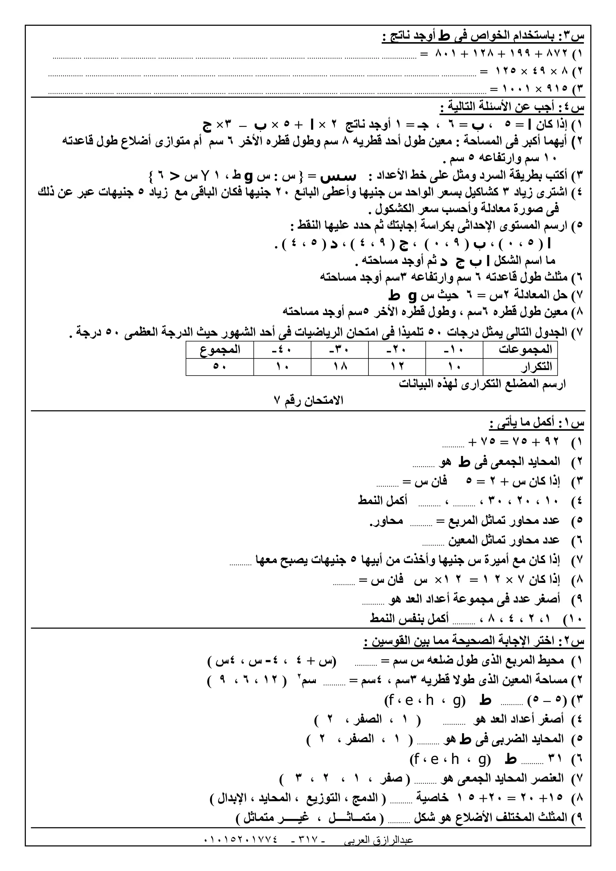 ‫العربى‬ ‫عبدالرازق‬51510251110 -111-
‫س‬6‫فى‬ ‫الخواص‬ ‫باستخدام‬ :‫ط‬: ‫ناتج‬ ‫أوجد‬
0)870+099+008+820=.......................................................................................................................................................................
0)8×49×005=.....................................................................................................................................................................................................
6)905×0220=.........................................................................................................................................................................................................
‫س‬4: ‫التالية‬ ‫األسئلة‬ ‫عن‬ ‫أجب‬ :
0)‫كان‬ ‫إذا‬‫ا‬=5،‫ب‬=1= ‫جـ‬ ،0‫ناتج‬ ‫أوجد‬0×‫ا‬+5×‫ب‬–6×‫ج‬
2)‫المساحة‬ ‫فى‬ ‫أكبر‬ ‫أيهما‬:‫م‬‫عين‬‫طول‬‫قطريه‬ ‫أحد‬8‫األخر‬ ‫قطره‬ ‫وطول‬ ‫سم‬1‫سم‬‫قاعدته‬ ‫طول‬ ‫أضالع‬ ‫متوازى‬ ‫أم‬
02‫سم‬‫وارتفاعه‬5. ‫سم‬
6)‫ومثل‬ ‫السرد‬ ‫بطريقة‬ ‫أكتب‬‫األعداد‬ ‫خط‬ ‫على‬:‫سس‬‫س‬ : ‫س‬ { =g، ‫ط‬0Y‫س‬<1}
4)‫اشترى‬‫زياد‬6‫البائع‬ ‫وأعطى‬ ‫جنيها‬ ‫س‬ ‫الواحد‬ ‫بسعر‬ ‫كشاكيل‬02‫مع‬ ‫الباقى‬ ‫فكان‬ ‫جنيها‬‫زياد‬5‫ذلك‬ ‫عن‬ ‫عبر‬ ‫جنيهات‬
. ‫الكشكول‬ ‫سعر‬ ‫وأحسب‬ ‫معادلة‬ ‫صورة‬ ‫فى‬
5)‫ارسم‬‫النقط‬ ‫عليها‬ ‫حدد‬ ‫ثم‬ ‫إجابتك‬ ‫بكراسة‬ ‫اإلحداثى‬ ‫المستوى‬:
‫ا‬(5،2، )‫ب‬(9،2، )‫ج‬(9،4، )‫د‬(5،4).
‫الشكل‬ ‫اسم‬ ‫ما‬‫ا‬‫ب‬‫ج‬‫د‬. ‫مساحته‬ ‫أوجد‬ ‫ثم‬
1)‫مثلث‬‫قاعدته‬ ‫طول‬1‫وارتفاعه‬ ‫سم‬6‫مساحته‬ ‫أوجد‬ ‫سم‬
7)‫المعادلة‬ ‫حل‬0= ‫س‬1‫س‬ ‫حيث‬g‫ط‬
8‫معين‬ )‫ق‬ ‫طول‬‫طر‬‫ه‬1‫و‬ ، ‫سم‬‫األخر‬ ‫قطره‬ ‫طول‬5‫مساحت‬ ‫أوجد‬ ‫سم‬‫ه‬
7)‫درجات‬ ‫يمثل‬ ‫التالى‬ ‫الجدول‬52‫العظمى‬ ‫الدرجة‬ ‫حيث‬ ‫الشهور‬ ‫أحد‬ ‫فى‬ ‫الرياضيات‬ ‫امتحان‬ ‫فى‬ ‫تلميذا‬52. ‫درجة‬
‫المجموعات‬02-02-62-42-‫المجموع‬
‫التكرار‬0200080252
‫البيانات‬ ‫لهذه‬ ‫التكرارى‬ ‫المضلع‬ ‫ارسم‬
‫رقم‬ ‫االمتحان‬7
‫س‬0: ‫يأتى‬ ‫ما‬ ‫أكمل‬ :
0)90+75=75+...........
0)‫فى‬ ‫الجمعى‬ ‫المحايد‬‫ط‬‫هو‬...........
6)‫إذا‬+ ‫س‬ ‫كان‬0=5‫س‬ ‫فان‬=...........
4)02،02،62،...........،...........‫أكمل‬‫النمط‬
5)= ‫المربع‬ ‫تماثل‬ ‫محاور‬ ‫عدد‬............‫محاور‬
1‫ال‬ ‫تماثل‬ ‫محاور‬ ‫عدد‬ )‫م‬‫عين‬...........
7‫أبيها‬ ‫من‬ ‫وأخذت‬ ‫جنيها‬ ‫س‬ ‫أميرة‬ ‫مع‬ ‫كان‬ ‫إذا‬ )5‫معها‬ ‫يصبح‬ ‫جنيهات‬...........
8‫كان‬ ‫إذا‬ )7×00=00×= ‫س‬ ‫فان‬ ‫س‬...........
9‫هو‬ ‫العد‬ ‫أعداد‬ ‫مجموعة‬ ‫فى‬ ‫عدد‬ ‫أصغر‬ )...........
02)0،0،4،8،...........‫النمط‬ ‫بنفس‬ ‫أكمل‬
‫س‬0‫ا‬ ‫اختر‬ :: ‫القوسين‬ ‫بين‬ ‫مما‬ ‫الصحيحة‬ ‫إلجابة‬
0= ‫سم‬ ‫س‬ ‫ضلعه‬ ‫طول‬ ‫الذى‬ ‫المربع‬ ‫محيط‬ )...........‫(س‬+4،4-، ‫س‬4) ‫س‬
0‫قطريه‬ ‫طوال‬ ‫الذى‬ ‫المعين‬ ‫مساحة‬ )6، ‫سم‬4= ‫سم‬...........‫سم‬0
(00،1،9)
6( )5–5)...........‫ط‬(g،h،e،f)
4‫أصغر‬ )‫أعداد‬‫ه‬ ‫العد‬‫و‬...........(0، ‫الصفر‬ ،0)
5‫فى‬ ‫الضربى‬ ‫المحايد‬ )‫ط‬‫هو‬...........(0، ‫الصفر‬ ،0)
1)60...........‫ط‬(g،h،e،f)
7‫هو‬ ‫الجمعى‬ ‫المحايد‬ ‫العنصر‬ )...........‫صفر‬ (،0،0،6)
8)05+02=02+50‫خاصية‬...........‫الدمج‬ (،‫التوزيع‬،‫المحايد‬،) ‫اإلبدال‬
9‫شكل‬ ‫هو‬ ‫األضالع‬ ‫المختلف‬ ‫المثلث‬ )...........‫متمــاثــــل‬ (،) ‫متماثل‬ ‫غيـــــر‬
 