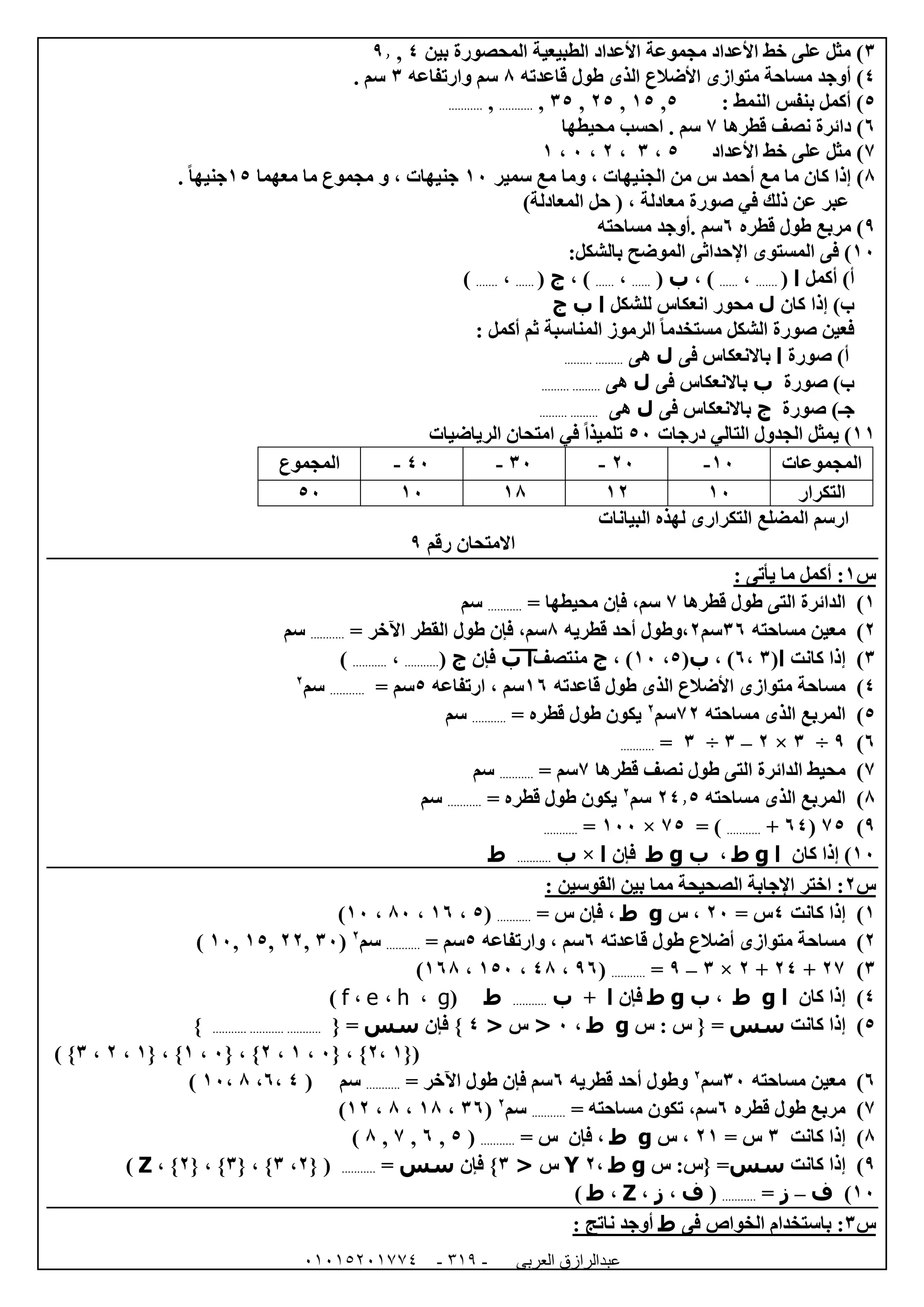 ‫العربى‬ ‫عبدالرازق‬51510251110 -113-
6‫بين‬ ‫المحصورة‬ ‫الطبيعية‬ ‫األعداد‬ ‫مجموعة‬ ‫األعداد‬ ‫خط‬ ‫على‬ ‫مثل‬ )4,9.
4‫قاعدته‬ ‫طول‬ ‫الذى‬ ‫األضالع‬ ‫متوازى‬ ‫مساحة‬ ‫أوجد‬ )8‫وارتفاعه‬ ‫سم‬6. ‫سم‬
5: ‫النمط‬ ‫بنفس‬ ‫أكمل‬ )5,05,05,65,...........,...........
1‫قطرها‬ ‫نصف‬ ‫دائرة‬ )7. ‫سم‬‫محيطها‬ ‫احسب‬
7‫األعداد‬ ‫خط‬ ‫على‬ ‫مثل‬ )5،6،0،2،0
8)‫سمير‬ ‫مع‬ ‫وما‬ ، ‫الجنيهات‬ ‫من‬ ‫س‬ ‫أحمد‬ ‫مع‬ ‫ما‬ ‫كان‬ ‫إذا‬02‫معهما‬ ‫ما‬ ‫مجموع‬ ‫و‬ ، ‫جنيهات‬05. ً‫ا‬‫جنيه‬
)‫المعادلة‬ ‫حل‬ ( ، ‫معادلة‬ ‫صورة‬ ‫في‬ ‫ذلك‬ ‫عن‬ ‫عبر‬
9‫قطره‬ ‫طول‬ ‫مربع‬ )1. ‫سم‬‫أوج‬‫د‬‫مساحته‬
02):‫بالشكل‬ ‫الموضح‬ ‫اإلحداثى‬ ‫المستوى‬ ‫فى‬
)‫أ‬‫أكمل‬‫ا‬(.......،......، )‫ب‬(......،......، )‫ج‬(......،.......)
)‫ب‬‫كان‬ ‫إذا‬‫ل‬‫للشكل‬ ‫انعكاس‬ ‫محور‬‫ا‬‫ب‬‫ج‬
: ‫أكمل‬ ‫ثم‬ ‫المناسبة‬ ‫الرموز‬ ً‫ا‬‫مستخدم‬ ‫الشكل‬ ‫صورة‬ ‫فعين‬
‫صورة‬ )‫أ‬‫ا‬‫باالنعكا‬‫فى‬ ‫س‬‫ل‬‫هى‬......... .........
‫صورة‬ )‫ب‬‫ب‬‫فى‬ ‫باالنعكاس‬‫ل‬‫هى‬......... .........
‫ج‬‫ـ‬‫صورة‬ )‫ج‬‫فى‬ ‫باالنعكاس‬‫ل‬‫هى‬......... .........
00)‫درجات‬ ‫التالي‬ ‫الجدول‬ ‫يمثل‬52‫الرياضيات‬ ‫امتحان‬ ‫في‬ ً‫ا‬‫تلميذ‬
‫المجموعات‬02-02-62-42-‫المجموع‬
‫التكرار‬0200080252
‫البيانات‬ ‫لهذه‬ ‫التكرارى‬ ‫المضلع‬ ‫ارسم‬
‫رقم‬ ‫االمتحان‬9
‫س‬0: ‫يأتى‬ ‫ما‬ ‫أكمل‬ :
0)‫قطرها‬ ‫طول‬ ‫التى‬ ‫الدائرة‬7= ‫محيطها‬ ‫فإن‬ ،‫سم‬...........‫سم‬
0)‫مساحته‬ ‫معين‬61‫سم‬0‫قطريه‬ ‫أحد‬ ‫،وطول‬8= ‫اآلخر‬ ‫القطر‬ ‫طول‬ ‫فإن‬ ،‫سم‬...........‫سم‬
6)‫كانت‬ ‫إذا‬‫ا‬(6،1، )‫ب‬(5،02، )‫ج‬‫منتصف‬‫ا‬‫ب‬‫فإن‬‫ج‬(...........،...........)
4)‫قاعدته‬ ‫طول‬ ‫الذى‬ ‫األضالع‬ ‫متوازى‬ ‫مساحة‬01‫سم‬،‫ارتفاعه‬5‫سم‬=...........‫سم‬0
5)‫مساحته‬ ‫الذى‬ ‫المربع‬70‫سم‬0
= ‫قطره‬ ‫طول‬ ‫يكون‬...........‫سم‬
1)9÷6×0–6÷6=...........
7)‫التى‬ ‫الدائرة‬ ‫محيط‬‫قطرها‬ ‫نصف‬ ‫طول‬7‫سم‬=...........‫سم‬
8)‫مساحته‬ ‫الذى‬ ‫المربع‬04.5‫سم‬0
= ‫قطره‬ ‫طول‬ ‫يكون‬...........‫سم‬
9)75(14+...........= )75×022=...........
02‫كان‬ ‫إذا‬ )‫ا‬g‫ط‬،‫ب‬g‫ط‬‫فإن‬‫ا‬×‫ب‬...........‫ط‬
‫س‬0: ‫القوسين‬ ‫بين‬ ‫مما‬ ‫الصحيحة‬ ‫اإلجابة‬ ‫اختر‬ :
0)‫كانت‬ ‫إذا‬4= ‫س‬02،‫س‬g‫ط‬= ‫س‬ ‫فإن‬ ،...........(5،01،82،02)
0‫م‬ ‫مساحة‬ )‫أضالع‬ ‫توازى‬‫قاعدته‬ ‫طول‬1‫سم‬‫وارتفاعه‬ ،5= ‫سم‬...........‫سم‬0
(62,00,05,02)
6)07+04+0×6–9=...........(91،48،052،018)
4)‫كان‬ ‫إذا‬‫ا‬g‫ط‬،‫ب‬g‫ط‬‫فإن‬‫ا‬+‫ب‬...........‫ط‬(g،h،e،f)
5)‫كانت‬ ‫إذا‬‫سس‬{ =‫س‬ : ‫س‬g‫ط‬،2<‫س‬<4‫فإن‬ }‫سس‬{ =.................................}
{(0،0{ ، }2،0،0{ ، }2،0{ ، }0،0،6) }
1)‫مساحته‬ ‫معين‬62‫سم‬0
‫قطريه‬ ‫أحد‬ ‫وطول‬1‫سم‬‫فإن‬= ‫اآلخر‬ ‫طول‬...........‫سم‬(4،1،8،02)
7)‫قطره‬ ‫طول‬ ‫مربع‬1= ‫مساحته‬ ‫تكون‬ ،‫سم‬...........‫سم‬0
(61،08،8،00)
8)‫كانت‬ ‫إذا‬6= ‫س‬00‫س‬ ،g‫ط‬= ‫س‬ ‫فإن‬ ،...........(5,1,7,8)
9)‫كانت‬ ‫إذا‬‫سس‬=‫س‬ :‫{س‬g‫ط‬،0Y‫س‬<6}‫فإن‬‫سس‬=...........({0،6، }{6}،{0}،Z)
02)‫ف‬–‫ز‬=...........(‫ف‬،‫ز‬،Z،‫ط‬)
‫س‬6‫فى‬ ‫الخواص‬ ‫باستخدام‬ :‫ط‬: ‫ناتج‬ ‫أوجد‬
 