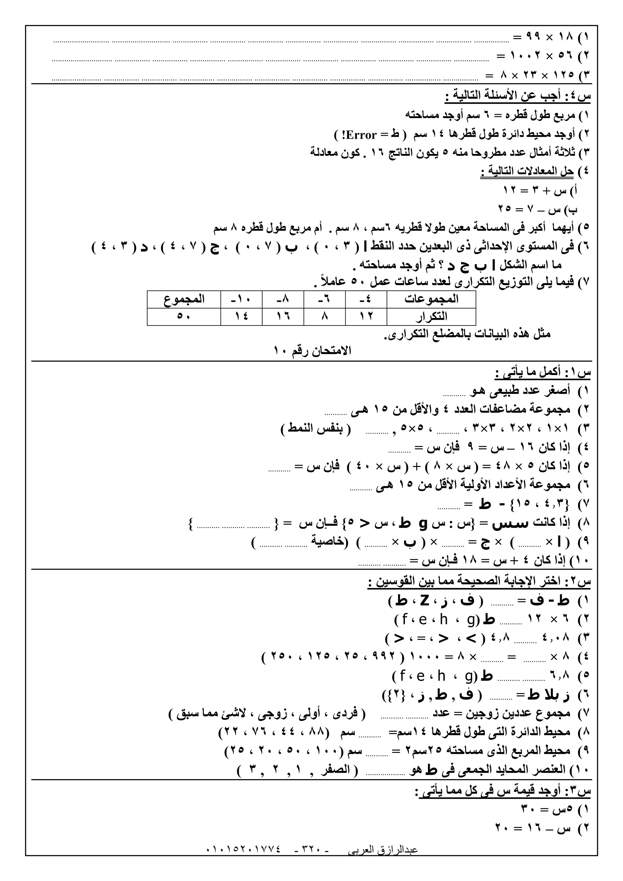 ‫العربى‬ ‫عبدالرازق‬51510251110 -125-
0)08×99=................................................................................................................................................................................................................
0)51×0220=.......................................................................................................................................................................................................
6)005×06×8=..................................................................................................................................................................................................
‫س‬4‫التا‬ ‫األسئلة‬ ‫عن‬ ‫أجب‬ :: ‫لية‬
0= ‫قطره‬ ‫طول‬ ‫مربع‬ )1‫مساحته‬ ‫أوجد‬ ‫سم‬
0‫قطرها‬ ‫طول‬ ‫دائرة‬ ‫محيط‬ ‫أوجد‬ )04‫سم‬(‫ط‬=Error!)
6‫منه‬ ‫مطروحا‬ ‫عدد‬ ‫أمثال‬ ‫ثالثة‬ )5‫الناتج‬ ‫يكون‬01‫معادلة‬ ‫كون‬ .
4)‫المعادالت‬ ‫حل‬‫ا‬: ‫لتالية‬
‫أ‬+ ‫س‬ )6=00
‫ب‬‫س‬ )–7=05
5)‫أ‬‫يهما‬‫أ‬‫ك‬‫قطريه‬ ‫طوال‬ ‫معين‬ ‫المساحة‬ ‫فى‬ ‫بر‬1، ‫سم‬8‫قطره‬ ‫طول‬ ‫مربع‬ ‫أم‬ . ‫سم‬8‫سم‬
1)‫المستوى‬ ‫فى‬‫اإلحداثى‬‫البعدين‬ ‫ذى‬‫النقط‬ ‫حدد‬‫ا‬(6،2، )‫ب‬(7،2، )‫ج‬(7،4، )‫د‬(6،4)
‫الش‬ ‫اسم‬ ‫ما‬‫كل‬‫ا‬‫ب‬‫ج‬‫د‬‫؟‬. ‫مساحته‬ ‫أوجد‬ ‫ثم‬
7)‫عمل‬ ‫ساعات‬ ‫لعدد‬ ‫التكرارى‬ ‫التوزيع‬ ‫يلى‬ ‫فيما‬52ً‫ال‬‫عام‬.
‫المجموعات‬4-1-8-02-‫المجموع‬
‫التكرار‬008010452
‫التكرارى‬ ‫بالمضلع‬ ‫البيانات‬ ‫هذه‬ ‫مثل‬.
‫رقم‬ ‫االمتحان‬02
‫س‬0: ‫يأتى‬ ‫ما‬ ‫أكمل‬ :
0‫هـو‬ ‫طبيعى‬ ‫عدد‬ ‫أصغر‬ )...........
0)‫العدد‬ ‫مضاعفات‬ ‫مجموعة‬4‫من‬ ‫واألقل‬05‫هـى‬...........
6)0×0،0×0،6×6،...........،5×5,...........(‫النمط‬ ‫بنفس‬)
4)‫كان‬ ‫إذا‬01–= ‫س‬9= ‫س‬ ‫فإن‬...........
5)‫كان‬ ‫إذا‬5×48( =‫س‬×8( + )‫س‬×42)= ‫س‬ ‫فإن‬...........
1)‫األع‬ ‫مجموعة‬‫من‬ ‫األقل‬ ‫األولية‬ ‫داد‬05‫هـى‬...........
7){4.6،05}-‫ط‬=...........
8)‫كانت‬ ‫إذا‬‫سس‬‫س‬ : ‫{س‬ =g‫ط‬‫س‬ ،<5‫فــإن‬ }‫س‬{ =.................................}
9( )‫ا‬×...........× )‫ج‬=...........( ×‫ب‬×...........)‫(خاصية‬......................)
02‫كان‬ ‫إذا‬ )4= ‫س‬ +08= ‫س‬ ‫فـإن‬......................
‫س‬0: ‫القوسين‬ ‫بين‬ ‫مما‬ ‫الصحيحة‬ ‫اإلجابة‬ ‫اختر‬ :
0)‫ط‬-‫ف‬=...........(‫ف‬،‫ز‬،Z،‫ط‬)
0)1×00...........‫ط‬(g،h،e،f)
6)4.28...........4.8(>،<،=،<)
4)8×...........=...........×8=0222(990،05،005،052)
5)1.8......................‫ط‬(g،h،e،f)
1)‫ز‬‫بال‬‫ط‬=...........(‫ف‬,‫ط‬,‫ز‬{ ،0)}
7)‫عدد‬ = ‫زوجين‬ ‫عددين‬ ‫مجموع‬......................(‫مم‬ ‫الشئ‬ ، ‫زوجى‬ ، ‫أولى‬ ، ‫فردى‬‫سبق‬ ‫ا‬)
8)‫قطرها‬ ‫طول‬ ‫التى‬ ‫الدائرة‬ ‫محيط‬04=‫سم‬...........( ‫سم‬88،44،71،00)
9)‫مساحته‬ ‫الذى‬ ‫المربع‬ ‫محيط‬05‫سم‬0=...........‫سم‬(022،52،02،05)
02)‫فى‬ ‫الجمعى‬ ‫المحايد‬ ‫العنصر‬‫ط‬‫هو‬..................., ‫الصفر‬ (0,0,6)
‫س‬6:‫قيمة‬ ‫أوجد‬‫يأتى‬ ‫مما‬ ‫كل‬ ‫فى‬ ‫س‬:
0)5= ‫س‬62
0)‫س‬–01=02
 