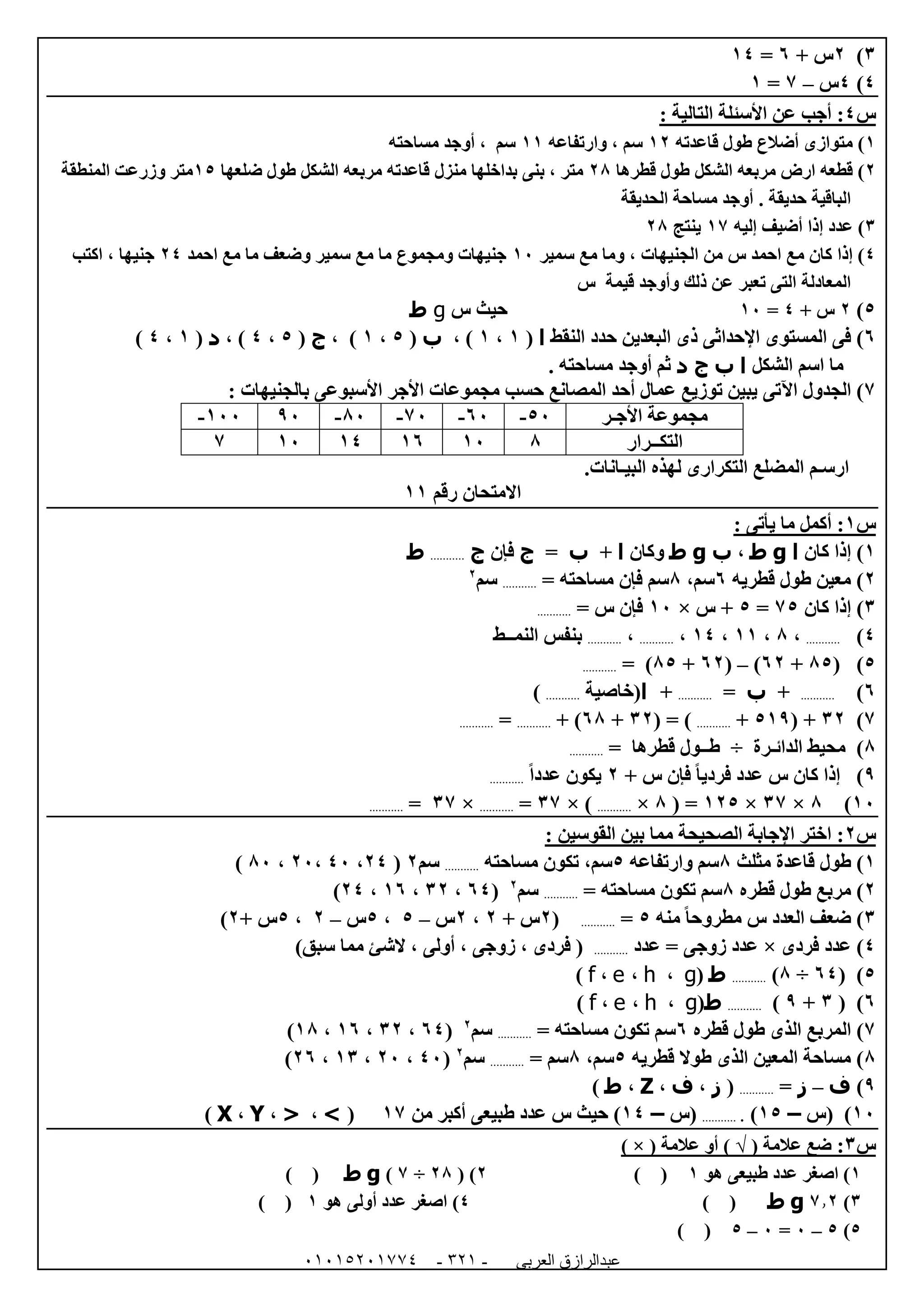 ‫العربى‬ ‫عبدالرازق‬51510251110 -121-
6)0+ ‫س‬1=04
4)4‫س‬–7=0
‫س‬4: ‫التالية‬ ‫األسئلة‬ ‫عن‬ ‫أجب‬ :
0‫قاعدته‬ ‫طول‬ ‫أضالع‬ ‫متوازى‬ )00‫وارتفاعه‬ ، ‫سم‬00‫مساحته‬ ‫أوجد‬ ، ‫سم‬
0‫قطرها‬ ‫طول‬ ‫الشكل‬ ‫مربعه‬ ‫ارض‬ ‫قطعه‬ )08‫منزل‬ ‫بداخلها‬ ‫بنى‬ ، ‫متر‬‫ضلعها‬ ‫طول‬ ‫الشكل‬ ‫مربعه‬ ‫قاعدته‬05‫المنطقة‬ ‫وزرعت‬ ‫متر‬
‫حديقة‬ ‫الباقية‬.‫الحديقة‬ ‫مساحة‬ ‫أوجد‬
6‫إليه‬ ‫أضيف‬ ‫إذا‬ ‫عدد‬ )07‫ينتج‬08
4‫سمير‬ ‫مع‬ ‫وما‬ ، ‫الجنيهات‬ ‫من‬ ‫س‬ ‫احمد‬ ‫مع‬ ‫كان‬ ‫إذا‬ )02‫احمد‬ ‫مع‬ ‫ما‬ ‫وضعف‬ ‫سمير‬ ‫مع‬ ‫ما‬ ‫ومجموع‬ ‫جنيهات‬04‫اكتب‬ ، ‫جنيها‬
‫تعبر‬ ‫التى‬ ‫المعادلة‬‫س‬ ‫قيمة‬ ‫وأوجد‬ ‫ذلك‬ ‫عن‬
5)0+ ‫س‬4=02‫س‬ ‫حيث‬g‫ط‬
1)‫المستوى‬ ‫فى‬‫اإلحداثى‬‫البعدين‬ ‫ذى‬‫النقط‬ ‫حدد‬‫ا‬(0،0، )‫ب‬(5،0، )‫ج‬(5،4، )‫د‬(0،4)
‫الشكل‬ ‫اسم‬ ‫ما‬‫ا‬‫ب‬‫ج‬‫د‬. ‫مساحته‬ ‫أوجد‬ ‫ثم‬
7)‫اآلتى‬ ‫الجدول‬: ‫بالجنيهات‬ ‫األسبوعى‬ ‫األجر‬ ‫مجموعات‬ ‫حسب‬ ‫المصانع‬ ‫أحد‬ ‫عمال‬ ‫توزيع‬ ‫يبين‬
‫األجـر‬ ‫مجموعة‬52-12-72-82-92022-
‫التكــرار‬8020104027
‫البيـانات‬ ‫لهذه‬ ‫التكرارى‬ ‫المضلع‬ ‫ارسـم‬.
‫رقم‬ ‫االمتحان‬00
‫س‬0: ‫يأتى‬ ‫ما‬ ‫أكمل‬ :
0‫كان‬ ‫إذا‬ )‫ا‬g‫ط‬،‫ب‬g‫ط‬‫وكان‬‫ا‬+‫ب‬=‫ج‬‫فإن‬‫ج‬...........‫ط‬
0‫قطريه‬ ‫طول‬ ‫معين‬ )1،‫سم‬8= ‫مساحته‬ ‫فإن‬ ‫سم‬...........‫سم‬0
6‫كان‬ ‫إذا‬ )75=5‫س‬ +×02= ‫س‬ ‫فإن‬...........
4)...........،8،00،04،...........،...........‫النمــط‬ ‫بنفس‬
5( )85+10)–(10+85= )...........
1)...........+‫ب‬=...........+‫ا‬‫(خاصية‬...........)
7)60( +509+...........( = )60+18+ )...........=...........
8‫الدائـرة‬ ‫محيط‬ )÷‫قطرها‬ ‫طــول‬=...........
9+ ‫س‬ ‫فإن‬ ً‫ا‬‫فردي‬ ‫عدد‬ ‫س‬ ‫كان‬ ‫إذا‬ )0ً‫ا‬‫عدد‬ ‫يكون‬...........
02)8×67×005( =8×...........× )67=...........×67=...........
‫س‬0: ‫القوسين‬ ‫بين‬ ‫مما‬ ‫الصحيحة‬ ‫اإلجابة‬ ‫اختر‬ :
0‫قاعدة‬ ‫طول‬ )‫مثلث‬8‫وارتفاعه‬ ‫سم‬5،‫سم‬‫مساحته‬ ‫تكون‬...........‫سم‬0(04،42،02،82)
0‫قطره‬ ‫طول‬ ‫مربع‬ )8= ‫مساحته‬ ‫تكون‬ ‫سم‬...........‫سم‬0
(14،60،01،04)
6‫منه‬ ً‫ا‬‫مطروح‬ ‫س‬ ‫العدد‬ ‫ضعف‬ )5=...........(0+ ‫س‬0،0‫س‬–5،5‫س‬–0،5+ ‫س‬0)
4‫فردى‬ ‫عدد‬ )×‫عدد‬ = ‫زوجى‬ ‫عدد‬...........()‫سبق‬ ‫مما‬ ‫الشئ‬ ، ‫أولى‬ ، ‫زوجى‬ ، ‫فردى‬
5( )14÷8)...........‫ط‬(g،h،e،f)
1( )6+9)...........‫ط‬(g،h،e،f)
7‫قطره‬ ‫طول‬ ‫الذى‬ ‫المربع‬ )1= ‫مساحته‬ ‫تكون‬ ‫سم‬...........‫سم‬0
(14،60،01،08)
8‫قطريه‬ ‫طوال‬ ‫الذى‬ ‫المعين‬ ‫مساحة‬ )5،‫سم‬8= ‫سم‬...........‫سم‬0
(42،02،06،01)
9)‫ف‬–‫ز‬=...........(‫ز‬،‫ف‬،Z،‫ط‬)
02‫(س‬ )–05)............‫(س‬–04‫ط‬ ‫عدد‬ ‫س‬ ‫حيث‬ )‫من‬ ‫أكبر‬ ‫بيعى‬07(>،<،Y،X)
‫س‬6:( ‫عالمة‬ ‫ضع‬√( ‫عالمة‬ ‫أو‬ )×)
0‫هو‬ ‫طبيعى‬ ‫عدد‬ ‫اصغر‬ )0()0( )08÷7)g‫ط‬()
6)7.0g‫ط‬()4)‫هو‬ ‫أولى‬ ‫عدد‬ ‫اصغر‬0()
5)5–2=2–5()
 