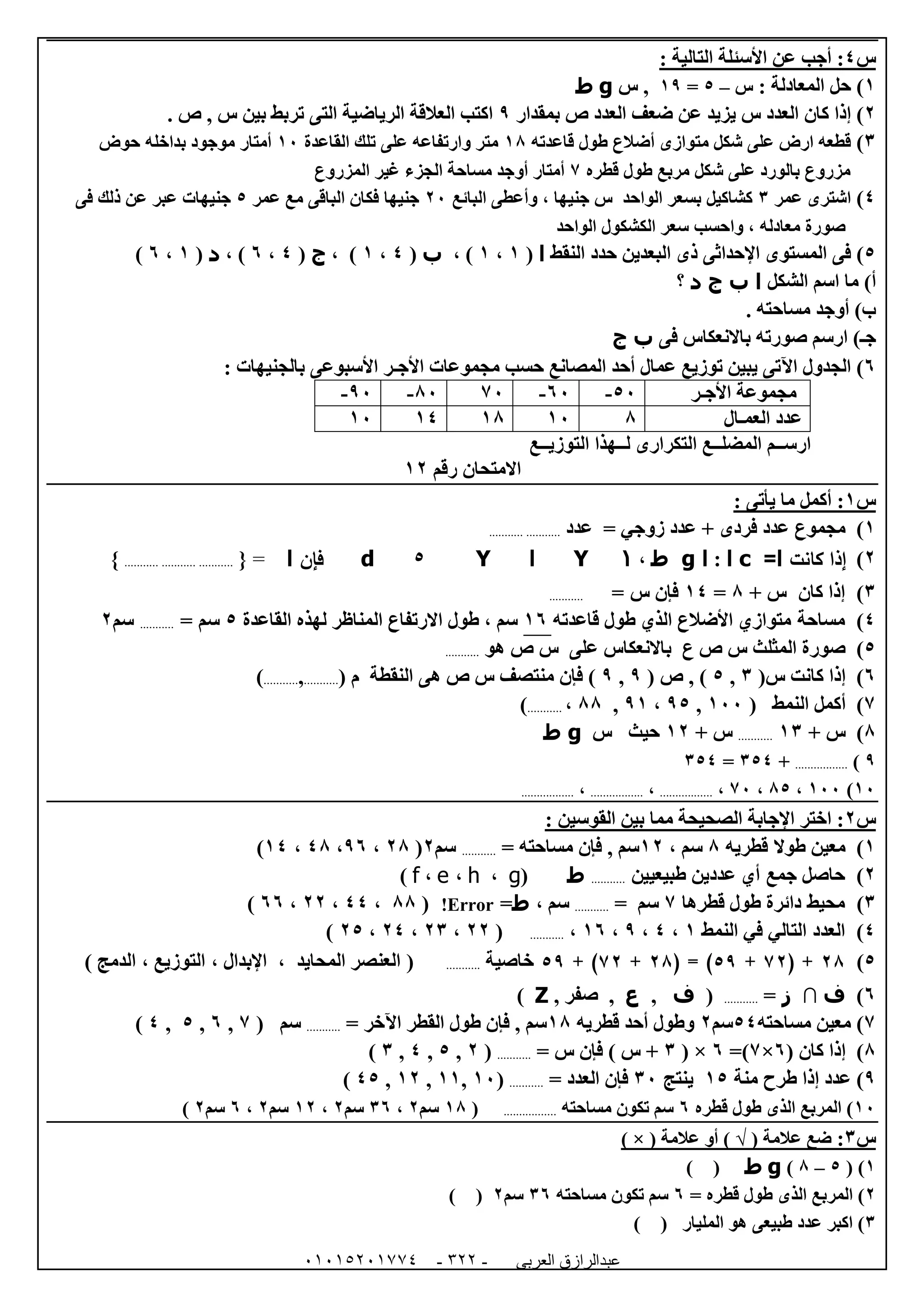 ‫العربى‬ ‫عبدالرازق‬51510251110 -122-
‫س‬4: ‫التالية‬ ‫األسئلة‬ ‫عن‬ ‫أجب‬ :
0): ‫المعادلة‬ ‫حل‬‫س‬–5=09‫س‬ ,g‫ط‬
0)‫بمقدار‬ ‫ص‬ ‫العدد‬ ‫ضعف‬ ‫عن‬ ‫يزيد‬ ‫س‬ ‫العدد‬ ‫كان‬ ‫إذا‬9. ‫ص‬ , ‫س‬ ‫بين‬ ‫تربط‬ ‫التى‬ ‫الرياضية‬ ‫العالقة‬ ‫اكتب‬
6)‫أض‬ ‫متوازى‬ ‫شكل‬ ‫على‬ ‫ارض‬ ‫قطعه‬‫قاعدته‬ ‫طول‬ ‫الع‬08‫القاعدة‬ ‫تلك‬ ‫على‬ ‫وارتفاعه‬ ‫متر‬02‫حوض‬ ‫بداخله‬ ‫موجود‬ ‫أمتار‬
‫قطره‬ ‫طول‬ ‫مربع‬ ‫شكل‬ ‫على‬ ‫بالورد‬ ‫مزروع‬7‫المزروع‬ ‫غير‬ ‫الجزء‬ ‫مساحة‬ ‫أوجد‬ ‫أمتار‬
4)‫اشترى‬‫عمر‬6‫البائع‬ ‫وأعطى‬ ، ‫جنيها‬ ‫س‬ ‫الواحد‬ ‫بسعر‬ ‫كشاكيل‬02‫مع‬ ‫الباقى‬ ‫فكان‬ ‫جنيها‬‫عمر‬5‫ذلك‬ ‫عن‬ ‫عبر‬ ‫جنيهات‬‫فى‬
‫الواحد‬ ‫الكشكول‬ ‫سعر‬ ‫واحسب‬ ، ‫معادله‬ ‫صورة‬
5‫المستوى‬ ‫فى‬ )‫اإلحداثى‬‫البعدين‬ ‫ذى‬‫النقط‬ ‫حدد‬‫ا‬(0،0، )‫ب‬(4،0، )‫ج‬(4،1، )‫د‬(0،1)
)‫أ‬‫الشكل‬ ‫اسم‬ ‫ما‬‫ا‬‫ب‬‫ج‬‫د‬‫؟‬
)‫ب‬. ‫مساحته‬ ‫أوجد‬
‫فى‬ ‫باالنعكاس‬ ‫صورته‬ ‫ارسم‬ )‫جـ‬‫ب‬‫ج‬
1)‫عما‬ ‫توزيع‬ ‫يبين‬ ‫اآلتى‬ ‫الجدول‬: ‫بالجنيهات‬ ‫األسبوعى‬ ‫األجـر‬ ‫مجموعات‬ ‫حسب‬ ‫المصانع‬ ‫أحد‬ ‫ل‬
‫األجـر‬ ‫مجموعة‬52-12-7282-92-
‫العمـال‬ ‫عدد‬802080402
‫التوزيــع‬ ‫لــهذا‬ ‫التكرارى‬ ‫المضلــع‬ ‫ارســم‬
‫رقم‬ ‫االمتحان‬00
‫س‬0: ‫يأتى‬ ‫ما‬ ‫أكمل‬ :
0‫م‬ )‫فرد‬ ‫عدد‬ ‫جموع‬‫ى‬‫عدد‬ = ‫زوجي‬ ‫عدد‬ +......................
0)‫كانت‬ ‫إذا‬‫ا‬=c‫ا‬:‫ا‬g‫ط‬،1Y‫ا‬Y5d‫فإن‬‫ا‬={.................................}
6)‫كان‬ ‫إذا‬+ ‫س‬8=04‫فإن‬‫س‬=...........
4)‫مساحة‬‫قاعدته‬ ‫طول‬ ‫الذي‬ ‫األضالع‬ ‫متوازي‬01‫االرتفاع‬ ‫طول‬ ، ‫سم‬‫لهذه‬ ‫المناظر‬‫القاعدة‬5‫سم‬=...........‫سم‬0
5)‫هو‬ ‫ص‬ ‫س‬ ‫على‬ ‫باالنعكاس‬ ‫ع‬ ‫ص‬ ‫س‬ ‫المثلث‬ ‫صورة‬...........
1)(‫س‬ ‫كانت‬ ‫إذا‬6,5( ‫ص‬ , )9,9( ‫م‬ ‫النقطة‬ ‫هى‬ ‫ص‬ ‫س‬ ‫منتصف‬ ‫فإن‬ )...........,...........)
7( ‫النمط‬ ‫أكمل‬ )022,95،90,88،...........)
8)‫س‬+06...........‫س‬+00‫س‬ ‫حيث‬g‫ط‬
9).................+654=654
02)022،85،72،.................،.................،.................
‫س‬0: ‫القوسين‬ ‫بين‬ ‫مما‬ ‫الصحيحة‬ ‫اإلجابة‬ ‫اختر‬ :
0)‫طوال‬ ‫معين‬‫قطريه‬8‫سم‬،00‫سم‬,‫مساحته‬ ‫فإن‬=...........‫سم‬0(08،91،48،04)
0)‫حاصل‬‫جمع‬‫طبيعيين‬ ‫عددين‬ ‫أي‬...........‫ط‬(g،h،e،f)
6)‫محيط‬‫قطرها‬ ‫طول‬ ‫دائرة‬7= ‫سم‬...........‫سم‬،‫ط‬=!Error(88،44،00،11)
4)‫العدد‬‫النمط‬ ‫في‬ ‫التالي‬0،4،9،01،...........(00،06،04،05)
5)82( +28+95( = )82+28+ )95‫خاصية‬...........(‫المحايد‬ ‫العنصر‬،‫اإلبدال‬،‫التوزيع‬،‫الدمج‬)
1)‫ف‬∩‫ز‬=...........(‫ف‬,‫ع‬, ‫صفر‬ ,Z)
7)‫معين‬‫م‬‫ساحت‬‫ه‬54‫سم‬0‫قطر‬ ‫أحد‬ ‫وطول‬‫ي‬‫ه‬08‫طول‬ ‫فإن‬ , ‫سم‬‫اآلخر‬ ‫القطر‬=...........‫سم‬(7,1,5,4)
8)( ‫كان‬ ‫إذا‬1×7=)1( ×6+= ‫س‬ ‫فإن‬ ) ‫س‬...........(0,5,4,6)
9)‫منة‬ ‫طرح‬ ‫إذا‬ ‫عدد‬05‫ينتج‬62= ‫العدد‬ ‫فإن‬...........(02,00,00,45)
02‫قطره‬ ‫طول‬ ‫الذى‬ ‫المربع‬ )1‫مساحته‬ ‫تكون‬ ‫سم‬.................(08‫سم‬0،61‫سم‬0،00‫سم‬0،1‫سم‬0)
‫س‬6:( ‫عالمة‬ ‫ضع‬√( ‫عالمة‬ ‫أو‬ )×)
0( )5–8)g‫ط‬()
0= ‫قطره‬ ‫طول‬ ‫الذى‬ ‫المربع‬ )1‫مساحته‬ ‫تكون‬ ‫سم‬61‫سم‬0()
6‫المليار‬ ‫هو‬ ‫طبيعى‬ ‫عدد‬ ‫اكبر‬ )()
 