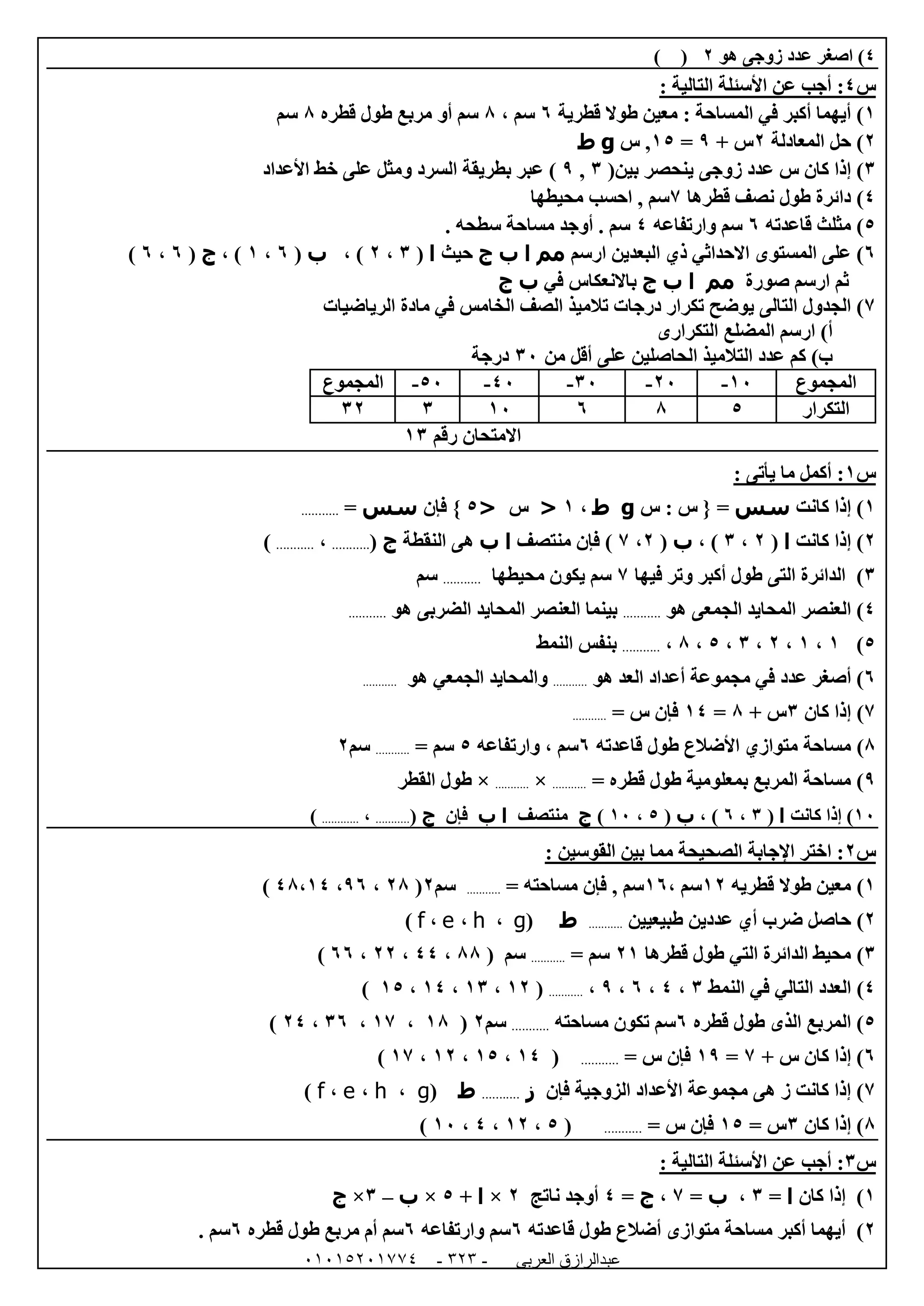 ‫العربى‬ ‫عبدالرازق‬51510251110 -121-
4‫هو‬ ‫زوجى‬ ‫عدد‬ ‫اصغر‬ )0()
‫س‬4:: ‫التالية‬ ‫األسئلة‬ ‫عن‬ ‫أجب‬
0)‫المساحة‬ ‫في‬ ‫أكبر‬ ‫أيهما‬:‫قطرية‬ ‫طوال‬ ‫معين‬1، ‫سم‬8‫قطره‬ ‫طول‬ ‫مربع‬ ‫أو‬ ‫سم‬8‫سم‬
0)‫المعادلة‬ ‫حل‬0+ ‫س‬9=05‫س‬ ,g‫ط‬
6)(‫بين‬ ‫ينحصر‬ ‫زوجى‬ ‫عدد‬ ‫س‬ ‫كان‬ ‫إذا‬6,9‫السرد‬ ‫بطريقة‬ ‫عبر‬ )‫و‬‫األعداد‬ ‫خط‬ ‫على‬ ‫مثل‬
4)‫قطرها‬ ‫نصف‬ ‫طول‬ ‫دائرة‬7‫محيطه‬ ‫احسب‬ , ‫سم‬‫ا‬
5)‫مثلث‬‫قاعدته‬1‫وارتفاعه‬ ‫سم‬4. ‫سطحه‬ ‫مساحة‬ ‫أوجد‬ . ‫سم‬
1)‫ارسم‬ ‫البعدين‬ ‫ذي‬ ‫االحداثي‬ ‫المستوى‬ ‫على‬‫مم‬‫ا‬‫ب‬‫ج‬‫حيث‬‫ا‬(6،0، )‫ب‬(1،0)،‫ج‬(1،1)
‫صورة‬ ‫ارسم‬ ‫ثم‬‫مم‬‫ا‬‫ب‬‫ج‬‫في‬ ‫باالنعكاس‬‫ب‬‫ج‬
7)‫في‬ ‫الخامس‬ ‫الصف‬ ‫تالميذ‬ ‫درجات‬ ‫تكرار‬ ‫يوضح‬ ‫التالى‬ ‫الجدول‬‫الرياضيات‬ ‫مادة‬
‫أ‬‫التكرارى‬ ‫المضلع‬ ‫ارسم‬ )
‫من‬ ‫أقل‬ ‫على‬ ‫الحاصلين‬ ‫التالميذ‬ ‫عدد‬ ‫كم‬ )‫ب‬62‫درجة‬
‫المجموع‬02-02-62-42-52-‫المجموع‬
‫التكرار‬58102660
‫رقم‬ ‫االمتحان‬06
‫س‬0: ‫يأتى‬ ‫ما‬ ‫أكمل‬ :
0)‫كانت‬ ‫إذا‬‫سس‬‫س‬ : ‫س‬ { =g‫ط‬،0<‫س‬<5‫فإن‬ }‫سس‬=...........
0)‫كانت‬ ‫إذا‬‫ا‬(0،6، )‫ب‬(0،7‫منتصف‬ ‫فإن‬ )‫ا‬‫ب‬‫النقطة‬ ‫هى‬‫ج‬(...........،...........)
6)‫فيها‬ ‫وتر‬ ‫أكبر‬ ‫طول‬ ‫التى‬ ‫الدائرة‬7‫محيطها‬ ‫يكون‬ ‫سم‬...........‫سم‬
4)‫هو‬ ‫الجمعى‬ ‫المحايد‬ ‫العنصر‬...........‫ا‬ ‫المحايد‬ ‫العنصر‬ ‫بينما‬‫هو‬ ‫لضربى‬...........
5)0،0،0،6،5،8،...........‫النمط‬ ‫بنفس‬
1)‫عدد‬ ‫أصغر‬‫هو‬ ‫العد‬ ‫أعداد‬ ‫مجموعة‬ ‫في‬...........‫والمحايد‬‫هو‬ ‫الجمعي‬...........
7)‫كان‬ ‫إذا‬6+ ‫س‬8=04‫س‬ ‫فإن‬=...........
8)‫مساحة‬‫قاعدته‬ ‫طول‬ ‫األضالع‬ ‫متوازي‬1، ‫سم‬‫وارتفاعه‬5‫سم‬=...........‫سم‬0
9)= ‫قطره‬ ‫طول‬ ‫بمعلومية‬ ‫المربع‬ ‫مساحة‬...........×...........×‫القطر‬ ‫طول‬
02‫كانت‬ ‫إذا‬ )‫ا‬(6،1، )‫ب‬(5،02)‫ج‬‫منتصف‬‫ا‬‫ب‬‫فإن‬‫ج‬(...........،............)
‫س‬0: ‫القوسين‬ ‫بين‬ ‫مما‬ ‫الصحيحة‬ ‫اإلجابة‬ ‫اختر‬ :
0)‫طوال‬ ‫معين‬‫قطريه‬00، ‫سم‬01‫سم‬,‫مساحته‬ ‫فإن‬=...........‫سم‬0(08،91،48،04)
0)‫ضرب‬ ‫حاصل‬‫طبيعيين‬ ‫عددين‬ ‫أي‬...........‫ط‬(g،h،e،f)
6)‫محيط‬‫قطرها‬ ‫طول‬ ‫التي‬ ‫الدائرة‬00= ‫سم‬...........‫سم‬(88،44،00،11)
4)‫العدد‬‫النمط‬ ‫في‬ ‫التالي‬6،4،1،9،...........(00،06،04،05)
5)‫قطره‬ ‫طول‬ ‫الذى‬ ‫المربع‬1‫مساحته‬ ‫تكون‬ ‫سم‬...........‫سم‬0(08،07،61،04)
1)+ ‫س‬ ‫كان‬ ‫إذا‬7=09= ‫س‬ ‫فإن‬...........(04،05،00،07)
7)‫فإن‬ ‫الزوجية‬ ‫األعداد‬ ‫مجموعة‬ ‫هى‬ ‫ز‬ ‫كانت‬ ‫إذا‬‫ز‬...........‫ط‬(g،h،e،f)
8)‫كان‬ ‫إذا‬6= ‫س‬05= ‫س‬ ‫فإن‬...........(5،00،4،02)
‫س‬6: ‫التالية‬ ‫األسئلة‬ ‫عن‬ ‫أجب‬ :
0)‫كان‬ ‫إذا‬‫ا‬=6،‫ب‬=7،‫ج‬=4‫ناتج‬ ‫أوجد‬0×‫ا‬+5×‫ب‬–6×‫ج‬
0)‫م‬ ‫مساحة‬ ‫أكبر‬ ‫أيهما‬‫أضالع‬ ‫توازى‬‫قاعدته‬ ‫طول‬1‫سم‬‫وارتفاعه‬1‫قطره‬ ‫طول‬ ‫مربع‬ ‫أم‬ ‫سم‬1. ‫سم‬
 