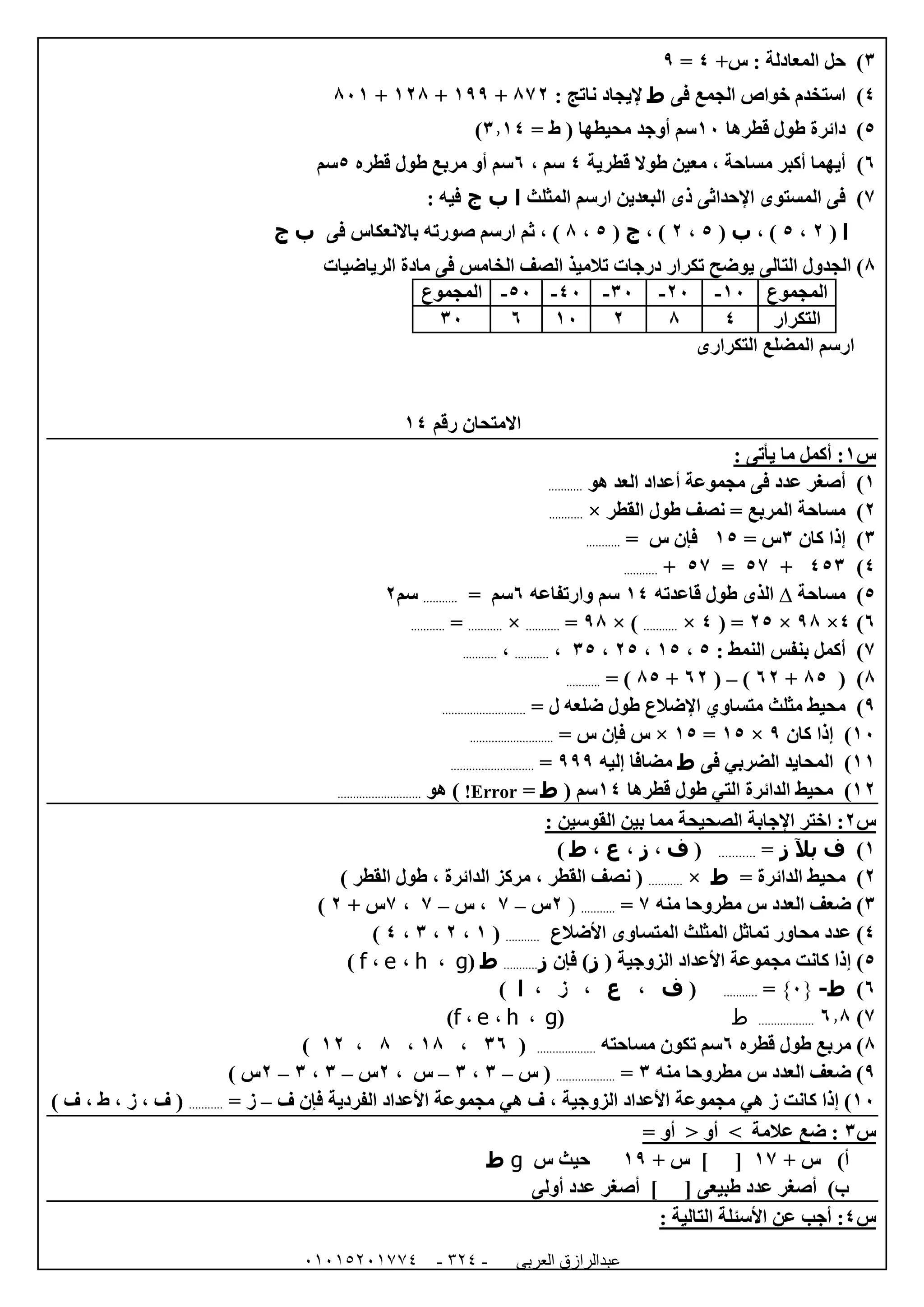‫العربى‬ ‫عبدالرازق‬51510251110 -120-
6)‫س‬ : ‫المعادلة‬ ‫حل‬+4=9
4)‫فى‬ ‫الجمع‬ ‫خواص‬ ‫استخدم‬‫ط‬‫ناتج‬ ‫إليجاد‬:870+099+008+820
5)‫قطرها‬ ‫طول‬ ‫دائرة‬02= ‫ط‬ ( ‫محيطها‬ ‫أوجد‬ ‫سم‬6.04)
1)‫قطرية‬ ‫طوال‬ ‫معين‬ ، ‫مساحة‬ ‫أكبر‬ ‫أيهما‬4، ‫سم‬1‫قطره‬ ‫طول‬ ‫مربع‬ ‫أو‬ ‫سم‬5‫سم‬
7)‫البعد‬ ‫ذى‬ ‫اإلحداثى‬ ‫المستوى‬ ‫فى‬‫المثلث‬ ‫ارسم‬ ‫ين‬‫ا‬‫ب‬‫ج‬‫فيه‬:
‫ا‬(0،5، )‫ب‬(5،0، )‫ج‬(5،8‫ثم‬ ، )‫ارسم‬‫صورته‬‫باالنعكاس‬‫فى‬‫ب‬‫ج‬
8)‫التال‬ ‫الجدول‬‫ى‬‫ف‬ ‫الخامس‬ ‫الصف‬ ‫تالميذ‬ ‫درجات‬ ‫تكرار‬ ‫يوضح‬‫ى‬‫الرياضيات‬ ‫مادة‬
‫المجموع‬02-02-62-42-52-‫المجموع‬
‫التكرار‬48002162
‫ا‬ ‫المضلع‬ ‫ارسم‬‫لتكرار‬‫ى‬
‫رقم‬ ‫االمتحان‬04
‫س‬0: ‫يأتى‬ ‫ما‬ ‫أكمل‬ :
0)‫هو‬ ‫العد‬ ‫أعداد‬ ‫مجموعة‬ ‫فى‬ ‫عدد‬ ‫أصغر‬...........
0)‫القطر‬ ‫طول‬ ‫نصف‬ = ‫المربع‬ ‫مساحة‬×...........
6)‫كان‬ ‫إذا‬6= ‫س‬05= ‫س‬ ‫فإن‬...........
4)456+57=57+...........
5)‫مساحة‬∆‫قاعدته‬ ‫طول‬ ‫الذى‬04‫سم‬‫وارتفاعه‬1= ‫سم‬...........‫سم‬0
1)4×98×05( =4×...........× )98=...........×...........=...........
7): ‫النمط‬ ‫بنفس‬ ‫أكمل‬5،05،05،65،...........،...........
8)(85+10)–(10+85= )...........
9)‫متساو‬ ‫مثلث‬ ‫محيط‬= ‫ل‬ ‫ضلعه‬ ‫طول‬ ‫اإلضالع‬ ‫ي‬...........................
02)‫كان‬ ‫إذا‬9×05=05×= ‫س‬ ‫فإن‬ ‫س‬...........................
00)‫ف‬ ‫الضربي‬ ‫المحايد‬‫ى‬‫ط‬‫إليه‬ ‫مضافا‬999=...........................
00)‫قطرها‬ ‫طول‬ ‫التي‬ ‫الدائرة‬ ‫محيط‬04‫سم‬(‫ط‬=Error!)‫هو‬...........................
‫س‬0: ‫القوسين‬ ‫بين‬ ‫مما‬ ‫الصحيحة‬ ‫اإلجابة‬ ‫اختر‬ :
0)‫ف‬‫بآل‬‫ز‬=...........(‫ف‬،‫ز‬،‫ع‬،‫ط‬)
0)= ‫الدائرة‬ ‫محيط‬‫ط‬×...........) ‫القطر‬ ‫طول‬ ، ‫الدائرة‬ ‫مركز‬ ، ‫القطر‬ ‫نصف‬ (
6)‫منه‬ ‫مطروحا‬ ‫س‬ ‫العدد‬ ‫ضعف‬7=...........(0‫س‬–7‫س‬ ،–7،7‫س‬+0)
4)‫األضالع‬ ‫المتساوى‬ ‫المثلث‬ ‫تماثل‬ ‫محاور‬ ‫عدد‬...........(0،0،6،4)
5)( ‫الزوجية‬ ‫األعداد‬ ‫مجموعة‬ ‫كانت‬ ‫إذا‬‫ز‬‫فإن‬ )‫ز‬...........‫ط‬(g،h،e،f)
1)‫ط‬-{5}=...........(‫ف‬،‫ع‬، ‫ز‬ ،‫ا‬)
7)1.8..................‫ط‬(g،h،e،f)
8‫قطره‬ ‫طول‬ ‫مربع‬ )1‫مساحته‬ ‫تكون‬ ‫سم‬...................(61،08،8،00)
9‫منه‬ ‫مطروحا‬ ‫س‬ ‫العدد‬ ‫ضعف‬ )6=...................‫س‬ (–6،6–‫س‬،0‫س‬–6،6–0) ‫س‬
02‫الز‬ ‫األعداد‬ ‫مجموعة‬ ‫هي‬ ‫ز‬ ‫كانت‬ ‫إذا‬ )‫ف‬ ‫فإن‬ ‫الفردية‬ ‫األعداد‬ ‫مجموعة‬ ‫هي‬ ‫ف‬ ، ‫وجية‬–= ‫ز‬...........، ‫ط‬ ، ‫ز‬ ، ‫ف‬ () ‫ف‬
‫س‬6= ‫أو‬ < ‫أو‬ > ‫عالمة‬ ‫ضع‬ :
‫أ‬)+ ‫س‬07+ ‫س‬ ] [09‫س‬ ‫حيث‬g‫ط‬
‫ب‬)‫أولى‬ ‫عدد‬ ‫أصغر‬ ] [ ‫طبيعى‬ ‫عدد‬ ‫أصغر‬
‫س‬4: ‫التالية‬ ‫األسئلة‬ ‫عن‬ ‫أجب‬ :
 