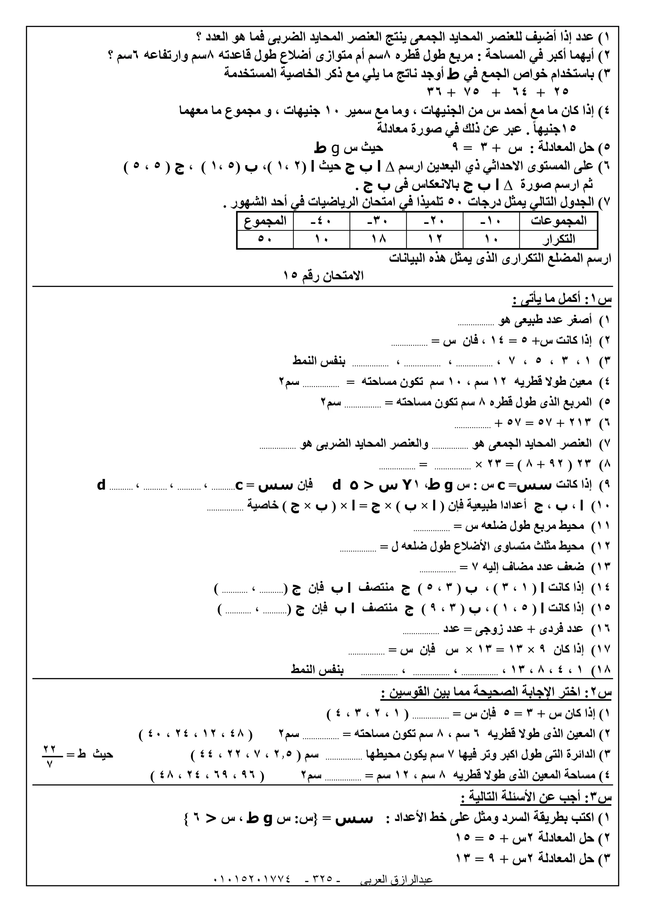 ‫العربى‬ ‫عبدالرازق‬51510251110 -120-
0)‫للعنص‬ ‫أضيف‬ ‫إذا‬ ‫عدد‬‫العدد‬ ‫هو‬ ‫فما‬ ‫الضربى‬ ‫المحايد‬ ‫العنصر‬ ‫ينتج‬ ‫الجمعى‬ ‫المحايد‬ ‫ر‬‫؟‬
0)‫المساحة‬ ‫في‬ ‫أكبر‬ ‫أيهما‬:‫قطره‬ ‫طول‬ ‫مربع‬8‫م‬ ‫أم‬ ‫سم‬‫أضالع‬ ‫توازى‬‫قاعدته‬ ‫طول‬8‫وارتفاعه‬ ‫سم‬1‫؟‬ ‫سم‬
6)‫في‬ ‫الجمع‬ ‫خواص‬ ‫باستخدام‬‫ط‬‫المستخدمة‬ ‫الخاصية‬ ‫ذكر‬ ‫مع‬ ‫يلي‬ ‫ما‬ ‫ناتج‬ ‫أوجد‬
05+14+75+61
4)‫سمير‬ ‫مع‬ ‫وما‬ ، ‫الجنيهات‬ ‫من‬ ‫س‬ ‫أحمد‬ ‫مع‬ ‫ما‬ ‫كان‬ ‫إذا‬02‫معهما‬ ‫ما‬ ‫مجموع‬ ‫و‬ ، ‫جنيهات‬
05‫معادلة‬ ‫صورة‬ ‫في‬ ‫ذلك‬ ‫عن‬ ‫عبر‬ . ً‫ا‬‫جنيه‬
5)+ ‫س‬ : ‫المعادلة‬ ‫حل‬6=9‫س‬ ‫حيث‬g‫ط‬
1)‫ارسم‬ ‫البعدين‬ ‫ذي‬ ‫االحداثي‬ ‫المستوى‬ ‫على‬∆‫ا‬‫ب‬‫ج‬‫حيث‬‫ا‬(0،0،)‫ب‬(5،0)،‫ج‬(5،5)
‫صورة‬ ‫ارسم‬ ‫ثم‬∆‫ا‬‫ب‬‫ج‬‫ف‬ ‫باالنعكاس‬‫ى‬‫ب‬‫ج‬.
7)‫درجات‬ ‫يمثل‬ ‫التالي‬ ‫الجدول‬52. ‫الشهور‬ ‫أحد‬ ‫في‬ ‫الرياضيات‬ ‫امتحان‬ ‫في‬ ‫تلميذا‬
‫المجموعات‬02-02-62-42-‫المجموع‬
‫التكرار‬0200080252
‫البيانات‬ ‫هذه‬ ‫يمثل‬ ‫الذى‬ ‫التكرارى‬ ‫المضلع‬ ‫ارسم‬
‫االمتحان‬‫رقم‬05
‫س‬0: ‫يأتى‬ ‫ما‬ ‫أكمل‬ :
0)‫أ‬‫هو‬ ‫طبيعى‬ ‫عدد‬ ‫صغر‬.................
0)+‫س‬ ‫كانت‬ ‫إذا‬5=04= ‫س‬ ‫فان‬ ،.................
6)0،6،5،7،.................،.................،.................‫النمط‬ ‫بنفس‬
4)‫قطريه‬ ‫طوال‬ ‫معين‬00، ‫سم‬02‫تكو‬ ‫سم‬= ‫مساحته‬ ‫ن‬.................‫سم‬0
5)‫قطره‬ ‫طول‬ ‫الذى‬ ‫المربع‬8= ‫مساحته‬ ‫تكون‬ ‫سم‬.................‫سم‬0
1)006+57=57+.................
7)‫هو‬ ‫الجمعى‬ ‫المحايد‬ ‫العنصر‬.................‫هو‬ ‫الضربى‬ ‫المحايد‬ ‫والعنصر‬.................
8)06(90+8= )06×.................=.................
9)‫كانت‬ ‫إذا‬‫سس‬=c‫س‬ : ‫س‬g‫ط‬،0Y< ‫س‬5d‫ف‬‫إ‬‫ن‬‫سس‬=c...........،...........،...........،...........d
02)‫ا‬،‫ب‬،‫ج‬( ‫فإن‬ ‫طبيعية‬ ‫أعدادا‬‫ا‬×‫ب‬)×‫ج‬=‫ا‬×(‫ب‬×‫ج‬‫خاصية‬ ).................
00)‫مربع‬ ‫محيط‬= ‫س‬ ‫ضلعه‬ ‫طول‬.................
00)= ‫ل‬ ‫ضلعه‬ ‫طول‬ ‫األضالع‬ ‫متساوى‬ ‫مثلث‬ ‫محيط‬.................
06)‫إليه‬ ‫مضاف‬ ‫عدد‬ ‫ضعف‬7=.................
04)‫كانت‬ ‫إذا‬‫ا‬(0،6، )‫ب‬(6،5)‫ج‬‫منتصف‬‫ا‬‫ب‬‫فإن‬‫ج‬(...........،............)
05)‫كانت‬ ‫إذا‬‫ا‬(5،0)،‫ب‬(6،9)‫ج‬‫منتصف‬‫ا‬‫ب‬‫فإن‬‫ج‬(...........،............)
01)‫عدد‬ = ‫زوجى‬ ‫عدد‬ + ‫فردى‬ ‫عدد‬.................
07)‫كان‬ ‫إذا‬9×06=06×= ‫س‬ ‫فإن‬ ‫س‬.................
08)0،4،8،06،.................،.................،.................‫النمط‬ ‫بنفس‬
‫س‬0: ‫القوسين‬ ‫بين‬ ‫مما‬ ‫الصحيحة‬ ‫اإلجابة‬ ‫اختر‬ :
0+ ‫س‬ ‫كان‬ ‫إذا‬ )6=5= ‫س‬ ‫فإن‬.................(0،0،6،4)
0‫قطريه‬ ‫طوال‬ ‫الذى‬ ‫المعين‬ )1، ‫سم‬8= ‫مساحته‬ ‫تكون‬ ‫سم‬.................‫سم‬0(48،00،04،42)
6‫طول‬ ‫التى‬ ‫الدائرة‬ )‫فيها‬ ‫وتر‬ ‫اكبر‬7‫محيطها‬ ‫يكون‬ ‫سم‬.................( ‫سم‬0.5،7،00،44)‫حيث‬‫ط‬=
4‫قطريه‬ ‫طوال‬ ‫الذى‬ ‫المعين‬ ‫مساحة‬ )8، ‫سم‬00= ‫سم‬.................‫سم‬0(91،19،04،48)
‫س‬6: ‫التالية‬ ‫األسئلة‬ ‫عن‬ ‫أجب‬ :
0)‫ال‬ ‫بطريقة‬ ‫اكتب‬‫األعداد‬ ‫خط‬ ‫على‬ ‫ومثل‬ ‫سرد‬:‫سس‬=}‫س‬ :‫س‬g‫ط‬‫س‬ ،<1{
0)‫المعادلة‬ ‫حل‬0‫س‬+5=05
6)‫المعادلة‬ ‫حل‬0+ ‫س‬9=06
00
7
 