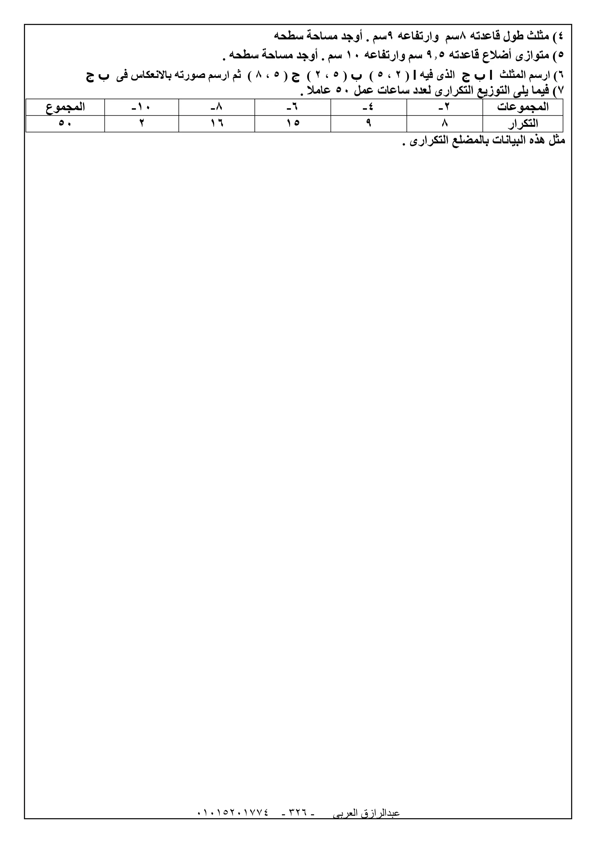 ‫العربى‬ ‫عبدالرازق‬51510251110 -123-
4‫مثلث‬ )‫قاعدته‬ ‫طول‬8‫وارتفاعه‬ ‫سم‬9‫سطحه‬ ‫مساحة‬ ‫أوجد‬ . ‫سم‬
5)‫قاعدته‬ ‫أضالع‬ ‫متوازى‬9.5‫وارتفاعه‬ ‫سم‬02. ‫سطحه‬ ‫مساحة‬ ‫أوجد‬ . ‫سم‬
1‫المثلث‬ ‫ارسم‬ )‫ا‬‫ب‬‫ج‬‫الذ‬‫فيه‬ ‫ى‬‫ا‬(0،5)‫ب‬(5،0)‫ج‬(5،8‫فى‬ ‫باالنعكاس‬ ‫صورته‬ ‫ارسم‬ ‫ثم‬ )‫ب‬‫ج‬
7)‫عمل‬ ‫ساعات‬ ‫لعدد‬ ‫التكرارى‬ ‫التوزيع‬ ‫يلى‬ ‫فيما‬52. ‫عامال‬
‫المجموعات‬0-4-1-8-02-‫المجموع‬
‫التكرار‬890501052
. ‫التكرارى‬ ‫بالمضلع‬ ‫البيانات‬ ‫هذه‬ ‫مثل‬
 