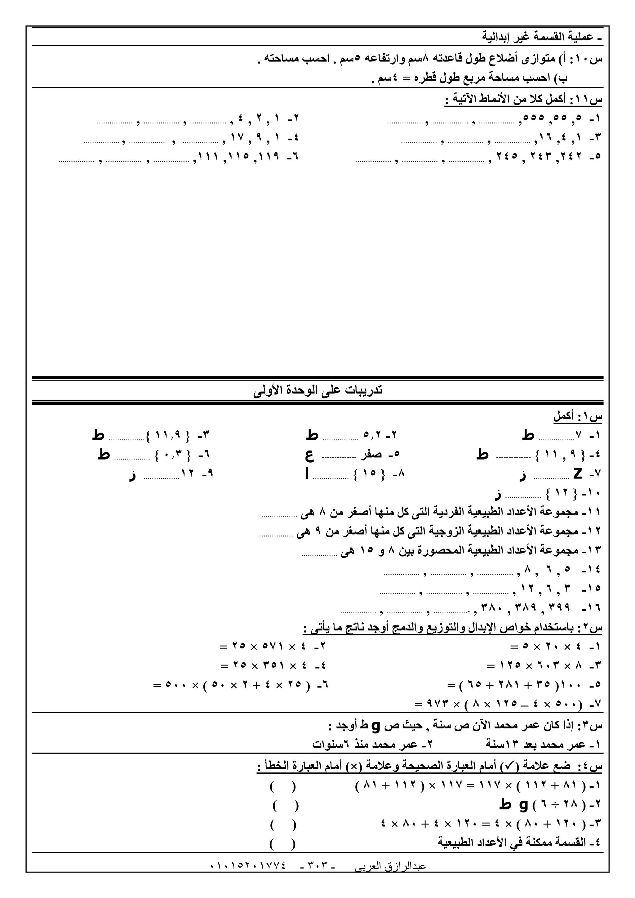 ‫العربى‬ ‫عبدالرازق‬51510251110 -151-
-‫إبدالية‬ ‫غير‬ ‫القسمة‬ ‫عملية‬
‫س‬02‫قاعدته‬ ‫طول‬ ‫أضالع‬ ‫متوازى‬ )‫أ‬ :8‫وارتفاعه‬ ‫سم‬5‫م‬ ‫احسب‬ . ‫سم‬. ‫ساحته‬
= ‫قطره‬ ‫طول‬ ‫مربع‬ ‫مساحة‬ ‫احسب‬ )‫ب‬4. ‫سم‬
‫س‬00: ‫اآلتية‬ ‫األنماط‬ ‫من‬ ‫كال‬ ‫أكمل‬ :
0-5,55,555,.................,.................,.................0-0,0,4,.................,.................,.................
6-0,4,01,.................,.................,.................4-0,9,07,.................,.................,.................
5-040,046,045,.................,.................,.................1-009,005,000,.................,.................,.................
‫األولى‬ ‫الوحدة‬ ‫على‬ ‫تدريبات‬
‫س‬0‫أكمل‬ :
0-7.................‫ط‬0-5.0.................‫ط‬6-{00.9}.................‫ط‬
4-{9,00}--------------‫ط‬5-‫صفر‬--------------‫ع‬1-{2.6}.................‫ط‬
7-Z.................‫ز‬8-{05}.................‫ا‬9-00.................‫ز‬
02-{00}.................‫ز‬
00-‫من‬ ‫أصغر‬ ‫منها‬ ‫كل‬ ‫التى‬ ‫الفردية‬ ‫الطبيعية‬ ‫األعداد‬ ‫مجموعة‬8‫هى‬.................
00-‫من‬ ‫أصغر‬ ‫منها‬ ‫كل‬ ‫التى‬ ‫الزوجية‬ ‫الطبيعية‬ ‫األعداد‬ ‫مجموعة‬9‫هى‬.................
06-‫ا‬ ‫الطبيعية‬ ‫األعداد‬ ‫مجموعة‬‫بين‬ ‫لمحصورة‬8‫و‬05‫هى‬.................
04-5,1,8,.................,.................,.................
05-6,1,00,.................,.................,.................
01-699,689,682,-................,.................,.................
‫س‬0: ‫يأتى‬ ‫ما‬ ‫ناتج‬ ‫أوجد‬ ‫والدمج‬ ‫والتوزيع‬ ‫اإلبدال‬ ‫خواص‬ ‫باستخدام‬ :
0-4×02×5=0-4×570×05=
6-8×126×005=4-4×650×05=
5-022(65+080+15= )1-(05×4+0×52× )522=
7-(522×4–005×8× )976=
‫س‬6‫حيث‬ , ‫سنة‬ ‫ص‬ ‫اآلن‬ ‫محمد‬ ‫عمر‬ ‫كان‬ ‫إذا‬ :‫ص‬g: ‫أوجد‬ ‫ط‬
0-‫بعد‬ ‫محمد‬ ‫عمر‬06‫سنة‬0-‫منذ‬ ‫محمد‬ ‫عمر‬1‫سنوات‬
‫س‬4:( ‫عالمة‬ ‫ضع‬‫أمام‬ )‫وعالمة‬ ‫الصحيحة‬ ‫العبارة‬)×(: ‫الخطأ‬ ‫العبارة‬ ‫أمام‬
0-(80+000× )007=007( ×000+80) ( )
0-(08÷1)g‫ط‬) (
6-(002+82× )4=002×4+82×4) (
4-) ( ‫الطبيعية‬ ‫األعداد‬ ‫في‬ ‫ممكنة‬ ‫القسمة‬
 
