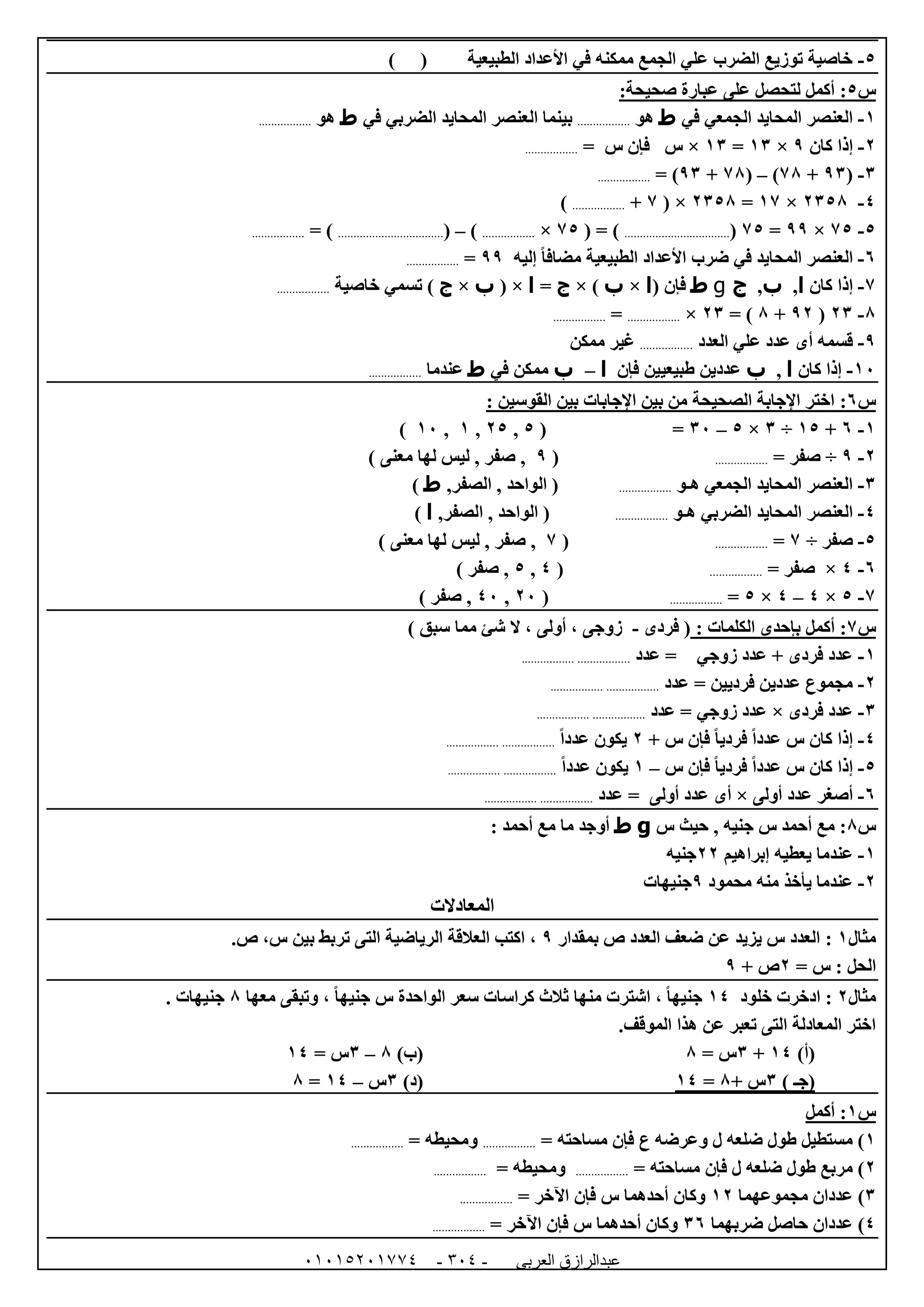 ‫العربى‬ ‫عبدالرازق‬51510251110 -150-
5-‫الطبيعية‬ ‫األعداد‬ ‫في‬ ‫ممكنه‬ ‫الجمع‬ ‫علي‬ ‫الضرب‬ ‫توزيع‬ ‫خاصية‬) (
‫س‬5::‫صحيحة‬ ‫عبارة‬ ‫على‬ ‫لتحصل‬ ‫أكمل‬
0-‫في‬ ‫الجمعي‬ ‫المحايد‬ ‫العنصر‬‫ط‬‫هو‬.................‫ب‬‫في‬ ‫الضربي‬ ‫المحايد‬ ‫العنصر‬ ‫ينما‬‫ط‬‫هو‬.................
0-‫كان‬ ‫إذا‬9×06=06×= ‫س‬ ‫فإن‬ ‫س‬.................
6-(96+78)–(78+96= ).................
4-0658×07=0658( ×7+.................)
5-75×99=75(..................................( = )75×.................)–(..................................= ).................
1-‫إليه‬ ً‫ا‬‫مضاف‬ ‫الطبيعية‬ ‫األعداد‬ ‫ضرب‬ ‫في‬ ‫المحايد‬ ‫العنصر‬99=.................
7-‫كان‬ ‫إذا‬‫ا‬,‫ب‬,‫ج‬g‫ط‬( ‫فإن‬‫ا‬×‫ب‬× )‫ج‬=‫ا‬( ×‫ب‬×‫ج‬‫خاصية‬ ‫تسمي‬ ).................
8-06(90+8= )06×.................=.................
9-‫أ‬ ‫قسمه‬‫ى‬‫العدد‬ ‫علي‬ ‫عدد‬.................‫ممكن‬ ‫غير‬
02-‫كان‬ ‫إذا‬‫ا‬,‫ب‬‫فإن‬ ‫طبيعيين‬ ‫عددين‬‫ا‬–‫ب‬‫في‬ ‫ممكن‬‫ط‬‫عندما‬.................
‫س‬1:: ‫القوسين‬ ‫بين‬ ‫اإلجابات‬ ‫بين‬ ‫من‬ ‫الصحيحة‬ ‫اإلجابة‬ ‫اختر‬
0-1+05÷6×5–62=(5,05,0,02)
0-9÷= ‫صفر‬.................(9‫معن‬ ‫لها‬ ‫ليس‬ , ‫صفر‬ ,‫ى‬)
6-‫هـو‬ ‫الجمعي‬ ‫المحايد‬ ‫العنصر‬.................,‫الصفر‬ , ‫الواحد‬ (‫ط‬)
4-‫الض‬ ‫المحايد‬ ‫العنصر‬‫هـو‬ ‫ربي‬.................,‫الصفر‬ , ‫الواحد‬ (‫ا‬)
5-‫صفر‬÷7=.................(7‫معن‬ ‫لها‬ ‫ليس‬ , ‫صفر‬ ,‫ى‬)
1-4×= ‫صفر‬.................(4,5) ‫صفر‬ ,
7-5×4–4×5=.................(02,42) ‫صفر‬ ,
‫س‬7:: ‫الكلمات‬ ‫بإحدى‬ ‫أكمل‬‫فردى‬ (-‫زوج‬‫ى‬) ‫سبق‬ ‫مما‬ ‫شئ‬ ‫ال‬ ، ‫أولى‬ ،
0-‫عدد‬ = ‫زوجي‬ ‫عدد‬ + ‫فردى‬ ‫عدد‬..................................
0-‫عدد‬ = ‫فرديين‬ ‫عددين‬ ‫مجموع‬..................................
6-‫فردى‬ ‫عدد‬×‫عدد‬ = ‫زوجي‬ ‫عدد‬..................................
4-+ ‫س‬ ‫فإن‬ ً‫ا‬‫فردي‬ ً‫ا‬‫عدد‬ ‫س‬ ‫كان‬ ‫إذا‬0ً‫ا‬‫عدد‬ ‫يكون‬..................................
5-‫س‬ ‫فإن‬ ً‫ا‬‫فردي‬ ً‫ا‬‫عدد‬ ‫س‬ ‫كان‬ ‫إذا‬–0ً‫ا‬‫عدد‬ ‫يكون‬..................................
1-‫أولى‬ ‫عدد‬ ‫أصغر‬×‫أ‬‫ى‬‫عد‬ = ‫أولى‬ ‫عدد‬‫د‬..................................
‫س‬8‫حيث‬ , ‫جنيه‬ ‫س‬ ‫أحمد‬ ‫مع‬ :‫س‬g‫ط‬: ‫أحمد‬ ‫مع‬ ‫ما‬ ‫أوجد‬
0-‫إبراهيم‬ ‫يعطيه‬ ‫عندما‬00‫جنيه‬
0-‫محمود‬ ‫منه‬ ‫يأخذ‬ ‫عندما‬9‫جنيهات‬
‫المعادالت‬
‫مثال‬0:‫بمقدار‬ ‫ص‬ ‫العدد‬ ‫ضعف‬ ‫عن‬ ‫يزيد‬ ‫س‬ ‫العدد‬9‫س‬ ‫بين‬ ‫تربط‬ ‫التى‬ ‫الرياضية‬ ‫العالقة‬ ‫اكتب‬ ،.‫ص‬ ،
= ‫س‬ : ‫الحل‬0+ ‫ص‬9
‫مثال‬0:‫ادخرت‬‫خلود‬04‫معها‬ ‫وتبقى‬ ، ً‫ا‬‫جنيه‬ ‫س‬ ‫الواحدة‬ ‫سعر‬ ‫كراسات‬ ‫ثالث‬ ‫منها‬ ‫اشترت‬ ، ً‫ا‬‫جنيه‬8. ‫جنيهات‬
.‫الموقف‬ ‫هذا‬ ‫عن‬ ‫تعبر‬ ‫التى‬ ‫المعادلة‬ ‫اختر‬
)‫(أ‬04+6= ‫س‬8)‫(ب‬8–6= ‫س‬04
‫(ج‬‫ـ‬)6+ ‫س‬8=04)‫(د‬6‫س‬–04=8
‫س‬0‫أكمل‬ :
0= ‫مساحته‬ ‫فإن‬ ‫ع‬ ‫وعرضه‬ ‫ل‬ ‫ضلعه‬ ‫طول‬ ‫مستطيل‬ ).................= ‫ومحيطه‬.................
0= ‫مساحته‬ ‫فإن‬ ‫ل‬ ‫ضلعه‬ ‫طول‬ ‫مربع‬ ).................= ‫ومحيطه‬.................
6‫مجموعهما‬ ‫عددان‬ )00= ‫اآلخر‬ ‫فإن‬ ‫س‬ ‫أحدهما‬ ‫وكان‬.................
4‫ضربهما‬ ‫حاصل‬ ‫عددان‬ )61= ‫اآلخر‬ ‫فإن‬ ‫س‬ ‫أحدهما‬ ‫وكان‬.................
 