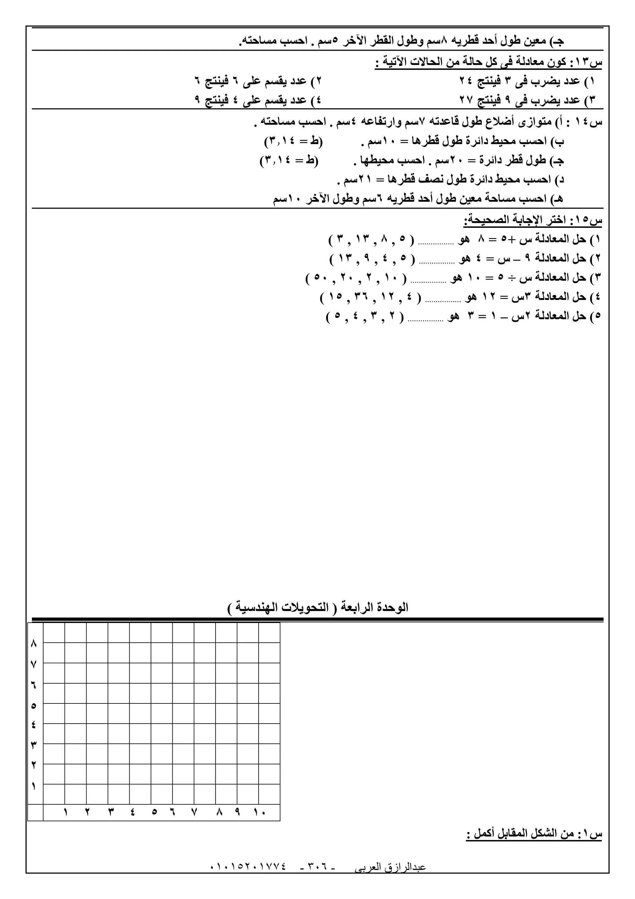 ‫العربى‬ ‫عبدالرازق‬51510251110 -153-
‫قطريه‬ ‫أحد‬ ‫طول‬ ‫معين‬ )‫جـ‬8‫اآلخر‬ ‫القطر‬ ‫وطول‬ ‫سم‬5.‫مساحته‬ ‫احسب‬ . ‫سم‬
‫س‬06:‫معادلة‬ ‫كون‬‫الحاالت‬ ‫من‬ ‫حالة‬ ‫كل‬ ‫فى‬‫اآلتية‬:
0‫فى‬ ‫يضرب‬ ‫عدد‬ )6‫فينتج‬040‫على‬ ‫يقسم‬ ‫عدد‬ )1‫فينتج‬1
6‫فى‬ ‫يضرب‬ ‫عدد‬ )9‫فينتج‬074‫على‬ ‫يقسم‬ ‫عدد‬ )4‫فينتج‬9
‫س‬04‫قاعدته‬ ‫طول‬ ‫أضالع‬ ‫متوازى‬ )‫أ‬ :7‫وار‬ ‫سم‬‫تفاعه‬4. ‫مساحته‬ ‫احسب‬ . ‫سم‬
= ‫قطرها‬ ‫طول‬ ‫دائرة‬ ‫محيط‬ ‫احسب‬ )‫ب‬02= ‫(ط‬ . ‫سم‬6.04)
= ‫دائرة‬ ‫قطر‬ ‫طول‬ )‫جـ‬02= ‫(ط‬ . ‫محيطها‬ ‫احسب‬ . ‫سم‬6.04)
= ‫قطرها‬ ‫نصف‬ ‫طول‬ ‫دائرة‬ ‫محيط‬ ‫احسب‬ )‫د‬00. ‫سم‬
‫طول‬ ‫معين‬ ‫مساحة‬ ‫احسب‬ )‫هـ‬‫قطريه‬ ‫أحد‬1‫اآلخر‬ ‫وطول‬ ‫سم‬02‫سم‬
‫س‬05:‫اختر‬‫اإلجابة‬:‫الصحيحة‬
0+ ‫س‬ ‫المعادلة‬ ‫حل‬ )5=8‫هو‬.................(5,8,06,6)
0‫المعادلة‬ ‫حل‬ )9–= ‫س‬4‫هو‬.................(5,4,9,06)
6‫س‬ ‫المعادلة‬ ‫حل‬ )÷5=02‫هو‬.................(02,0,02,52)
4‫المعادلة‬ ‫حل‬ )6= ‫س‬00‫هو‬.................(4,00,61,05)
5‫المعادلة‬ ‫حل‬ )0‫س‬–0=6‫هو‬.................(0,6,4,5)
) ‫الهندسية‬ ‫التحويالت‬ ( ‫الرابعة‬ ‫الوحدة‬
8
7
1
5
4
6
0
0
02987154600
‫س‬0:‫ال‬ ‫الشكل‬ ‫من‬‫مقابل‬: ‫أكمل‬
 