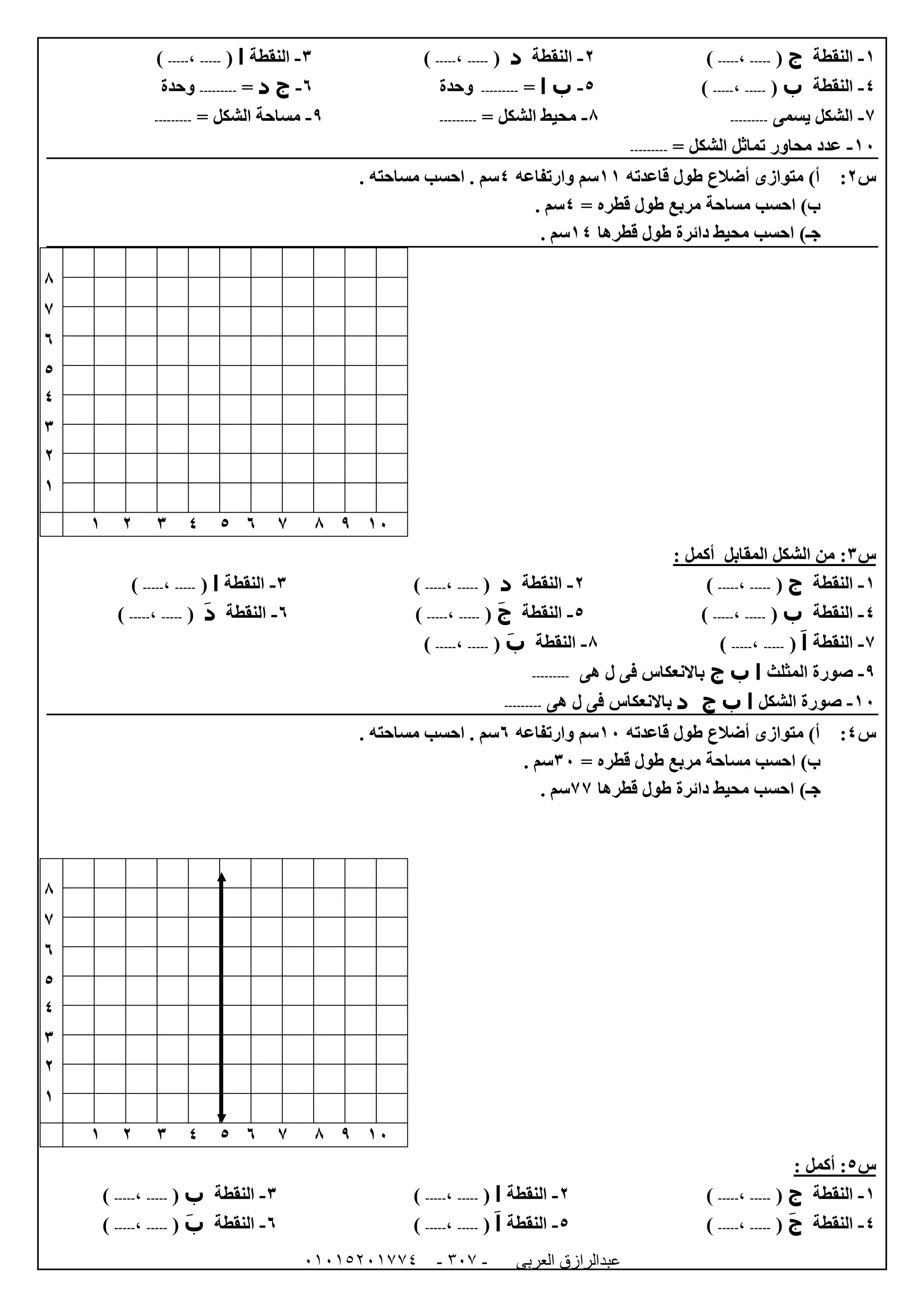 ‫العربى‬ ‫عبدالرازق‬51510251110 -151-
0-‫النقطة‬‫ج‬(-----،-----)0-‫النقطة‬‫د‬(-----،-----)6-‫الن‬‫قطة‬‫ا‬(-----،-----)
4-‫النقطة‬‫ب‬(-----،-----)5-‫ب‬‫ا‬=---------‫وحدة‬1-‫ج‬‫د‬=---------‫وحدة‬
7-‫يسمى‬ ‫الشكل‬---------8-= ‫الشكل‬ ‫محيط‬---------9-‫الشك‬ ‫مساحة‬= ‫ل‬---------
02-= ‫الشكل‬ ‫تماثل‬ ‫محاور‬ ‫عدد‬---------
‫س‬0:‫قاعدته‬ ‫طول‬ ‫أضالع‬ ‫متوازى‬ )‫أ‬00‫وارتفاعه‬ ‫سم‬4. ‫مساحته‬ ‫احسب‬ . ‫سم‬
= ‫قطره‬ ‫طول‬ ‫مربع‬ ‫مساحة‬ ‫احسب‬ )‫ب‬4. ‫سم‬
)‫جـ‬‫قطرها‬ ‫طول‬ ‫دائرة‬ ‫محيط‬ ‫احسب‬04. ‫سم‬
8
7
1
5
4
6
0
0
02987154600
‫س‬6:‫المقابل‬ ‫الشكل‬ ‫من‬: ‫أكمل‬
0-‫النقطة‬‫ج‬(-----،-----)0-‫النقطة‬‫د‬(-----،-----)6-‫النقطة‬‫ا‬(-----،-----)
4-‫النقطة‬‫ب‬(-----،-----)5-‫النقطة‬‫ج‬(-----،-----)1-‫النقطة‬‫د‬(-----،-----)
7-‫النقطة‬‫ا‬(-----،-----)8-‫النقطة‬‫ب‬(-----،-----)
9-‫المثلث‬ ‫صورة‬‫ا‬‫ب‬‫ج‬‫هى‬ ‫ل‬ ‫فى‬ ‫باالنعكاس‬---------
02-‫الشكل‬ ‫صورة‬‫ا‬‫ب‬‫د‬ ‫ج‬‫هى‬ ‫ل‬ ‫فى‬ ‫باالنعكاس‬---------
‫س‬4:‫قاعدته‬ ‫طول‬ ‫أضالع‬ ‫متوازى‬ )‫أ‬02‫وارتفاعه‬ ‫سم‬1. ‫مساحته‬ ‫احسب‬ . ‫سم‬
= ‫قطره‬ ‫طول‬ ‫مربع‬ ‫مساحة‬ ‫احسب‬ )‫ب‬62. ‫سم‬
)‫جـ‬‫قطرها‬ ‫طول‬ ‫دائرة‬ ‫محيط‬ ‫احسب‬77. ‫سم‬
8
7
1
5
4
6
0
0
02987154600
‫س‬5: ‫أكمل‬ :
0-‫النقطة‬‫ج‬(-----،-----)0-‫النقطة‬‫ا‬(-----،-----)6-‫النقطة‬‫ب‬(-----،-----)
4-‫النقطة‬‫ج‬(-----،-----)5-‫النقطة‬‫ا‬(-----،-----)1-‫النقطة‬‫ب‬(-----،-----)
 