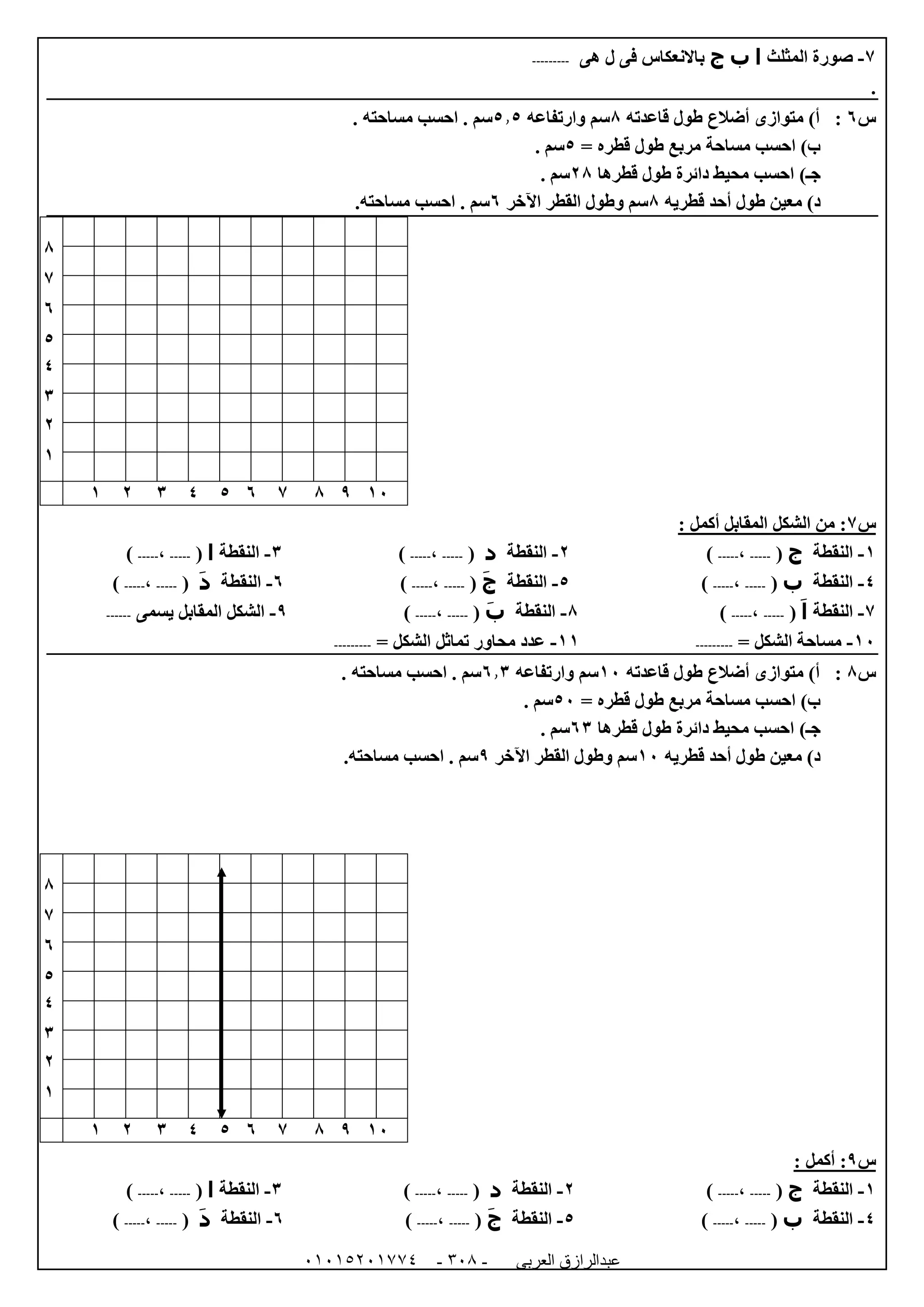 ‫العربى‬ ‫عبدالرازق‬51510251110 -153-
7-‫المثلث‬ ‫صورة‬‫ا‬‫ب‬‫ج‬‫هى‬ ‫ل‬ ‫فى‬ ‫باالنعكاس‬---------
.
‫س‬1:‫قاعدته‬ ‫طول‬ ‫أضالع‬ ‫متوازى‬ )‫أ‬8‫وارتفاعه‬ ‫سم‬5.5. ‫مساحته‬ ‫احسب‬ . ‫سم‬
= ‫قطره‬ ‫طول‬ ‫مربع‬ ‫مساحة‬ ‫احسب‬ )‫ب‬5. ‫سم‬
)‫جـ‬‫قطرها‬ ‫طول‬ ‫دائرة‬ ‫محيط‬ ‫احسب‬08. ‫سم‬
‫طول‬ ‫معين‬ )‫د‬‫قطريه‬ ‫أحد‬8‫اآلخر‬ ‫القطر‬ ‫وطول‬ ‫سم‬1.‫مساحته‬ ‫احسب‬ . ‫سم‬
8
7
1
5
4
6
0
0
02987154600
‫س‬7‫الشكل‬ ‫من‬ :: ‫أكمل‬ ‫المقابل‬
0-‫النقطة‬‫ج‬(-----،-----)0-‫النقطة‬‫د‬(-----،-----)6-‫النقطة‬‫ا‬(-----،-----)
4-‫النقطة‬‫ب‬(-----،-----)5-‫النقطة‬‫ج‬(-----،-----)1-‫النقطة‬‫د‬(-----،-----)
7-‫النقطة‬‫ا‬(-----،-----)8-‫النقطة‬‫ب‬(-----،-----)9-‫يسمى‬ ‫المقابل‬ ‫الشكل‬------
02-= ‫الشكل‬ ‫مساحة‬---------00-= ‫الشكل‬ ‫تماثل‬ ‫محاور‬ ‫عدد‬---------
‫س‬8:‫قاعدته‬ ‫طول‬ ‫أضالع‬ ‫متوازى‬ )‫أ‬02‫وارتفاعه‬ ‫سم‬1.6. ‫مساحته‬ ‫احسب‬ . ‫سم‬
= ‫قطره‬ ‫طول‬ ‫مربع‬ ‫مساحة‬ ‫احسب‬ )‫ب‬52. ‫سم‬
)‫جـ‬‫قطرها‬ ‫طول‬ ‫دائرة‬ ‫محيط‬ ‫احسب‬16. ‫سم‬
‫قطريه‬ ‫أحد‬ ‫طول‬ ‫معين‬ )‫د‬02‫اآلخر‬ ‫القطر‬ ‫وطول‬ ‫سم‬9.‫مساحته‬ ‫احسب‬ . ‫سم‬
8
7
1
5
4
6
0
0
02987154600
‫س‬9: ‫أكمل‬ :
0-‫النقطة‬‫ج‬(-----،-----)0-‫النقطة‬‫د‬(-----،-----)6-‫النقطة‬‫ا‬(-----،-----)
4-‫النقطة‬‫ب‬(-----،-----)5-‫النقطة‬‫ج‬(-----،-----)1-‫النقطة‬‫د‬(-----،-----)
 
