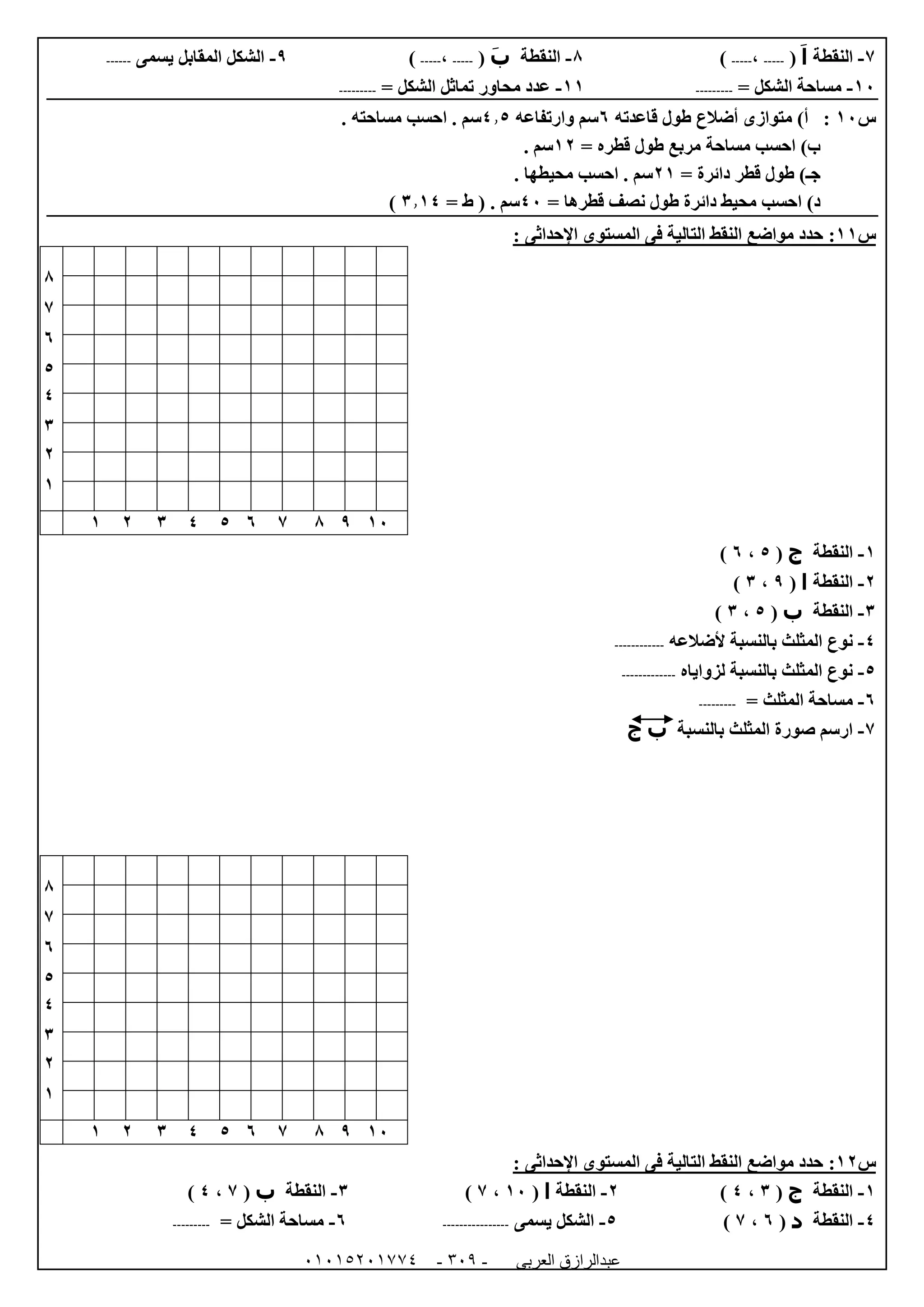 ‫العربى‬ ‫عبدالرازق‬51510251110 -153-
7-‫النقطة‬‫ا‬(-----،-----)8-‫النقطة‬‫ب‬(-----،-----)9-‫يسمى‬ ‫المقابل‬ ‫الشكل‬------
02-= ‫الشكل‬ ‫مساحة‬---------00-= ‫الشكل‬ ‫تماثل‬ ‫محاور‬ ‫عدد‬---------
‫س‬02‫قاعدته‬ ‫طول‬ ‫أضالع‬ ‫متوازى‬ )‫أ‬ :1‫وارتفاعه‬ ‫سم‬4.5‫احسب‬ . ‫سم‬. ‫مساحته‬
= ‫قطره‬ ‫طول‬ ‫مربع‬ ‫مساحة‬ ‫احسب‬ )‫ب‬00. ‫سم‬
= ‫دائرة‬ ‫قطر‬ ‫طول‬ )‫جـ‬00. ‫محيطها‬ ‫احسب‬ . ‫سم‬
= ‫قطرها‬ ‫نصف‬ ‫طول‬ ‫دائرة‬ ‫محيط‬ ‫احسب‬ )‫د‬42. ‫سم‬= ‫ط‬ (6.04)
‫س‬00:‫اإلحداثى‬ ‫المستوى‬ ‫فى‬ ‫التالية‬ ‫النقط‬ ‫مواضع‬ ‫حدد‬:
8
7
1
5
4
6
0
0
02987154600
0-‫النقطة‬‫ج‬(5،1)
0-‫النقطة‬‫ا‬(9،6)
6-‫النقطة‬‫ب‬(5،6)
4-‫ألضال‬ ‫بالنسبة‬ ‫المثلث‬ ‫نوع‬‫عه‬------------
5-‫لزواياه‬ ‫بالنسبة‬ ‫المثلث‬ ‫نوع‬-------------
1-= ‫المثلث‬ ‫مساحة‬---------
7-‫بالنسبة‬ ‫المثلث‬ ‫صورة‬ ‫ارسم‬‫ب‬‫ج‬
8
7
1
5
4
6
0
0
02987154600
‫س‬00:‫اإلحداثى‬ ‫المستوى‬ ‫فى‬ ‫التالية‬ ‫النقط‬ ‫مواضع‬ ‫حدد‬:
0-‫النقطة‬‫ج‬(6،4)0-‫النقطة‬‫ا‬(02،7)6-‫النقطة‬‫ب‬(7،4)
4-‫النقطة‬‫د‬(1،7)5-‫يسمى‬ ‫الشكل‬----------------1-= ‫الشكل‬ ‫مساحة‬---------
 