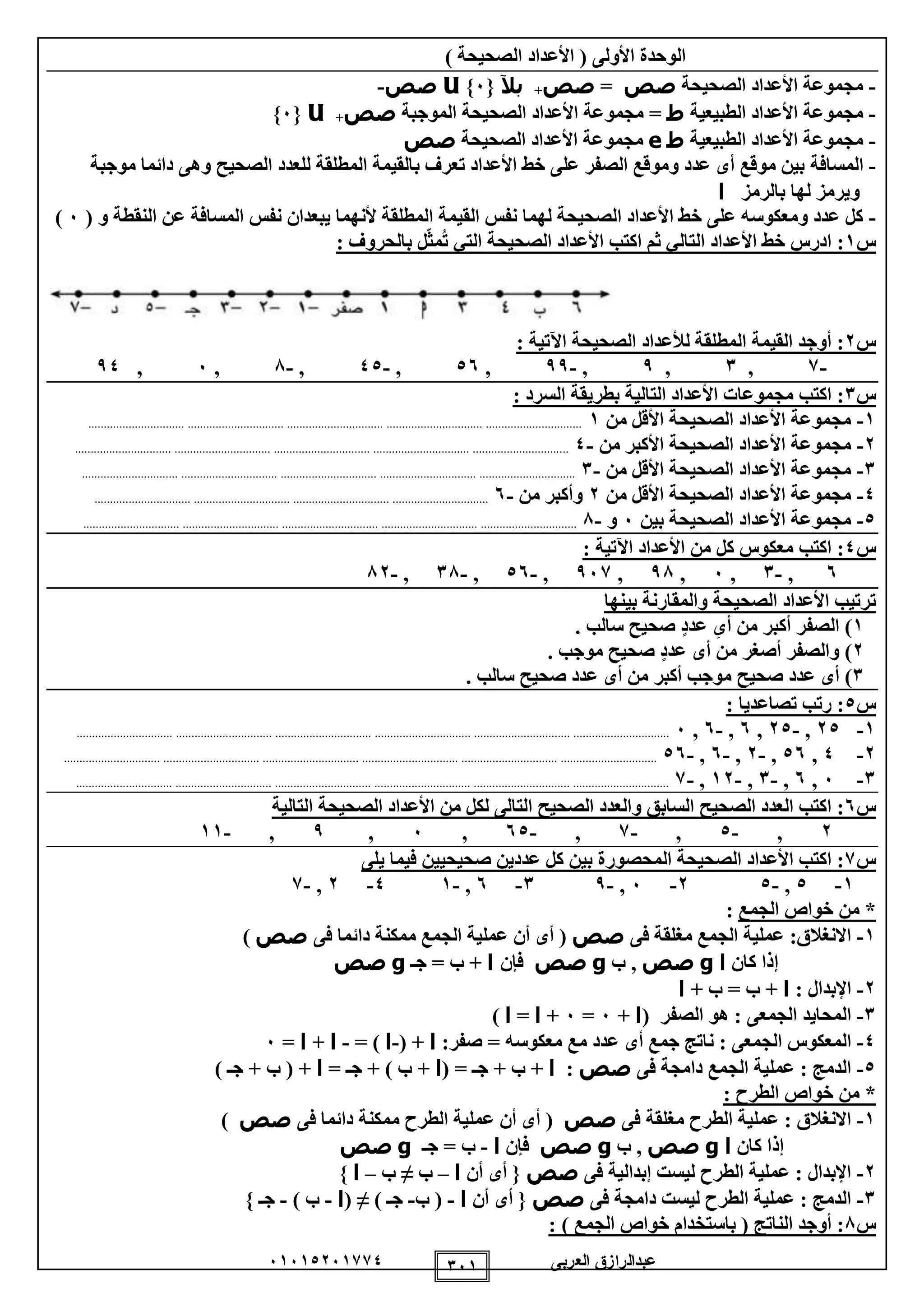 ‫العربى‬ ‫عبدالرازق‬51510251110 151
) ‫الصحيحة‬ ‫األعداد‬ ( ‫األولى‬ ‫الوحدة‬
-‫الصحيحة‬ ‫األعداد‬ ‫مجموعة‬‫صص‬=‫صص‬+‫بآل‬{5}U‫صص‬-
-‫الطبيعية‬ ‫األعداد‬ ‫مجموعة‬‫ط‬‫الموجبة‬ ‫الصحيحة‬ ‫األعداد‬ ‫مجموعة‬ =‫صص‬+U{5}
-‫الطبيعية‬ ‫األعداد‬ ‫مجموعة‬‫ط‬e‫الصحيحة‬ ‫األعداد‬ ‫مجموعة‬‫صص‬
-‫المسافة‬‫موجبة‬ ‫دائما‬ ‫وهى‬ ‫الصحيح‬ ‫للعدد‬ ‫المطلقة‬ ‫بالقيمة‬ ‫تعرف‬ ‫األعداد‬ ‫خط‬ ‫على‬ ‫الصفر‬ ‫وموقع‬ ‫عدد‬ ‫أى‬ ‫موقع‬ ‫بين‬
‫بالرمز‬ ‫لها‬ ‫ويرمز‬‫ا‬
-( ‫و‬ ‫النقطة‬ ‫عن‬ ‫المسافة‬ ‫نفس‬ ‫يبعدان‬ ‫ألنهما‬ ‫المطلقة‬ ‫القيمة‬ ‫نفس‬ ‫لهما‬ ‫الصحيحة‬ ‫األعداد‬ ‫خط‬ ‫على‬ ‫ومعكوسه‬ ‫عدد‬ ‫كل‬5)
‫س‬1‫ث‬ ‫التالي‬ ‫األعداد‬ ‫خط‬ ‫ادرس‬ :‫م‬‫التي‬ ‫الصحيحة‬ ‫األعداد‬ ‫اكتب‬‫ل‬ّ‫ث‬‫م‬ُ‫ت‬‫بالحروف‬:
‫س‬2: ‫اآلتية‬ ‫الصحيحة‬ ‫لألعداد‬ ‫المطلقة‬ ‫القيمة‬ ‫أوجد‬ :
-1,1,9,-99,05,-00,-8,5,90
‫س‬1‫التالي‬ ‫األعداد‬ ‫مجموعات‬ ‫اكتب‬ :: ‫السرد‬ ‫بطريقة‬ ‫ة‬
1-‫من‬ ‫األقل‬ ‫الصحيحة‬ ‫األعداد‬ ‫مجموعة‬1...........................................................................................................................................................
2-‫من‬ ‫األكبر‬ ‫الصحيحة‬ ‫األعداد‬ ‫مجموعة‬-0...........................................................................................................................................................
1-‫من‬ ‫األقل‬ ‫الصحيحة‬ ‫األعداد‬ ‫مجموعة‬-1...........................................................................................................................................................
0-‫من‬ ‫األقل‬ ‫الصحيحة‬ ‫األعداد‬ ‫مجموعة‬2‫من‬ ‫وأكبر‬-5............................................................................................................................
0-‫بين‬ ‫الصحيحة‬ ‫األعداد‬ ‫مجموعة‬5‫و‬-8...........................................................................................................................................................
‫س‬0: ‫اآلتية‬ ‫األعداد‬ ‫من‬ ‫كل‬ ‫معكوس‬ ‫اكتب‬ :
5,-1,5,98,951,-05,-18,-82
‫بينها‬ ‫والمقارنة‬ ‫الصحيحة‬ ‫األعداد‬ ‫ترتيب‬
1‫أ‬ ‫من‬ ‫أكبر‬ ‫الصفر‬ )‫ى‬. ‫سالب‬ ‫صحيح‬ ٍ‫د‬‫عد‬
2‫أ‬ ‫من‬ ‫أصغر‬ ‫والصفر‬ )‫ى‬. ‫موجب‬ ‫صحيح‬ ٍ‫د‬‫عد‬
1‫أ‬ )‫ى‬‫أ‬ ‫من‬ ‫أكبر‬ ‫موجب‬ ‫صحيح‬ ‫عدد‬‫ى‬. ‫سالب‬ ‫صحيح‬ ‫عدد‬
‫س‬0: ‫تصاعديا‬ ‫رتب‬ :
1-20,-20,5,-5,5..........................................................................................................................................................................................
2-0,05,-2,-5,-05..........................................................................................................................................................................................
1-5,5,-1,-12,-1..........................................................................................................................................................................................
‫س‬5‫التالية‬ ‫الصحيحة‬ ‫األعداد‬ ‫من‬ ‫لكل‬ ‫التالى‬ ‫الصحيح‬ ‫والعدد‬ ‫السابق‬ ‫الصحيح‬ ‫العدد‬ ‫اكتب‬ :
2,-0,-1,-50,5,9,-11
‫س‬1‫يلى‬ ‫فيما‬ ‫صحيحيين‬ ‫عددين‬ ‫كل‬ ‫بين‬ ‫المحصورة‬ ‫الصحيحة‬ ‫األعداد‬ ‫اكتب‬ :
1-0,-02-5,-91-5,-10-2,-1
*‫الجم‬ ‫خواص‬ ‫من‬‫ع‬:
1-‫فى‬ ‫مغلقة‬ ‫الجمع‬ ‫عملية‬ :‫االنغالق‬‫صص‬(‫فى‬ ‫دائما‬ ‫ممكنة‬ ‫الجمع‬ ‫عملية‬ ‫أن‬ ‫أى‬‫صص‬)
‫كان‬ ‫إذا‬‫ا‬g‫صص‬‫ب‬ ,g‫صص‬‫فإن‬‫ا‬‫جـ‬ = ‫ب‬ +g‫صص‬
2-: ‫اإلبدال‬‫ا‬+ ‫ب‬ = ‫ب‬ +‫ا‬
1-( ‫الصفر‬ ‫هو‬ : ‫الجمعى‬ ‫المحايد‬‫ا‬+5=5+‫ا‬=‫ا‬)
0-‫أى‬ ‫جمع‬ ‫ناتج‬ : ‫الجمعى‬ ‫المعكوس‬:‫صفر‬ = ‫معكوسه‬ ‫مع‬ ‫عدد‬‫ا‬( +-‫ا‬= )-‫ا‬+‫ا‬=5
0-‫فى‬ ‫دامجة‬ ‫الجمع‬ ‫عملية‬ : ‫الدمج‬‫صص‬:‫ا‬( = ‫جـ‬ + ‫ب‬ +‫ا‬= ‫جـ‬ + ) ‫ب‬ +‫ا‬) ‫جـ‬ + ‫ب‬ ( +
: ‫الطرح‬ ‫خواص‬ ‫من‬ *
1-‫فى‬ ‫مغلقة‬ ‫الطرح‬ ‫عملية‬ : ‫االنغالق‬‫صص‬(‫فى‬ ‫دائما‬ ‫ممكنة‬ ‫الطرح‬ ‫عملية‬ ‫أن‬ ‫أى‬‫صص‬)
‫كان‬ ‫إذا‬‫ا‬g‫ص‬‫ص‬‫ب‬ ,g‫صص‬‫فإن‬‫ا‬-‫جـ‬ = ‫ب‬g‫صص‬
2-‫فى‬ ‫إبدالية‬ ‫ليست‬ ‫الطرح‬ ‫عملية‬ : ‫اإلبدال‬‫صص‬‫أن‬ ‫أى‬ {‫ا‬–‫ب‬≠‫ب‬–‫ا‬}
1-‫فى‬ ‫دامجة‬ ‫ليست‬ ‫الطرح‬ ‫عملية‬ : ‫الدمج‬‫صص‬‫أن‬ ‫أى‬ {‫ا‬-‫ب‬ (-) ‫جـ‬≠(‫ا‬-) ‫ب‬-} ‫جـ‬
‫س‬8: ) ‫الجمع‬ ‫خواص‬ ‫باستخدام‬ ( ‫الناتج‬ ‫أوجد‬ :
 