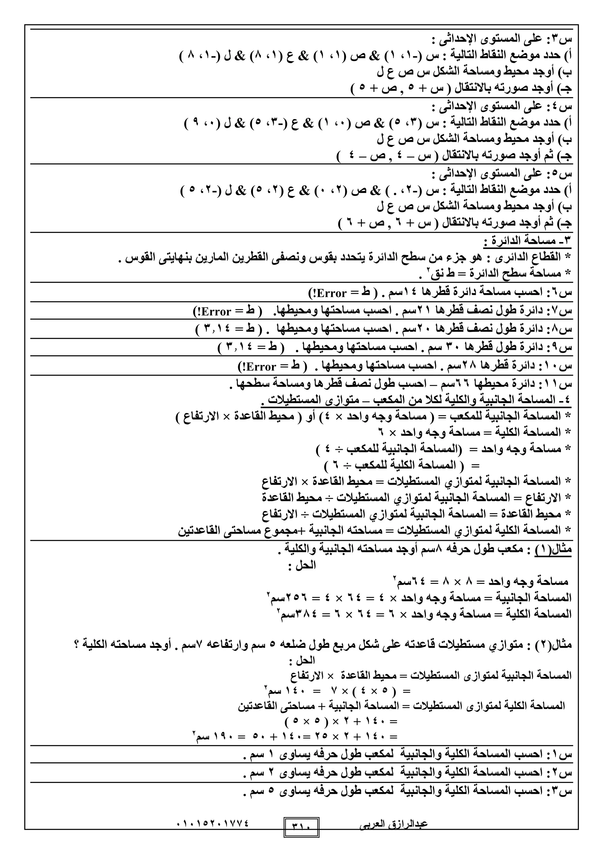 ‫العربى‬ ‫عبدالرازق‬51510251110 115
‫س‬1:‫عل‬‫ى‬‫ال‬‫اإلحداث‬ ‫مستوى‬: ‫ى‬
‫التالية‬ ‫النقاط‬ ‫موضع‬ ‫حدد‬ )‫أ‬:( ‫س‬-1،1)&( ‫ص‬1،1( ‫ع‬ & )1،8( ‫ل‬ & )-1،8)
‫ل‬ ‫ع‬ ‫ص‬ ‫س‬ ‫الشكل‬ ‫ومساحة‬ ‫محيط‬ ‫أوجد‬ )‫ب‬
+ ‫س‬ ( ‫باالنتقال‬ ‫صورته‬ ‫أوجد‬ )‫جـ‬0+ ‫ص‬ ,0)
‫س‬0:‫على‬‫ال‬‫اإلحداث‬ ‫مستوى‬: ‫ى‬
‫التالية‬ ‫النقاط‬ ‫موضع‬ ‫حدد‬ )‫أ‬:( ‫س‬1،0)&( ‫ص‬5،1( ‫ع‬ & )-1،0( ‫ل‬ & )5،9)
‫ل‬ ‫ع‬ ‫ص‬ ‫س‬ ‫الشكل‬ ‫ومساحة‬ ‫محيط‬ ‫أوجد‬ )‫ب‬
‫س‬ ( ‫باالنتقال‬ ‫صورته‬ ‫أوجد‬ ‫ثم‬ )‫جـ‬–0‫ص‬ ,–0)
‫س‬0:‫على‬‫ال‬‫اإلحداث‬ ‫مستوى‬: ‫ى‬
‫التالية‬ ‫النقاط‬ ‫موضع‬ ‫حدد‬ )‫أ‬:( ‫س‬-2،.)&( ‫ص‬2،5( ‫ع‬ & )2،0( ‫ل‬ & )-2،0)
‫ل‬ ‫ع‬ ‫ص‬ ‫س‬ ‫الشكل‬ ‫ومساحة‬ ‫محيط‬ ‫أوجد‬ )‫ب‬
‫صورته‬ ‫أوجد‬ ‫ثم‬ )‫جـ‬+ ‫س‬ ( ‫باالنتقال‬5+ ‫ص‬ ,5)
1-: ‫الدائرة‬ ‫مساحة‬
. ‫القوس‬ ‫بنهايتى‬ ‫المارين‬ ‫القطرين‬ ‫ونصفى‬ ‫بقوس‬ ‫يتحدد‬ ‫الدائرة‬ ‫سطح‬ ‫من‬ ‫جزء‬ ‫هو‬ : ‫الدائرى‬ ‫القطاع‬ *
‫نق‬ ‫ط‬ = ‫الدائرة‬ ‫سطح‬ ‫مساحة‬ *2
.
‫س‬5‫قطرها‬ ‫دائرة‬ ‫مساحة‬ ‫احسب‬ :10= ‫ط‬ ( . ‫سم‬Error!)
‫س‬1‫قطرها‬ ‫نصف‬ ‫طول‬ ‫دائرة‬ :21‫سم‬= ‫ط‬ ( .‫ومحيطها‬ ‫مساحتها‬ ‫احسب‬ .Error!)
‫س‬8‫قطرها‬ ‫نصف‬ ‫طول‬ ‫دائرة‬ :25= ‫ط‬ ( . ‫ومحيطها‬ ‫مساحتها‬ ‫احسب‬ . ‫سم‬1110)
‫س‬9‫قطرها‬ ‫طول‬ ‫دائرة‬ :15= ‫ط‬ ( . ‫ومحيطها‬ ‫مساحتها‬ ‫احسب‬ . ‫سم‬1110)
‫س‬15‫قطرها‬ ‫دائرة‬ :28= ‫ط‬ ( . ‫ومحيطها‬ ‫مساحتها‬ ‫احسب‬ . ‫سم‬Error!)
‫س‬11‫محيطها‬ ‫دائرة‬ :55‫سم‬–. ‫سطحها‬ ‫ومساحة‬ ‫قطرها‬ ‫نصف‬ ‫طول‬ ‫احسب‬
0-‫المكعب‬ ‫من‬ ‫لكال‬ ‫والكلية‬ ‫الجانبية‬ ‫المساحة‬–. ‫المستطيالت‬ ‫متوازى‬
‫واحد‬ ‫وجه‬ ‫مساحة‬ ( = ‫للمكعب‬ ‫الجانبية‬ ‫المساحة‬ *×0‫القاعدة‬ ‫محيط‬ ( ‫أو‬ )×) ‫االرتفاع‬
‫واحد‬ ‫وجه‬ ‫مساحة‬ = ‫الكلية‬ ‫المساحة‬ *×5
‫مساحة‬ *‫للمكعب‬ ‫الجانبية‬ ‫(المساحة‬ = ‫واحد‬ ‫وجه‬÷0)
‫للمكعب‬ ‫الكلية‬ ‫المساحة‬ ( =÷5)
*‫القاعدة‬ ‫محيط‬ = ‫المستطيالت‬ ‫لمتوازي‬ ‫الجانبية‬ ‫المساحة‬×‫االرتفاع‬
= ‫االرتفاع‬ *‫المستطيالت‬ ‫لمتوازي‬ ‫الجانبية‬ ‫المساحة‬÷‫القاعدة‬ ‫محيط‬
= ‫القاعدة‬ ‫محيط‬ *‫المساحة‬‫المستطيالت‬ ‫لمتوازي‬ ‫الجانبية‬÷‫االرتفاع‬
*‫مساحت‬ ‫+مجموع‬ ‫الجانبية‬ ‫مساحته‬ = ‫المستطيالت‬ ‫لمتوازي‬ ‫الكلية‬ ‫المساحة‬‫ى‬‫القاعدتين‬
(‫مثال‬1)‫حرفه‬ ‫طول‬ ‫مكعب‬ :8. ‫والكلية‬ ‫الجانبية‬ ‫مساحته‬ ‫أوجد‬ ‫سم‬
: ‫الحل‬
= ‫واحد‬ ‫وجه‬ ‫مساحة‬8×8=50‫سم‬2
‫واحد‬ ‫وجه‬ ‫مساحة‬ = ‫الجانبية‬ ‫المساحة‬×0=05×0=205‫سم‬2
‫واحد‬ ‫وجه‬ ‫مساحة‬ = ‫الكلية‬ ‫المساحة‬×5=50×5=180‫سم‬2
(‫مثال‬2):‫ضلعه‬ ‫طول‬ ‫مربع‬ ‫شكل‬ ‫على‬ ‫قاعدته‬ ‫مستطيالت‬ ‫متوازي‬0‫وارتفاعه‬ ‫سم‬1‫سم‬.‫أوجد‬‫؟‬ ‫الكلية‬ ‫مساحته‬
: ‫الحل‬
‫لمتواز‬ ‫الجانبية‬ ‫المساحة‬‫ى‬‫القاعدة‬ ‫محيط‬ = ‫المستطيالت‬×‫االرتفاع‬
( =0×0× )1=105‫سم‬2
‫لمتواز‬ ‫الكلية‬ ‫المساحة‬‫ى‬‫مساحت‬ + ‫الجانبية‬ ‫المساحة‬ = ‫المستطيالت‬‫ى‬‫القاعدتين‬
=105+2( ×0×0)
=105+2×20=105+05=195‫سم‬2
‫س‬1‫يساوى‬ ‫حرفه‬ ‫طول‬ ‫لمكعب‬ ‫والجانبية‬ ‫الكلية‬ ‫المساحة‬ ‫احسب‬ :1. ‫سم‬
‫س‬2‫يساوى‬ ‫حرفه‬ ‫طول‬ ‫لمكعب‬ ‫والجانبية‬ ‫الكلية‬ ‫المساحة‬ ‫احسب‬ :2. ‫سم‬
‫س‬1‫يساوى‬ ‫حرفه‬ ‫طول‬ ‫لمكعب‬ ‫والجانبية‬ ‫الكلية‬ ‫المساحة‬ ‫احسب‬ :0. ‫سم‬
 