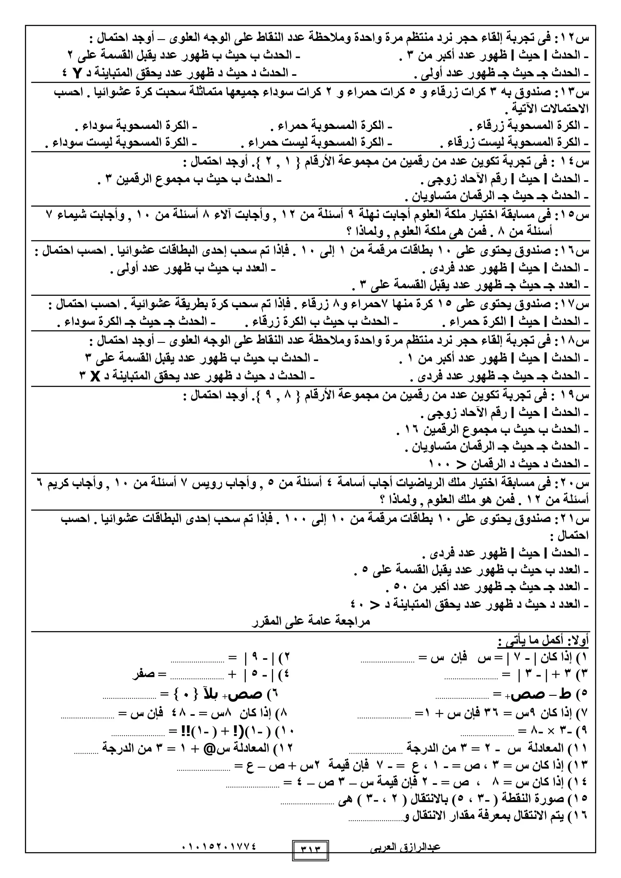 ‫العربى‬ ‫عبدالرازق‬51510251110 111
‫س‬12‫العلوى‬ ‫الوجه‬ ‫على‬ ‫النقاط‬ ‫عدد‬ ‫ومالحظة‬ ‫واحدة‬ ‫مرة‬ ‫منتظم‬ ‫نرد‬ ‫حجر‬ ‫إلقاء‬ ‫تجربة‬ ‫فى‬ :–: ‫احتمال‬ ‫أوجد‬
-‫الحدث‬‫ا‬‫حيث‬‫ا‬‫من‬ ‫أكبر‬ ‫عدد‬ ‫ظهور‬1.-‫على‬ ‫القسمة‬ ‫يقبل‬ ‫عدد‬ ‫ظهور‬ ‫ب‬ ‫حيث‬ ‫ب‬ ‫الحدث‬2
-. ‫أولى‬ ‫عدد‬ ‫ظهور‬ ‫جـ‬ ‫حيث‬ ‫جـ‬ ‫الحدث‬-‫د‬ ‫المتباينة‬ ‫يحقق‬ ‫عدد‬ ‫ظهور‬ ‫د‬ ‫حيث‬ ‫د‬ ‫الحدث‬Y0
‫س‬11‫به‬ ‫صندوق‬ :1‫و‬ ‫زرقاء‬ ‫كرات‬0‫و‬ ‫حمراء‬ ‫كرات‬2‫ك‬ ‫سحبت‬ ‫متماثلة‬ ‫جميعها‬ ‫سوداء‬ ‫كرات‬‫احسب‬ . ‫عشوائيا‬ ‫رة‬
. ‫اآلتية‬ ‫االحتماالت‬
-. ‫زرقاء‬ ‫المسحوبة‬ ‫الكرة‬-. ‫حمراء‬ ‫المسحوبة‬ ‫الكرة‬-. ‫سوداء‬ ‫المسحوبة‬ ‫الكرة‬
-. ‫زرقاء‬ ‫ليست‬ ‫المسحوبة‬ ‫الكرة‬-. ‫حمراء‬ ‫ليست‬ ‫المسحوبة‬ ‫الكرة‬-. ‫سوداء‬ ‫ليست‬ ‫المسحوبة‬ ‫الكرة‬
‫س‬10{ ‫األرقام‬ ‫مجموعة‬ ‫من‬ ‫رقمين‬ ‫من‬ ‫عدد‬ ‫تكوين‬ ‫تجربة‬ ‫فى‬ :1,2: ‫احتمال‬ ‫أوجد‬ .}
-‫الحدث‬‫ا‬‫حيث‬‫ا‬. ‫زوجى‬ ‫اآلحاد‬ ‫رقم‬-‫الرقمين‬ ‫مجموع‬ ‫ب‬ ‫حيث‬ ‫ب‬ ‫الحدث‬1.
-. ‫متساويان‬ ‫الرقمان‬ ‫جـ‬ ‫حيث‬ ‫جـ‬ ‫الحدث‬
‫س‬10‫م‬ ‫فى‬ :‫نهلة‬ ‫أجابت‬ ‫العلوم‬ ‫ملكة‬ ‫اختيار‬ ‫سابقة‬9‫من‬ ‫أسئلة‬12‫آالء‬ ‫وأجابت‬ ,8‫من‬ ‫أسئلة‬15‫شيماء‬ ‫وأجابت‬ ,1
‫من‬ ‫أسئلة‬8‫؟‬ ‫ولماذا‬ , ‫العلوم‬ ‫ملكة‬ ‫هى‬ ‫فمن‬ .
‫س‬15‫على‬ ‫يحتوى‬ ‫صندوق‬ :15‫من‬ ‫مرقمة‬ ‫بطاقات‬1‫إلى‬15: ‫احتمال‬ ‫احسب‬ . ‫عشوائيا‬ ‫البطاقات‬ ‫إحدى‬ ‫سحب‬ ‫تم‬ ‫فإذا‬ .
-‫الحد‬‫ث‬‫ا‬‫حيث‬‫ا‬. ‫فردى‬ ‫عدد‬ ‫ظهور‬-. ‫أولى‬ ‫عدد‬ ‫ظهور‬ ‫ب‬ ‫حيث‬ ‫ب‬ ‫العدد‬
-‫على‬ ‫القسمة‬ ‫يقبل‬ ‫عدد‬ ‫ظهور‬ ‫جـ‬ ‫حيث‬ ‫جـ‬ ‫العدد‬1.
‫س‬11‫على‬ ‫يحتوى‬ ‫صندوق‬ :10‫منها‬ ‫كرة‬1‫و‬ ‫حمراء‬8: ‫احتمال‬ ‫احسب‬ . ‫عشوائية‬ ‫بطريقة‬ ‫كرة‬ ‫سحب‬ ‫تم‬ ‫فإذا‬ . ‫زرقاء‬
-‫الحدث‬‫ا‬‫حيث‬‫ا‬. ‫حمراء‬ ‫الكرة‬-. ‫زرقاء‬ ‫الكرة‬ ‫ب‬ ‫حيث‬ ‫ب‬ ‫الحدث‬-. ‫سوداء‬ ‫الكرة‬ ‫جـ‬ ‫حيث‬ ‫جـ‬ ‫الحدث‬
‫س‬18‫العلوى‬ ‫الوجه‬ ‫على‬ ‫النقاط‬ ‫عدد‬ ‫ومالحظة‬ ‫واحدة‬ ‫مرة‬ ‫منتظم‬ ‫نرد‬ ‫حجر‬ ‫إلقاء‬ ‫تجربة‬ ‫فى‬ :–: ‫احتمال‬ ‫أوجد‬
-‫الحدث‬‫ا‬‫حيث‬‫ا‬‫من‬ ‫أكبر‬ ‫عدد‬ ‫ظهور‬1.-‫الح‬‫على‬ ‫القسمة‬ ‫يقبل‬ ‫عدد‬ ‫ظهور‬ ‫ب‬ ‫حيث‬ ‫ب‬ ‫دث‬1
-. ‫فردى‬ ‫عدد‬ ‫ظهور‬ ‫جـ‬ ‫حيث‬ ‫جـ‬ ‫الحدث‬-‫د‬ ‫المتباينة‬ ‫يحقق‬ ‫عدد‬ ‫ظهور‬ ‫د‬ ‫حيث‬ ‫د‬ ‫الحدث‬X1
‫س‬19{ ‫األرقام‬ ‫مجموعة‬ ‫من‬ ‫رقمين‬ ‫من‬ ‫عدد‬ ‫تكوين‬ ‫تجربة‬ ‫فى‬ :8,9: ‫احتمال‬ ‫أوجد‬ .}
-‫الحدث‬‫ا‬‫حيث‬‫ا‬. ‫زوجى‬ ‫اآلحاد‬ ‫رقم‬
-‫الرقمين‬ ‫مجموع‬ ‫ب‬ ‫حيث‬ ‫ب‬ ‫الحدث‬15.
-. ‫متساويان‬ ‫الرقمان‬ ‫جـ‬ ‫حيث‬ ‫جـ‬ ‫الحدث‬
-‫الرقمان‬ ‫د‬ ‫حيث‬ ‫د‬ ‫الحدث‬<155
‫س‬25‫أسامة‬ ‫أجاب‬ ‫الرياضيات‬ ‫ملك‬ ‫اختيار‬ ‫مسابقة‬ ‫فى‬ :0‫من‬ ‫أسئلة‬0‫رويس‬ ‫وأجاب‬ ,1‫من‬ ‫أسئلة‬15‫كريم‬ ‫وأجاب‬ ,5
‫من‬ ‫أسئلة‬12‫العلوم‬ ‫ملك‬ ‫هو‬ ‫فمن‬ .‫؟‬ ‫ولماذا‬ ,
‫س‬21‫على‬ ‫يحتوى‬ ‫صندوق‬ :15‫من‬ ‫مرقمة‬ ‫بطاقات‬15‫إلى‬155‫احسب‬ . ‫عشوائيا‬ ‫البطاقات‬ ‫إحدى‬ ‫سحب‬ ‫تم‬ ‫فإذا‬ .
: ‫احتمال‬
-‫الحدث‬‫ا‬‫حيث‬‫ا‬. ‫فردى‬ ‫عدد‬ ‫ظهور‬
-‫على‬ ‫القسمة‬ ‫يقبل‬ ‫عدد‬ ‫ظهور‬ ‫ب‬ ‫حيث‬ ‫ب‬ ‫العدد‬0.
-‫من‬ ‫أكبر‬ ‫عدد‬ ‫ظهور‬ ‫جـ‬ ‫حيث‬ ‫جـ‬ ‫العدد‬05.
-‫عدد‬ ‫ظهور‬ ‫د‬ ‫حيث‬ ‫د‬ ‫العدد‬‫د‬ ‫المتباينة‬ ‫يحقق‬<05
‫المقرر‬ ‫على‬ ‫عامة‬ ‫مراجعة‬
‫أوال‬: ‫يأتى‬ ‫ما‬ ‫أكمل‬ :
1)‫كان‬ ‫إذا‬|-1|= ‫س‬ ‫فإن‬ ‫س‬ =..........................2)|-9|=..........................
1)1+|-1|=..........................0)|-0|+..........................‫صفر‬ =
0)‫ط‬–‫صص‬+=..........................5)‫صص‬+‫بآل‬=..........................
1‫كان‬ ‫إذا‬ )9= ‫س‬15+ ‫س‬ ‫فإن‬1=..........................8‫كان‬ ‫إذا‬ )8= ‫س‬-08= ‫س‬ ‫فإن‬..........................
9)-1×-8=..........................15( )-1)!(( +-1)!!=..........................
11‫س‬ ‫المعادلة‬ )-2=1‫الدرجة‬ ‫من‬..........................12‫س‬ ‫المعادلة‬ )@+1=1‫الدرجة‬ ‫من‬............
11= ‫س‬ ‫كان‬ ‫إذا‬ )1= ‫ص‬ ،-1= ‫ع‬ ،-1‫قيمة‬ ‫فإن‬2‫ص‬ + ‫س‬–= ‫ع‬..........................
10= ‫س‬ ‫كان‬ ‫إذا‬ )8= ‫ص‬ ،-2‫س‬ ‫قيمة‬ ‫فإن‬–1‫ص‬–0=..........................
10‫النقط‬ ‫صورة‬ )( ‫ة‬-1،0( ‫باالنتقال‬ )2،-1‫هى‬ )..........................
15‫و‬ ‫االنتقال‬ ‫مقدار‬ ‫بمعرفة‬ ‫االنتقال‬ ‫يتم‬ )..........................
 