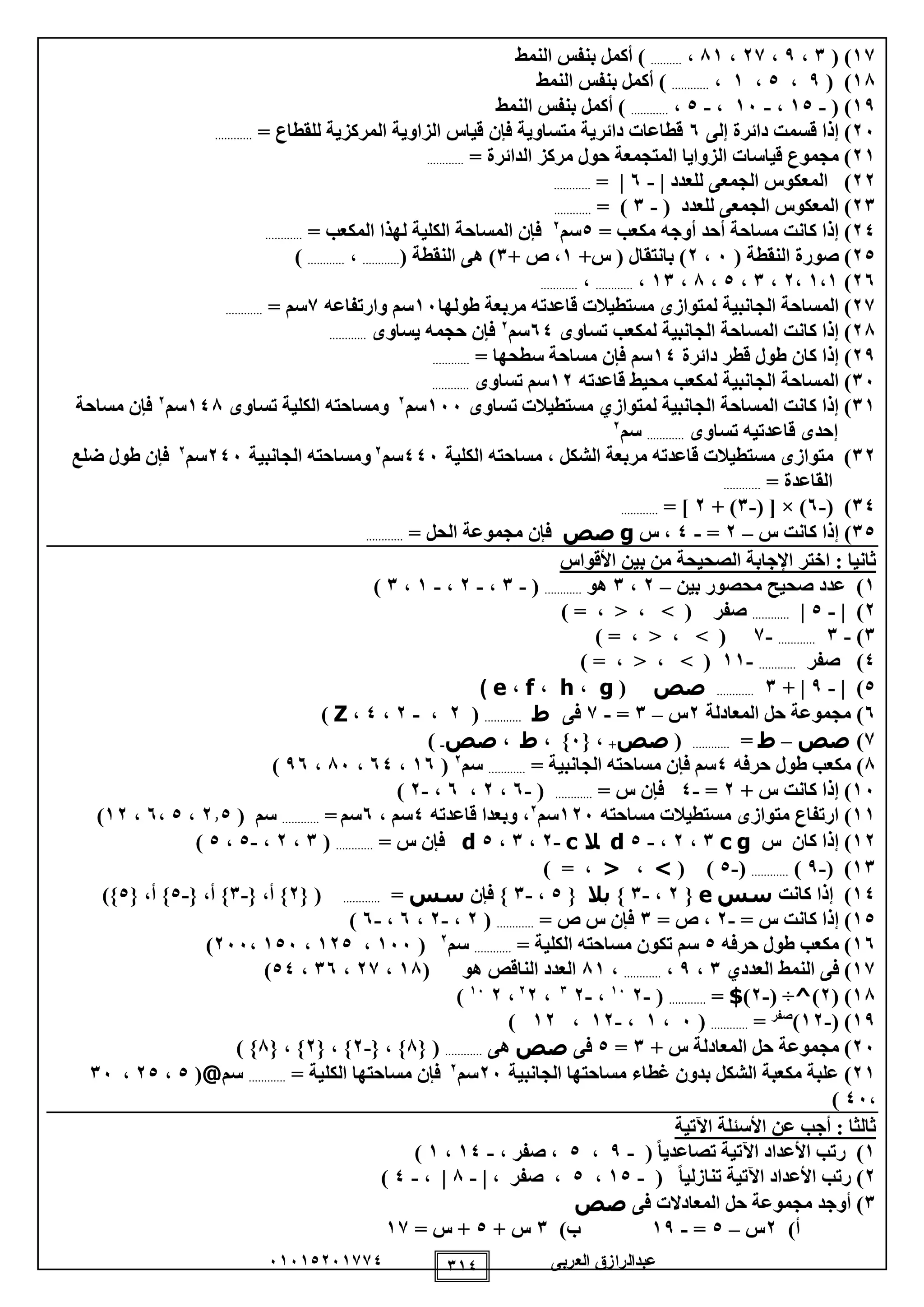 ‫العربى‬ ‫عبدالرازق‬51510251110 110
11( )1،9،21،81،..........‫النمط‬ ‫بنفس‬ ‫أكمل‬ )
18( )9،0،1،............‫النمط‬ ‫بنفس‬ ‫أكمل‬ )
19( )-10،-15،-0،............‫النمط‬ ‫بنفس‬ ‫أكمل‬ )
25‫إلى‬ ‫دائرة‬ ‫قسمت‬ ‫إذا‬ )5= ‫للقطاع‬ ‫المركزية‬ ‫الزاوية‬ ‫قياس‬ ‫فإن‬ ‫متساوية‬ ‫دائرية‬ ‫قطاعات‬............
21= ‫الدائرة‬ ‫مركز‬ ‫حول‬ ‫المتجمعة‬ ‫الزوايا‬ ‫قياسات‬ ‫مجموع‬ )............
22‫للعدد‬ ‫الجمعى‬ ‫المعكوس‬ )|-5|=............
21( ‫للعدد‬ ‫الجمعى‬ ‫المعكوس‬ )-1= )............
02= ‫مكعب‬ ‫أوجه‬ ‫أحد‬ ‫مساحة‬ ‫كانت‬ ‫إذا‬ )0‫سم‬2
= ‫المكعب‬ ‫لهذا‬ ‫الكلية‬ ‫المساحة‬ ‫فإن‬............
20( ‫النقطة‬ ‫صورة‬ )5،2+‫س‬ ( ‫بانتقال‬ )1+ ‫ص‬ ،1( ‫النقطة‬ ‫هى‬ )............،............)
25)1،1،2،1،0،8،11،............،............
21)‫لمتواز‬ ‫الجانبية‬ ‫المساحة‬‫ى‬‫مربع‬ ‫قاعدته‬ ‫مستطيالت‬‫ة‬‫طول‬‫ها‬15‫وارتفاعه‬ ‫سم‬1= ‫سم‬............
28‫تساوى‬ ‫لمكعب‬ ‫الجانبية‬ ‫المساحة‬ ‫كانت‬ ‫إذا‬ )50‫سم‬2
‫يساوى‬ ‫حجمه‬ ‫فإن‬............
29‫دائرة‬ ‫قطر‬ ‫طول‬ ‫كان‬ ‫إذا‬ )10= ‫سطحها‬ ‫مساحة‬ ‫فإن‬ ‫سم‬............
15)‫قاعدته‬ ‫محيط‬ ‫لمكعب‬ ‫الجانبية‬ ‫المساحة‬12‫تساوى‬ ‫سم‬............
11‫تساوى‬ ‫مستطيالت‬ ‫لمتوازي‬ ‫الجانبية‬ ‫المساحة‬ ‫كانت‬ ‫إذا‬ )155‫سم‬2
‫تساوى‬ ‫الكلية‬ ‫ومساحته‬108‫سم‬2
‫مساحة‬ ‫فإن‬
‫تساو‬ ‫قاعدتيه‬ ‫إحدى‬‫ى‬............‫سم‬2
12‫الكل‬ ‫مساحته‬ ، ‫الشكل‬ ‫مربعة‬ ‫قاعدته‬ ‫مستطيالت‬ ‫متوازى‬ )‫ية‬005‫سم‬2
‫الجانبية‬ ‫ومساحته‬205‫سم‬2
‫ضلع‬ ‫طول‬ ‫فإن‬
= ‫القاعدة‬............
10( )-5( [ × )-1+ )2= ]............
10‫س‬ ‫كانت‬ ‫إذا‬ )–2=-0‫س‬ ،g‫صص‬= ‫الحل‬ ‫مجموعة‬ ‫فإن‬............
‫ثانيا‬‫األقواس‬ ‫بين‬ ‫من‬ ‫الصحيحة‬ ‫اإلجابة‬ ‫اختر‬ :
1‫بين‬ ‫محصور‬ ‫صحيح‬ ‫عدد‬ )–2،1‫هو‬............(-1،-2،-1،1)
2| )-0|............) = ، < ، > ( ‫صفر‬
1)-1............-1) = ، < ، > (
0‫صفر‬ )............-11) = ، < ، > (
0)|-9|+1............‫صص‬(g،h،f،e)
5)‫المعادلة‬ ‫حل‬ ‫مجموعة‬2‫س‬–1=-1‫فى‬‫ط‬............(2،-2،0،Z)
1)‫صص‬–‫ط‬=............(‫صص‬+{ ،5، }‫ط‬،‫صص‬-)
8‫حرفه‬ ‫طول‬ ‫مكعب‬ )0= ‫الجانبية‬ ‫مساحته‬ ‫فإن‬ ‫سم‬............‫سم‬2
(15،50،85،95)
15)+ ‫س‬ ‫كانت‬ ‫إذا‬2=-0= ‫س‬ ‫فإن‬............(-5،2،5،-2)
11)‫متواز‬ ‫ارتفاع‬‫ى‬‫مساحته‬ ‫مستطيالت‬125‫سم‬2
‫قاعدته‬ ‫وبعدا‬ ،0‫سم‬،5‫سم‬=............‫سم‬(210،0،5،12)
12‫س‬ ‫كان‬ ‫إذا‬ )gc1،2،-0d‫ال‬c-2،1،0d= ‫س‬ ‫فإن‬............(1،2،-0،0)
11( )-9)............(-0)(>،<) = ،
10‫كانت‬ ‫إذا‬ )‫سس‬e{2،-1}‫بال‬{0،-1‫فإن‬ }‫سس‬=............{ (2{ ،‫أ‬ }-1{ ،‫أ‬ }-0{ ،‫أ‬ }0)}
10= ‫س‬ ‫كانت‬ ‫إذا‬ )-2= ‫ص‬ ،1= ‫ص‬ ‫س‬ ‫فإن‬............(2،-2،5،-5)
15‫حرفه‬ ‫طول‬ ‫مكعب‬ )0= ‫الكلية‬ ‫مساحته‬ ‫تكون‬ ‫سم‬............‫سم‬2
(155،120،105،255)
11‫العددي‬ ‫النمط‬ ‫فى‬ )1،9،............،81( ‫هو‬ ‫الناقص‬ ‫العدد‬18،21،15،00)
18( )2)^( ÷-2)$=............(-215
،-21
،22
،215
)
19)(-12)‫صفر‬
=............(5،1،-12،12)
25‫المعادل‬ ‫حل‬ ‫مجموعة‬ )+ ‫س‬ ‫ة‬1=0‫فى‬‫صص‬‫هى‬............{ (8}{ ،-2{ ، }2{ ، }8) }
21‫مكعب‬ ‫علبة‬ )‫الشكل‬ ‫ة‬‫الجانبية‬ ‫مساحتها‬ ‫غطاء‬ ‫بدون‬25‫سم‬2
‫مساح‬ ‫فإن‬‫تها‬= ‫الكلية‬............‫سم‬@(0،20،15
،05)
‫اآلتية‬ ‫األسئلة‬ ‫عن‬ ‫أجب‬ : ‫ثالثا‬
1( ً‫ا‬‫تصاعدي‬ ‫اآلتية‬ ‫األعداد‬ ‫رتب‬ )-9،0‫صفر‬ ،،-10،1)
2( ً‫ا‬‫تنازلي‬ ‫اآلتية‬ ‫األعداد‬ ‫رتب‬ )-10،0| ، ‫صفر‬ ،-8، |-0)
1‫فى‬ ‫المعادالت‬ ‫حل‬ ‫مجموعة‬ ‫أوجد‬ )‫صص‬
)‫أ‬2‫س‬–0=-19)‫ب‬1+ ‫س‬0= ‫س‬ +11
 
