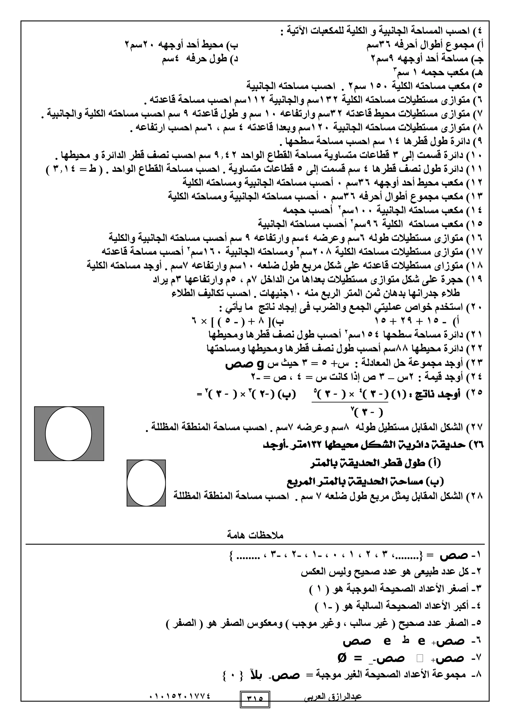 ‫العربى‬ ‫عبدالرازق‬51510251110 110
0: ‫اآلتية‬ ‫للمكعبات‬ ‫الكلية‬ ‫و‬ ‫الجانبية‬ ‫المساحة‬ ‫احسب‬ )
‫أطوا‬ ‫مجموع‬ )‫أ‬‫أحرفه‬ ‫ل‬15‫سم‬‫أوجهه‬ ‫أحد‬ ‫محيط‬ )‫ب‬25‫سم‬2
‫أوجهه‬ ‫أحد‬ ‫مساحة‬ )‫جـ‬9‫سم‬2‫حرفه‬ ‫طول‬ )‫د‬0‫سم‬
‫مكعب‬ )‫هـ‬‫حجمه‬1‫سم‬1
0‫الكلية‬ ‫مساحته‬ ‫مكعب‬ )105‫سم‬2.‫الجانبية‬ ‫مساحته‬ ‫احسب‬
5‫متوازى‬ )‫مستطي‬‫م‬ ‫الت‬‫الكلية‬ ‫ساحته‬112‫والجانبية‬ ‫سم‬112. ‫قاعدته‬ ‫مساحة‬ ‫احسب‬ ‫سم‬
1‫متوازى‬ )‫مستطيالت‬‫قاعدته‬ ‫محيط‬12‫وارتفاعه‬ ‫سم‬15‫قاعدته‬ ‫طول‬ ‫و‬ ‫سم‬9. ‫والجانبية‬ ‫الكلية‬ ‫مساحته‬ ‫احسب‬ ‫سم‬
8‫متوازى‬ )‫مستطيالت‬‫الجانبية‬ ‫مساحته‬125‫قاعدته‬ ‫وبعدا‬ ‫سم‬0، ‫سم‬5. ‫ارتفاعه‬ ‫احسب‬ ‫سم‬
9‫ق‬ ‫طول‬ ‫دائرة‬ )‫طرها‬10. ‫سطحها‬ ‫مساحة‬ ‫احسب‬ ‫سم‬
15‫إلى‬ ‫قسمت‬ ‫دائرة‬ )1‫الواحد‬ ‫القطاع‬ ‫مساحة‬ ‫متساوية‬ ‫قطاعات‬9102‫قطر‬ ‫نصف‬ ‫احسب‬ ‫سم‬. ‫محيطها‬ ‫و‬ ‫الدائرة‬
11‫قطرها‬ ‫نصف‬ ‫طول‬ ‫دائرة‬ )0‫إلى‬ ‫قسمت‬ ‫سم‬0‫متساوية‬ ‫قطاعات‬.( . ‫الواحد‬ ‫القطاع‬ ‫مساحة‬ ‫احسب‬‫ط‬=1110)
12)‫أوجهه‬ ‫أحد‬ ‫محيط‬ ‫مكعب‬15‫سم‬5‫أ‬‫الكلية‬ ‫ومساحته‬ ‫الجانبية‬ ‫مساحته‬ ‫حسب‬
11)‫أحرفه‬ ‫أطوال‬ ‫مجموع‬ ‫مكعب‬15‫سم‬5‫الكلية‬ ‫ومساحته‬ ‫الجانبية‬ ‫مساحته‬ ‫أحسب‬
10)‫الجانبية‬ ‫مساحته‬ ‫مكعب‬155‫سم‬2
‫حجمه‬ ‫أحسب‬
10)‫الكلية‬ ‫مساحته‬ ‫مكعب‬95‫سم‬2
‫الجانبية‬ ‫مساحته‬ ‫أحسب‬
15)‫متواز‬‫ى‬‫طوله‬ ‫مستطيالت‬5‫وعرضه‬ ‫سم‬0‫وارتفاعه‬ ‫سم‬9‫أحسب‬ ‫سم‬‫والكلية‬ ‫الجانبية‬ ‫مساحته‬
11)‫متواز‬‫ى‬‫الكلية‬ ‫مساحته‬ ‫مستطيالت‬258‫سم‬2
‫الجانبية‬ ‫ومساحته‬155‫سم‬2
‫أحسب‬‫قاعدته‬ ‫مساحة‬
18)‫ضلعه‬ ‫طول‬ ‫مربع‬ ‫شكل‬ ‫على‬ ‫قاعدته‬ ‫مستطيالت‬ ‫متوزاى‬15‫وارتفاعه‬ ‫سم‬1‫الكلية‬ ‫مساحته‬ ‫أوجد‬ . ‫سم‬
19)‫متواز‬ ‫شكل‬ ‫على‬ ‫حجرة‬‫ى‬‫الداخل‬ ‫من‬ ‫بعداها‬ ‫مستطيالت‬1‫م‬،0‫م‬‫و‬‫ارتفاعها‬1‫م‬‫يراد‬
‫بدهان‬ ‫جدرانها‬ ‫طالء‬‫ثمن‬‫منه‬ ‫الربع‬ ‫المتر‬15. ‫جنيهات‬‫ا‬‫الطالء‬ ‫تكاليف‬ ‫حسب‬
25)‫يأتي‬ ‫ما‬ ‫ناتج‬ ‫إيجاد‬ ‫فى‬ ‫والضرب‬ ‫الجمع‬ ‫عمليتي‬ ‫خواص‬ ‫استخدم‬:
)‫أ‬-10+29+10)‫ب‬[8( +-0× ] )5
21)‫سطحها‬ ‫مساحة‬ ‫دائرة‬100‫سم‬2
‫ومحيطها‬ ‫قطرها‬ ‫نصف‬ ‫طول‬ ‫أحسب‬
22‫محيطها‬ ‫دائرة‬ )88‫ومساحتها‬ ‫ومحيطها‬ ‫قطرها‬ ‫نصف‬ ‫طول‬ ‫أحسب‬ ‫سم‬
21+‫س‬ : ‫المعادلة‬ ‫حل‬ ‫مجموعة‬ ‫أوجد‬ )0=1‫س‬ ‫حيث‬g‫صص‬
20: ‫قيمة‬ ‫أوجد‬ )2‫س‬–1= ‫س‬ ‫كانت‬ ‫إذا‬ ‫ص‬0= ‫ص‬ ،-2
20)
21‫طوله‬ ‫مستطيل‬ ‫المقابل‬ ‫الشكل‬ )8‫وعرضه‬ ‫سم‬1‫سم‬.. ‫المظللة‬ ‫المنطقة‬ ‫مساحة‬ ‫احسب‬
28‫ضلعه‬ ‫طول‬ ‫مربع‬ ‫يمثل‬ ‫المقابل‬ ‫الشكل‬ )1‫سم‬.‫المظللة‬ ‫المنطقة‬ ‫مساحة‬ ‫احسب‬
‫هامة‬ ‫مالحظات‬
1-‫صص‬،........{ =1،2،1،5،-1،-2،-1} ........ ،
2-‫صحي‬ ‫عدد‬ ‫هو‬ ‫طبيعى‬ ‫عدد‬ ‫كل‬‫العكس‬ ‫وليس‬ ‫ح‬
1-( ‫هو‬ ‫الموجبة‬ ‫الصحيحة‬ ‫األعداد‬ ‫أصغر‬1)
0-( ‫هو‬ ‫السالبة‬ ‫الصحيحة‬ ‫األعداد‬ ‫أكبر‬-1)
0-) ‫الصفر‬ ( ‫هو‬ ‫الصفر‬ ‫ومعكوس‬ ) ‫موجب‬ ‫وغير‬ ، ‫سالب‬ ‫غير‬ ( ‫صحيح‬ ‫عدد‬ ‫الصفر‬
5-‫صص‬+e‫ط‬e‫صص‬
1-‫صص‬+‫ﱵ‬‫صص‬-_=Ø
8-‫موجبة‬ ‫الغير‬ ‫الصحيحة‬ ‫األعداد‬ ‫مجموعة‬=‫صص‬-‫بآل‬{5}
 