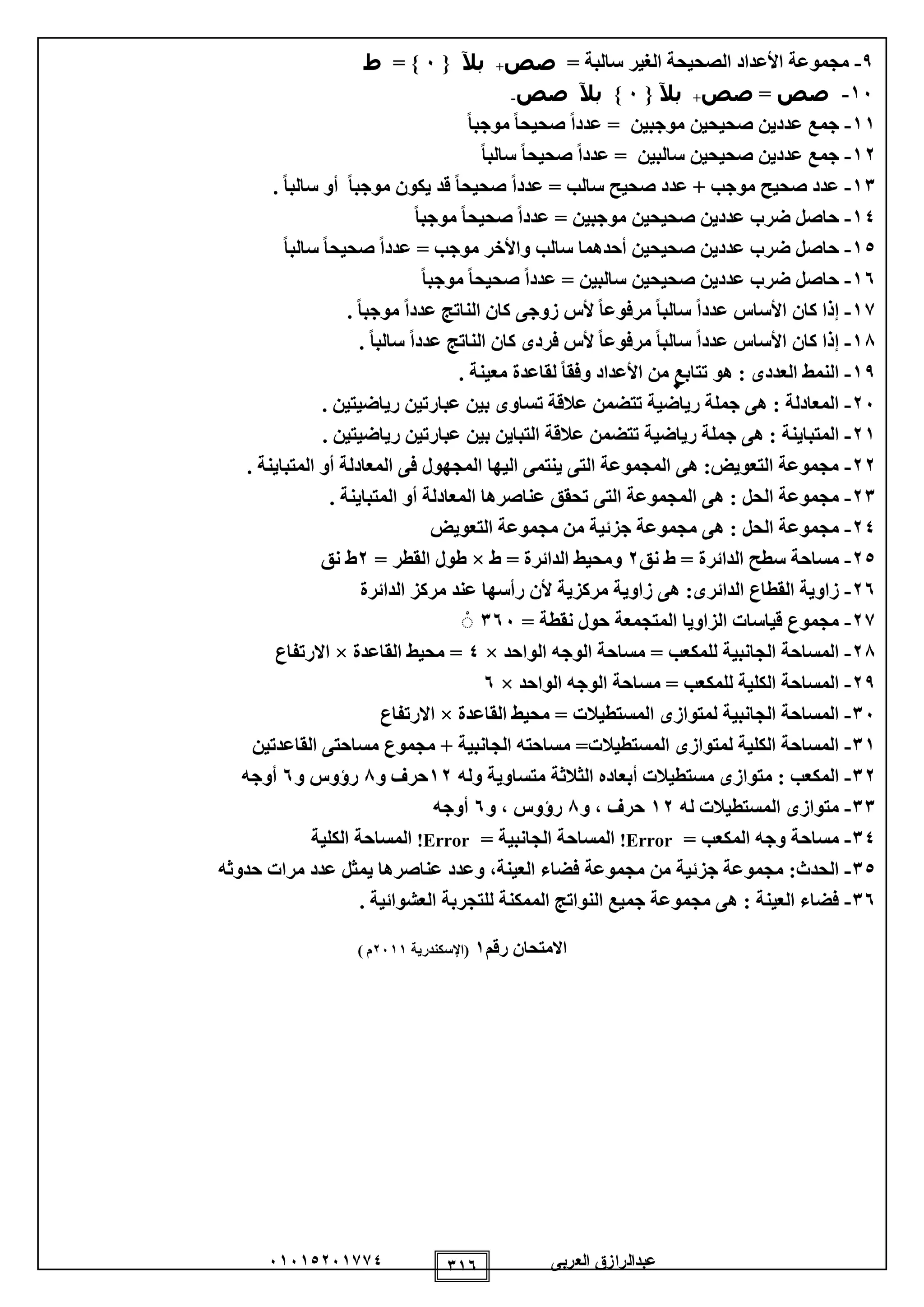 ‫العربى‬ ‫عبدالرازق‬51510251110 115
9-= ‫سالبة‬ ‫الغير‬ ‫الصحيحة‬ ‫األعداد‬ ‫مجموعة‬‫صص‬+‫بآل‬{5}=‫ط‬
15-‫صص‬=‫صص‬+‫بآل‬{5}‫بآل‬‫صص‬-
11-ً‫ا‬‫موجب‬ ً‫ا‬‫صحيح‬ ً‫ا‬‫عدد‬ = ‫موجبين‬ ‫صحيحين‬ ‫عددين‬ ‫جمع‬
12-ً‫ا‬‫سالب‬ ً‫ا‬‫صحيح‬ ً‫ا‬‫عدد‬ = ‫سالبين‬ ‫صحيحين‬ ‫عددين‬ ‫جمع‬
11-‫عد‬ = ‫سالب‬ ‫صحيح‬ ‫عدد‬ + ‫موجب‬ ‫صحيح‬ ‫عدد‬. ً‫ا‬‫سالب‬ ‫أو‬ ً‫ا‬‫موجب‬ ‫يكون‬ ‫قد‬ ً‫ا‬‫صحيح‬ ً‫ا‬‫د‬
10-ً‫ا‬‫موجب‬ ً‫ا‬‫صحيح‬ ً‫ا‬‫عدد‬ = ‫موجبين‬ ‫صحيحين‬ ‫عددين‬ ‫ضرب‬ ‫حاصل‬
10-ً‫ا‬‫سالب‬ ً‫ا‬‫صحيح‬ ً‫ا‬‫عدد‬ = ‫موجب‬ ‫واألخر‬ ‫سالب‬ ‫أحدهما‬ ‫صحيحين‬ ‫عددين‬ ‫ضرب‬ ‫حاصل‬
15-ً‫ا‬‫موجب‬ ً‫ا‬‫صحيح‬ ً‫ا‬‫عدد‬ = ‫سالبين‬ ‫صحيحين‬ ‫عددين‬ ‫ضرب‬ ‫حاصل‬
11-‫مرف‬ ً‫ا‬‫سالب‬ ً‫ا‬‫عدد‬ ‫األساس‬ ‫كان‬ ‫إذا‬. ً‫ا‬‫موجب‬ ً‫ا‬‫عدد‬ ‫الناتج‬ ‫كان‬ ‫زوجى‬ ‫ألس‬ ً‫ا‬‫وع‬
18-. ً‫ا‬‫سالب‬ ً‫ا‬‫عدد‬ ‫الناتج‬ ‫كان‬ ‫فردى‬ ‫ألس‬ ً‫ا‬‫مرفوع‬ ً‫ا‬‫سالب‬ ً‫ا‬‫عدد‬ ‫األساس‬ ‫كان‬ ‫إذا‬
19-. ‫معينة‬ ‫لقاعدة‬ ً‫ا‬‫وفق‬ ‫األعداد‬ ‫من‬ ‫تتابع‬ ‫هو‬ : ‫العددى‬ ‫النمط‬
25-. ‫رياضيتين‬ ‫عبارتين‬ ‫بين‬ ‫تساوى‬ ‫عالقة‬ ‫تتضمن‬ ‫رياضية‬ ‫جملة‬ ‫هى‬ : ‫المعادلة‬
21-‫المتب‬. ‫رياضيتين‬ ‫عبارتين‬ ‫بين‬ ‫التباين‬ ‫عالقة‬ ‫تتضمن‬ ‫رياضية‬ ‫جملة‬ ‫هى‬ : ‫اينة‬
22-. ‫المتباينة‬ ‫أو‬ ‫المعادلة‬ ‫فى‬ ‫المجهول‬ ‫اليها‬ ‫ينتمى‬ ‫التى‬ ‫المجموعة‬ ‫هى‬ :‫التعويض‬ ‫مجموعة‬
21-. ‫المتباينة‬ ‫أو‬ ‫المعادلة‬ ‫عناصرها‬ ‫تحقق‬ ‫التى‬ ‫المجموعة‬ ‫هى‬ : ‫الحل‬ ‫مجموعة‬
20-‫م‬ ‫جزئية‬ ‫مجموعة‬ ‫هى‬ : ‫الحل‬ ‫مجموعة‬‫التعويض‬ ‫مجموعة‬ ‫ن‬
20-‫نق‬ ‫ط‬ = ‫الدائرة‬ ‫سطح‬ ‫مساحة‬2‫ط‬ = ‫الدائرة‬ ‫ومحيط‬×= ‫القطر‬ ‫طول‬2‫نق‬ ‫ط‬
25-‫الدائرة‬ ‫مركز‬ ‫عند‬ ‫رأسها‬ ‫ألن‬ ‫مركزية‬ ‫زاوية‬ ‫هى‬ :‫الدائرى‬ ‫القطاع‬ ‫زاوية‬
21-= ‫نقطة‬ ‫حول‬ ‫المتجمعة‬ ‫الزاويا‬ ‫قياسات‬ ‫مجموع‬155ْ
28-‫الواحد‬ ‫الوجه‬ ‫مساحة‬ = ‫للمكعب‬ ‫الجانبية‬ ‫المساحة‬×0‫القاعدة‬ ‫محيط‬ =×‫االرتفاع‬
29-‫الواحد‬ ‫الوجه‬ ‫مساحة‬ = ‫للمكعب‬ ‫الكلية‬ ‫المساحة‬×5
15-‫القاعدة‬ ‫محيط‬ = ‫المستطيالت‬ ‫لمتوازى‬ ‫الجانبية‬ ‫المساحة‬×‫االرتفاع‬
11-‫القاعدتين‬ ‫مساحتى‬ ‫مجموع‬ + ‫الجانبية‬ ‫مساحته‬ =‫المستطيالت‬ ‫لمتوازى‬ ‫الكلية‬ ‫المساحة‬
12-‫أب‬ ‫مستطيالت‬ ‫متوازى‬ : ‫المكعب‬‫وله‬ ‫متساوية‬ ‫الثالثة‬ ‫عاده‬12‫و‬ ‫حرف‬8‫و‬ ‫رؤوس‬5‫أوجه‬
11-‫له‬ ‫المستطيالت‬ ‫متوازى‬12‫و‬ ، ‫حرف‬8‫و‬ ، ‫رؤوس‬5‫أوجه‬
10-= ‫المكعب‬ ‫وجه‬ ‫مساحة‬Error!= ‫الجانبية‬ ‫المساحة‬Error!‫الكلية‬ ‫المساحة‬
10-‫يم‬ ‫عناصرها‬ ‫وعدد‬ ،‫العينة‬ ‫فضاء‬ ‫مجموعة‬ ‫من‬ ‫جزئية‬ ‫مجموعة‬ :‫الحدث‬‫حدوثه‬ ‫مرات‬ ‫عدد‬ ‫ثل‬
15-‫العشوائية‬ ‫للتجربة‬ ‫الممكنة‬ ‫النواتج‬ ‫جميع‬ ‫مجموعة‬ ‫هى‬ : ‫العينة‬ ‫فضاء‬.
‫رقم‬ ‫االمتحان‬1‫(اإلسكندرية‬2511) ‫م‬
0
 