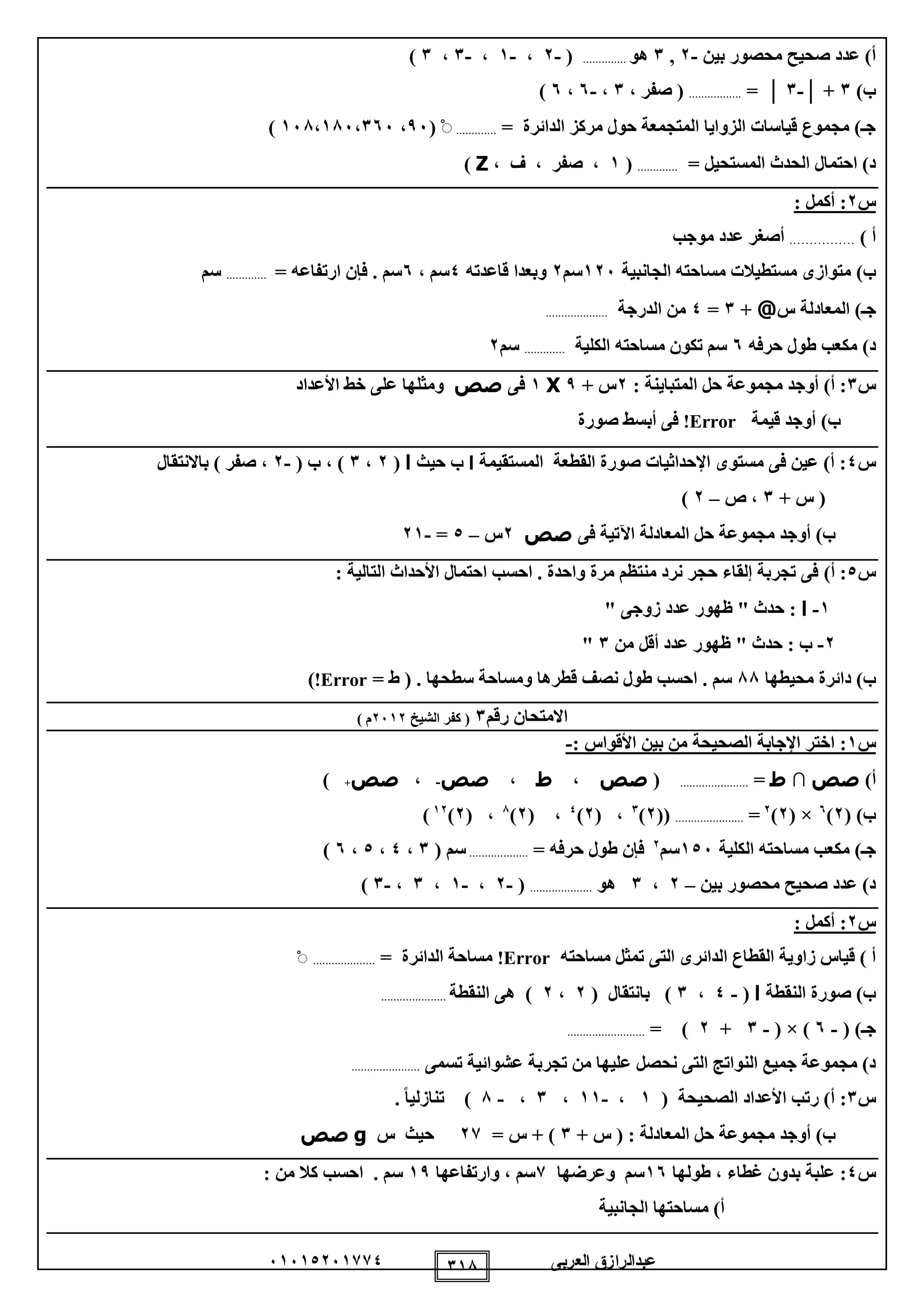‫العربى‬ ‫عبدالرازق‬51510251110 118
‫بين‬ ‫محصور‬ ‫صحيح‬ ‫عدد‬ )‫أ‬-2,1‫هو‬..............(-2،-1،-1،1)
)‫ب‬1│ +-1│=.................‫صفر‬ (،1،-5،5)
= ‫الدائرة‬ ‫مركز‬ ‫حول‬ ‫المتجمعة‬ ‫الزوايا‬ ‫قياسات‬ ‫مجموع‬ )‫جـ‬.............ْ(95،158،185،155)
= ‫المستحيل‬ ‫الحدث‬ ‫احتمال‬ )‫د‬.............(1، ‫ف‬ ، ‫صفر‬ ،Z)
‫س‬2: ‫أكمل‬ :
) ‫أ‬………….…‫موجب‬ ‫عدد‬ ‫أصغر‬
)‫ب‬‫الجانبية‬ ‫مساحته‬ ‫مستطيالت‬ ‫متوازى‬125‫سم‬2‫قاعدته‬ ‫وبعدا‬0، ‫سم‬5= ‫ارتفاعه‬ ‫فإن‬ . ‫سم‬.............‫سم‬
‫ج‬‫ـ‬)‫س‬ ‫المعادلة‬@+1=0‫الدرجة‬ ‫من‬....................
)‫د‬‫حرفه‬ ‫طول‬ ‫مكعب‬5‫الكلية‬ ‫مساحته‬ ‫تكون‬ ‫سم‬.............‫سم‬2
‫س‬1‫ا‬ ‫حل‬ ‫مجموعة‬ ‫أوجد‬ )‫أ‬ :: ‫لمتباينة‬2+ ‫س‬9X1‫فى‬‫صص‬‫األعداد‬ ‫خط‬ ‫على‬ ‫ومثلها‬
‫أوجد‬ )‫ب‬‫قيمة‬Error!‫صورة‬ ‫أبسط‬ ‫فى‬
‫س‬0‫المستقيمة‬ ‫القطعة‬ ‫صورة‬ ‫اإلحداثيات‬ ‫مستوى‬ ‫فى‬ ‫عين‬ )‫أ‬ :‫ا‬‫حيث‬ ‫ب‬‫ا‬(2،1( ‫ب‬ ، )-2‫باالنتقال‬ ) ‫صفر‬ ،
+ ‫س‬ (1‫ص‬ ،–2)
‫فى‬ ‫اآلتية‬ ‫المعادلة‬ ‫حل‬ ‫مجموعة‬ ‫أوجد‬ )‫ب‬‫صص‬2‫س‬–0=-21
‫س‬0:)‫أ‬: ‫التالية‬ ‫األحداث‬ ‫احتمال‬ ‫احسب‬ . ‫واحدة‬ ‫مرة‬ ‫منتظم‬ ‫نرد‬ ‫حجر‬ ‫إلقاء‬ ‫تجربة‬ ‫فى‬
1-‫ا‬" ‫زوجى‬ ‫عدد‬ ‫ظهور‬ " ‫حدث‬ :
2-‫من‬ ‫أقل‬ ‫عدد‬ ‫ظهور‬ " ‫حدث‬ : ‫ب‬1"
)‫ب‬‫محيطها‬ ‫دائرة‬88‫نصف‬ ‫طول‬ ‫احسب‬ . ‫سم‬= ‫ط‬ ( . ‫سطحها‬ ‫ومساحة‬ ‫قطرها‬Error!)
‫رقم‬ ‫االمتحان‬1‫الشيخ‬ ‫كفر‬ (2512) ‫م‬
‫س‬1:: ‫األقواس‬ ‫بين‬ ‫من‬ ‫الصحيحة‬ ‫اإلجابة‬ ‫اختر‬-
)‫أ‬‫صص‬∩‫ط‬=......................(‫صص‬،‫ط‬،‫صص‬-،‫صص‬+)
( )‫ب‬2)5
( ×2)2
=......................((2)1
،(2)0
( ،2)8
( ،2)12
)
‫الكلية‬ ‫مساحته‬ ‫مكعب‬ )‫جـ‬105‫سم‬2
= ‫حرفه‬ ‫طول‬ ‫فإن‬...................( ‫سم‬1،0،0،5)
‫بين‬ ‫محصور‬ ‫صحيح‬ ‫عدد‬ )‫د‬–2،1‫هو‬....................(-2،-1،1،-1)
‫س‬2: ‫أكمل‬ :
‫الدائر‬ ‫القطاع‬ ‫زاوية‬ ‫قياس‬ ) ‫أ‬‫ى‬‫الت‬‫ى‬‫مسا‬ ‫تمثل‬‫حته‬Error!= ‫الدائرة‬ ‫مساحة‬....................ْ
‫النقطة‬ ‫صورة‬ )‫ب‬‫ا‬(-0،1( ‫بانتقال‬ )2،2‫ه‬ )‫ى‬‫النقطة‬.....................
‫ج‬‫ـ‬( )-5( × )-1+2= ).........................
‫الت‬ ‫النواتج‬ ‫جميع‬ ‫مجموعة‬ )‫د‬‫ى‬‫تجرب‬ ‫من‬ ‫عليها‬ ‫نحصل‬‫تسمى‬ ‫عشوائية‬ ‫ة‬......................
‫س‬1:( ‫الصحيحة‬ ‫األعداد‬ ‫رتب‬ )‫أ‬1،-11،1،-8. ً‫ا‬‫تنازلي‬ )
+ ‫س‬ ( : ‫المعادلة‬ ‫حل‬ ‫مجموعة‬ ‫أوجد‬ )‫ب‬1= ‫س‬ + )21‫س‬ ‫حيث‬g‫صص‬
‫س‬0:‫غطاء‬ ‫بدون‬ ‫علبة‬‫طولها‬ ،15‫وعرضها‬ ‫سم‬1‫سم‬‫وارتفاعها‬ ،19‫سم‬.‫ا‬‫من‬ ‫كال‬ ‫حسب‬:
‫الجانبية‬ ‫مساحتها‬ )‫أ‬
 