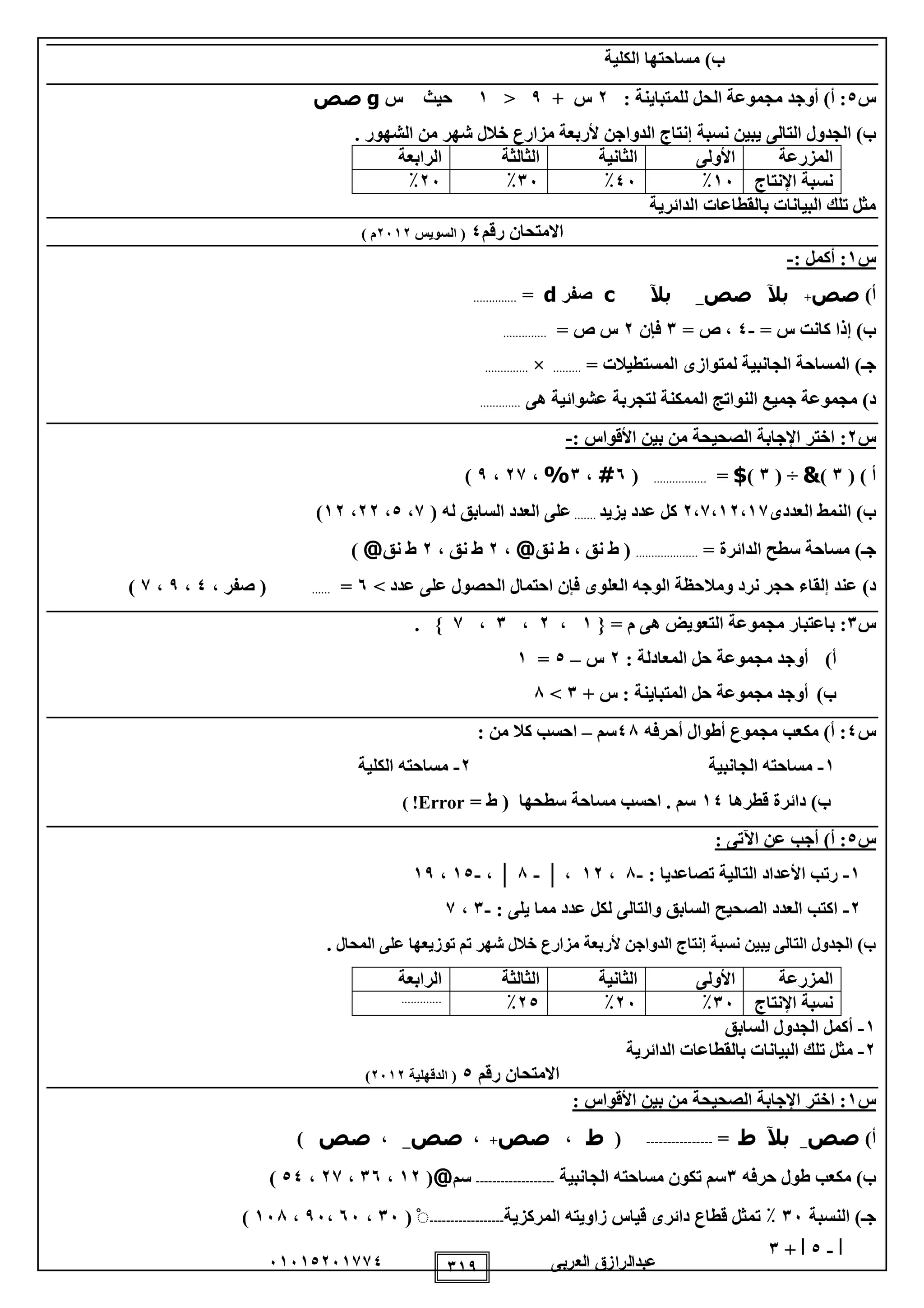 ‫العربى‬ ‫عبدالرازق‬51510251110 119
‫الكلية‬ ‫مساحتها‬ )‫ب‬
‫س‬0: ‫للمتباينة‬ ‫الحل‬ ‫مجموعة‬ ‫أوجد‬ )‫أ‬ :2+ ‫س‬9<1‫س‬ ‫حيث‬g‫صص‬
‫التال‬ ‫الجدول‬ )‫ب‬‫ى‬‫إن‬ ‫نسبة‬ ‫يبين‬. ‫الشهور‬ ‫من‬ ‫شهر‬ ‫خالل‬ ‫مزارع‬ ‫ألربعة‬ ‫الدواجن‬ ‫تاج‬
‫المزرعة‬‫األولى‬‫الثانية‬‫الثالثة‬‫الرابعة‬
‫نسبة‬‫اإلنتاج‬15٪05٪15٪25٪
‫الدائرية‬ ‫بالقطاعات‬ ‫البيانات‬ ‫تلك‬ ‫مثل‬
‫رقم‬ ‫االمتحان‬0‫السويس‬ (2512) ‫م‬
‫س‬1:‫أكمل‬:-
)‫أ‬‫صص‬+‫بآل‬‫صص‬_‫بآل‬c‫صفر‬d=..............
)‫ب‬= ‫س‬ ‫كانت‬ ‫إذا‬-0= ‫ص‬ ،1‫فإن‬2= ‫ص‬ ‫س‬..............
)‫جـ‬‫المستطيالت‬ ‫لمتوازى‬ ‫الجانبية‬ ‫المساحة‬=.........×..............
)‫د‬‫هى‬ ‫عشوائية‬ ‫لتجربة‬ ‫الممكنة‬ ‫النواتج‬ ‫جميع‬ ‫مجموعة‬.............
‫س‬2:: ‫األقواس‬ ‫بين‬ ‫من‬ ‫الصحيحة‬ ‫اإلجابة‬ ‫اختر‬-
) ‫أ‬(1)&( ÷1)$=.................(5#،1%،21،9)
)‫ب‬‫العددى‬ ‫النمط‬2،1،12،11‫يزيد‬ ‫عدد‬ ‫كل‬.......( ‫له‬ ‫السابق‬ ‫العدد‬ ‫على‬1،0،22،12)
‫ج‬‫ـ‬)‫الدائرة‬ ‫سطح‬ ‫مساحة‬=....................‫نق‬ ‫ط‬ ، ‫نق‬ ‫ط‬ (@،2، ‫نق‬ ‫ط‬2‫نق‬ ‫ط‬@)
)‫د‬‫ا‬ ‫احتمال‬ ‫فإن‬ ‫العلوى‬ ‫الوجه‬ ‫ومالحظة‬ ‫نرد‬ ‫حجر‬ ‫إلقاء‬ ‫عند‬> ‫عدد‬ ‫على‬ ‫لحصول‬5=......، ‫صفر‬ (0،9،1)
‫س‬1:= ‫م‬ ‫هى‬ ‫التعويض‬ ‫مجموعة‬ ‫باعتبار‬{1،2،1،1}.
‫أ‬): ‫المعادلة‬ ‫حل‬ ‫مجموعة‬ ‫أوجد‬2‫س‬–0=1
‫ب‬)+ ‫س‬ : ‫المتباينة‬ ‫حل‬ ‫مجموعة‬ ‫أوجد‬1>8
‫س‬0‫أحرفه‬ ‫أطوال‬ ‫مجموع‬ ‫مكعب‬ )‫أ‬ :08‫سم‬–‫من‬ ‫كال‬ ‫احسب‬:
1-‫الجانبية‬ ‫مساحته‬2-‫الكلية‬ ‫مساحته‬
‫قطرها‬ ‫دائرة‬ )‫ب‬10= ‫ط‬ ( ‫سطحها‬ ‫مساحة‬ ‫احسب‬ . ‫سم‬Error!)
‫س‬0: ‫اآلتى‬ ‫عن‬ ‫أجب‬ )‫أ‬ :
1-: ‫تصاعديا‬ ‫التالية‬ ‫األعداد‬ ‫رتب‬-8،12،│-8│،-10،19
2-: ‫يلى‬ ‫مما‬ ‫عدد‬ ‫لكل‬ ‫والتالى‬ ‫السابق‬ ‫الصحيح‬ ‫العدد‬ ‫اكتب‬-1،1
‫المحال‬ ‫على‬ ‫توزيعها‬ ‫تم‬ ‫شهر‬ ‫خالل‬ ‫مزارع‬ ‫ألربعة‬ ‫الدواجن‬ ‫إنتاج‬ ‫نسبة‬ ‫يبين‬ ‫التالى‬ ‫الجدول‬ )‫ب‬.
‫المزرعة‬‫األولى‬‫الثانية‬‫الثالثة‬‫الرابعة‬
‫نسبة‬‫اإلنتاج‬15٪25٪20٪.............
1-‫السابق‬ ‫الجدول‬ ‫أكمل‬
2-‫الدائرية‬ ‫بالقطاعات‬ ‫البيانات‬ ‫تلك‬ ‫مثل‬
‫رقم‬ ‫االمتحان‬0‫الدقهلية‬ (2512)
‫س‬1: ‫األقواس‬ ‫بين‬ ‫من‬ ‫الصحيحة‬ ‫اإلجابة‬ ‫اختر‬ :
)‫أ‬‫صص‬_‫بآل‬‫ط‬=----------------(‫ط‬،‫صص‬+،‫صص‬_،‫صص‬)
‫حرفه‬ ‫طول‬ ‫مكعب‬ )‫ب‬1‫مسا‬ ‫تكون‬ ‫سم‬‫الجانبية‬ ‫حته‬-------------------‫سم‬@(12،15،21،00)
‫النسبة‬ )‫جـ‬15٪‫المركزية‬ ‫زاويته‬ ‫قياس‬ ‫دائرى‬ ‫قطاع‬ ‫تمثل‬------------------ْ(15،55،95،158)
│-0+│1
 