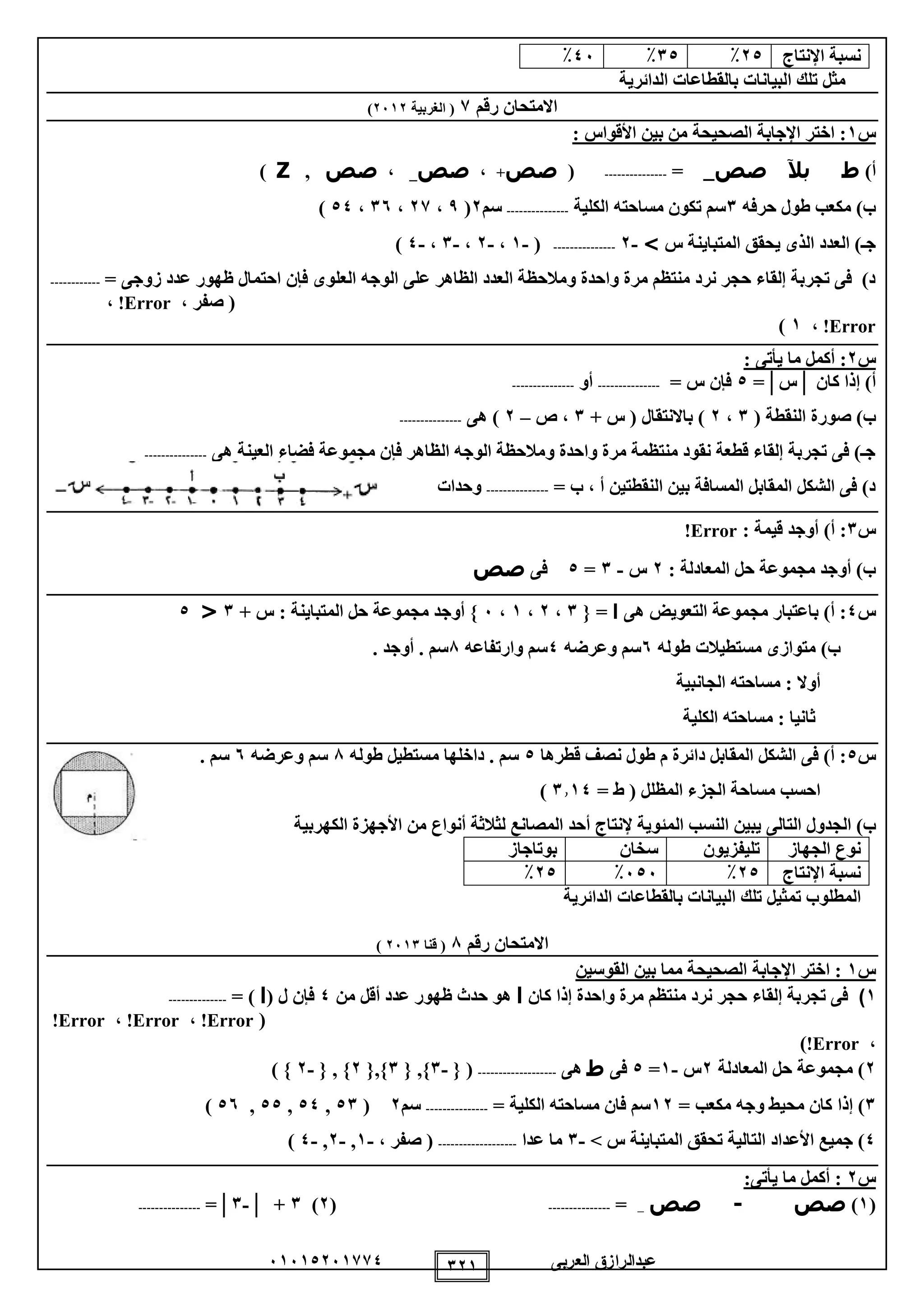 ‫العربى‬ ‫عبدالرازق‬51510251110 121
‫نسبة‬‫اإلنتاج‬20٪10٪05٪
‫الدائرية‬ ‫بالقطاعات‬ ‫البيانات‬ ‫تلك‬ ‫مثل‬
‫رقم‬ ‫االمتحان‬1‫الغربية‬ (2512)
‫س‬1: ‫األقواس‬ ‫بين‬ ‫من‬ ‫الصحيحة‬ ‫اإلجابة‬ ‫اختر‬ :
)‫أ‬‫ط‬‫بآل‬‫صص‬_=---------------(‫صص‬+،‫صص‬_،‫صص‬,Z)
‫حرفه‬ ‫طول‬ ‫مكعب‬ )‫ب‬1‫الكلية‬ ‫مساحته‬ ‫تكون‬ ‫سم‬---------------‫سم‬2(9،21،15،00)
‫س‬ ‫المتباينة‬ ‫يحقق‬ ‫الذى‬ ‫العدد‬ )‫جـ‬>-2---------------(-1،-2،-1،-0)
‫فإن‬ ‫العلوى‬ ‫الوجه‬ ‫على‬ ‫الظاهر‬ ‫العدد‬ ‫ومالحظة‬ ‫واحدة‬ ‫مرة‬ ‫منتظم‬ ‫نرد‬ ‫حجر‬ ‫إلقاء‬ ‫تجربة‬ ‫فى‬ )‫د‬= ‫زوجى‬ ‫عدد‬ ‫ظهور‬ ‫احتمال‬------------
، ‫صفر‬ (Error!،
Error!،1)
‫س‬2: ‫يأتى‬ ‫ما‬ ‫أكمل‬ :
‫كان‬ ‫إذا‬ )‫أ‬│‫س‬=│0= ‫س‬ ‫فإن‬---------------‫أو‬---------------
‫صو‬ )‫ب‬( ‫النقطة‬ ‫رة‬1،2+ ‫س‬ ( ‫باالنتقال‬ )1‫ص‬ ،–2‫هى‬ )---------------
‫هى‬ ‫العينة‬ ‫فضاء‬ ‫مجموعة‬ ‫فإن‬ ‫الظاهر‬ ‫الوجه‬ ‫ومالحظة‬ ‫واحدة‬ ‫مرة‬ ‫منتظمة‬ ‫نقود‬ ‫قطعة‬ ‫إلقاء‬ ‫تجربة‬ ‫فى‬ )‫جـ‬---------------
= ‫ب‬ ، ‫أ‬ ‫النقطتين‬ ‫بين‬ ‫المسافة‬ ‫المقابل‬ ‫الشكل‬ ‫فى‬ )‫د‬---------------‫وحدات‬
‫س‬1)‫أ‬ :: ‫قيمة‬ ‫أوجد‬Error!
: ‫المعادلة‬ ‫حل‬ ‫مجموعة‬ ‫أوجد‬ )‫ب‬2‫س‬-1=0‫فى‬‫صص‬
‫س‬0‫هى‬ ‫التعويض‬ ‫مجموعة‬ ‫باعتبار‬ )‫أ‬ :‫ا‬{ =1،2،1،5+ ‫س‬ : ‫المتباينة‬ ‫حل‬ ‫مجموعة‬ ‫أوجد‬ }1<0
‫طوله‬ ‫مستطيالت‬ ‫متوازى‬ )‫ب‬5‫وعرضه‬ ‫سم‬0‫وارتفاعه‬ ‫سم‬8‫أوج‬ . ‫سم‬. ‫د‬
‫الجانبية‬ ‫مساحته‬ : ‫أوال‬
‫الكلية‬ ‫مساحته‬ : ‫ثانيا‬
‫س‬0‫قطرها‬ ‫نصف‬ ‫طول‬ ‫م‬ ‫دائرة‬ ‫المقابل‬ ‫الشكل‬ ‫فى‬ )‫أ‬ :0‫طوله‬ ‫مستطيل‬ ‫داخلها‬ . ‫سم‬8‫وعرضه‬ ‫سم‬5. ‫سم‬
= ‫ط‬ ( ‫المظلل‬ ‫الجزء‬ ‫مساحة‬ ‫احسب‬1110)
)‫ب‬‫التال‬ ‫الجدول‬‫ى‬‫يبين‬‫ال‬‫نسب‬‫ال‬‫الكهربية‬ ‫األجهزة‬ ‫من‬ ‫أنواع‬ ‫لثالثة‬ ‫المصانع‬ ‫أحد‬ ‫إلنتاج‬ ‫مئوية‬
‫الجهاز‬ ‫نوع‬‫تليفزيون‬‫سخان‬‫بوتاجاز‬
‫نسبة‬‫اإلنتاج‬20٪505٪20٪
‫ت‬ ‫المطلوب‬‫مث‬‫ي‬‫الدائرية‬ ‫بالقطاعات‬ ‫البيانات‬ ‫تلك‬ ‫ل‬
‫رقم‬ ‫االمتحان‬8‫قنا‬ (2511)
‫س‬1‫اختر‬ :‫اإلجابة‬‫القوسين‬ ‫بين‬ ‫مما‬ ‫الصحيحة‬
1)‫تجربة‬ ‫فى‬‫إلقاء‬‫واحدة‬ ‫مرة‬ ‫منتظم‬ ‫نرد‬ ‫حجر‬‫إذا‬‫كان‬‫ا‬‫من‬ ‫أقل‬ ‫عدد‬ ‫ظهور‬ ‫حدث‬ ‫هو‬0‫فإن‬‫ل‬(‫ا‬= )--------------
(Error!،Error!،Error!
،Error!)
2‫المعادلة‬ ‫حل‬ ‫مجموعة‬ )2‫س‬-1=0‫فى‬‫ط‬‫هى‬-------------------(}-1{,}1{,}2{,}-2{)
1)‫إذا‬= ‫مكعب‬ ‫وجه‬ ‫محيط‬ ‫كان‬12= ‫الكلية‬ ‫مساحته‬ ‫فان‬ ‫سم‬---------------‫سم‬2(01,00,00,05)
0‫جميع‬ )‫األعداد‬‫المتبا‬ ‫تحقق‬ ‫التالية‬> ‫س‬ ‫ينة‬-1‫عدا‬ ‫ما‬-------------------‫صفر‬ (،-1,-2,-0)
‫س‬2‫أكمل‬ :‫ي‬ ‫ما‬‫أ‬:‫تى‬
(1)‫صص‬-‫صص‬_=---------------(2)1│ +-1=│---------------
 