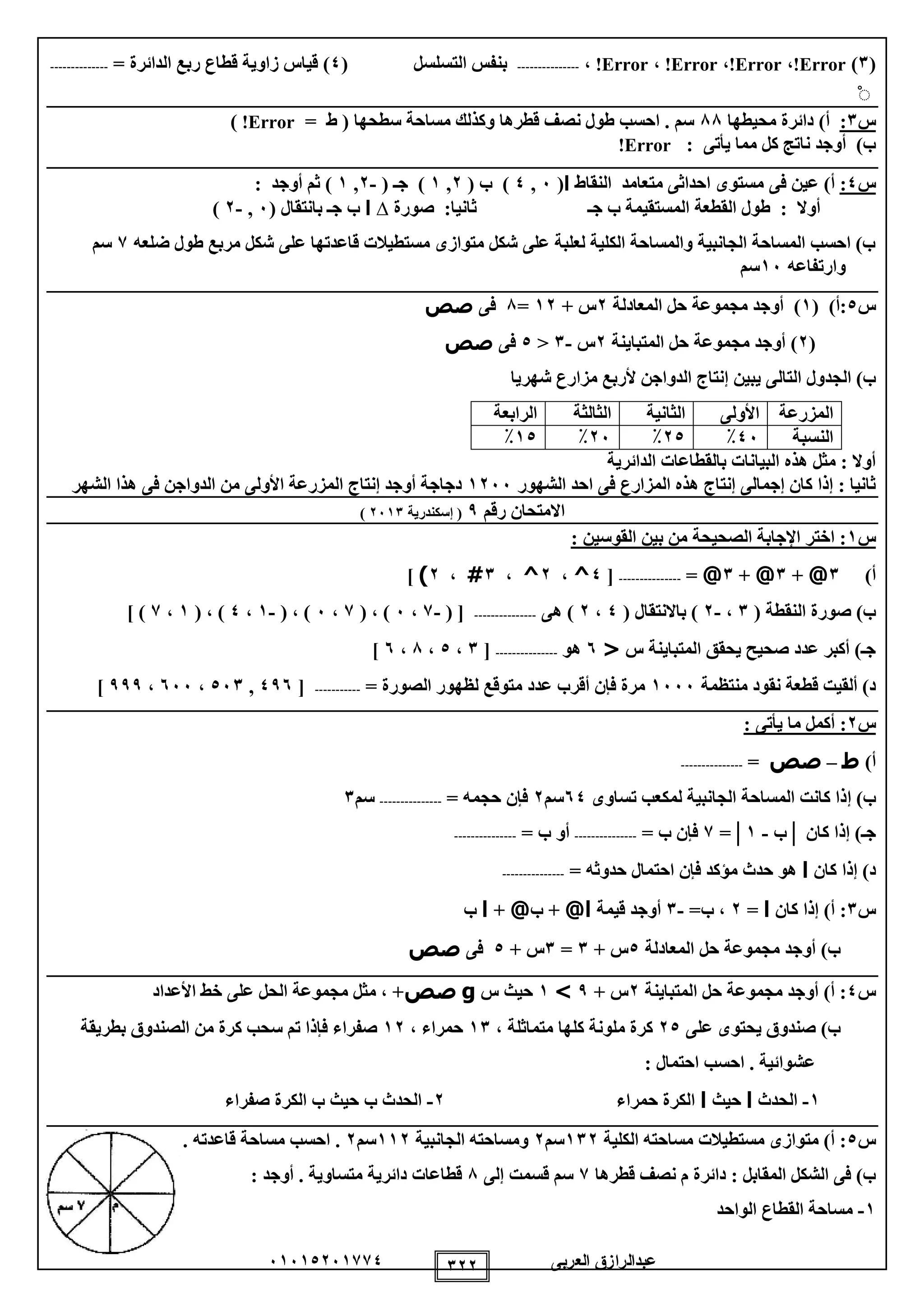 ‫العربى‬ ‫عبدالرازق‬51510251110 122
(1)Error!،Error!،Error!،Error!،---------------‫التسل‬ ‫بنفس‬‫س‬‫ل‬(0= ‫الدائرة‬ ‫ربع‬ ‫قطاع‬ ‫زاوية‬ ‫قياس‬ )--------------
ْ
‫س‬1:‫محيطها‬ ‫دائرة‬ )‫أ‬88‫سطحها‬ ‫مساحة‬ ‫وكذلك‬ ‫قطرها‬ ‫نصف‬ ‫طول‬ ‫احسب‬ . ‫سم‬= ‫ط‬ (Error!)
‫يأتى‬ ‫مما‬ ‫كل‬ ‫ناتج‬ ‫أوجد‬ )‫ب‬:Error!
‫س‬0:)‫أ‬‫فى‬ ‫عين‬‫النقاط‬ ‫متعامد‬ ‫احداثى‬ ‫مستوى‬‫ا‬(5,0)( ‫ب‬2,1( ‫جـ‬ )-2,1: ‫أوجد‬ ‫ثم‬ )
‫جـ‬ ‫ب‬ ‫المستقيمة‬ ‫القطعة‬ ‫طول‬ : ‫أوال‬‫صورة‬ :‫ثانيا‬∆‫ا‬( ‫بانتقال‬ ‫جـ‬ ‫ب‬5,-2)
‫ضلعه‬ ‫طول‬ ‫مربع‬ ‫شكل‬ ‫على‬ ‫قاعدتها‬ ‫مستطيالت‬ ‫متوازى‬ ‫شكل‬ ‫على‬ ‫لعلبة‬ ‫الكلية‬ ‫والمساحة‬ ‫الجانبية‬ ‫المساحة‬ ‫احسب‬ )‫ب‬1‫سم‬
‫وارتفاعه‬15‫سم‬
‫س‬0( )‫:أ‬1‫المعادلة‬ ‫حل‬ ‫مجموعة‬ ‫أوجد‬ )2+ ‫س‬12=8‫فى‬‫صص‬
(2‫المتباينة‬ ‫حل‬ ‫مجموعة‬ ‫أوجد‬ )2‫س‬-1<0‫فى‬‫صص‬
‫التال‬ ‫الجدول‬ )‫ب‬‫شهريا‬ ‫مزارع‬ ‫ألربع‬ ‫الدواجن‬ ‫إنتاج‬ ‫يبين‬ ‫ى‬
‫المزرعة‬‫األولى‬‫الثانية‬‫الثالثة‬‫الرابعة‬
‫النسبة‬05٪20٪25٪10٪
‫الدائرية‬ ‫بالقطاعات‬ ‫البيانات‬ ‫هذه‬ ‫مثل‬ : ‫أوال‬
‫الشهور‬ ‫احد‬ ‫فى‬ ‫المزارع‬ ‫هذه‬ ‫إنتاج‬ ‫إجمالى‬ ‫كان‬ ‫إذا‬ : ‫ثانيا‬1255‫الدوا‬ ‫من‬ ‫األولى‬ ‫المزرعة‬ ‫إنتاج‬ ‫أوجد‬ ‫دجاجة‬‫الشهر‬ ‫هذا‬ ‫فى‬ ‫جن‬
‫رقم‬ ‫االمتحان‬9‫إسكندرية‬ (2511)
‫س‬1: ‫القوسين‬ ‫بين‬ ‫من‬ ‫الصحيحة‬ ‫اإلجابة‬ ‫اختر‬ :
)‫أ‬1@+1@+1@=---------------[0^،2^،1#،2)]
( ‫النقطة‬ ‫صورة‬ )‫ب‬1،-2( ‫باالنتقال‬ )0،2‫هى‬ )---------------( [-1،5( ، )1،5( ، )-1،0( ، )1،1] )
‫س‬ ‫المتباينة‬ ‫يحقق‬ ‫صحيح‬ ‫عدد‬ ‫أكبر‬ )‫جـ‬<5‫هو‬---------------[1،0،8،5]
‫منتظمة‬ ‫نقود‬ ‫قطعة‬ ‫ألقيت‬ )‫د‬1555= ‫الصورة‬ ‫لظهور‬ ‫متوقع‬ ‫عدد‬ ‫أقرب‬ ‫فإن‬ ‫مرة‬-----------[095,051،555،999]
‫س‬2: ‫يأتى‬ ‫ما‬ ‫أكمل‬ :
)‫أ‬‫ط‬–‫صص‬=---------------
‫إ‬ )‫ب‬‫تساوى‬ ‫لمكعب‬ ‫الجانبية‬ ‫المساحة‬ ‫كانت‬ ‫ذا‬50‫سم‬2= ‫حجمه‬ ‫فإن‬---------------‫سم‬1
‫كان‬ ‫إذا‬ )‫جـ‬│‫ب‬-1=│1= ‫ب‬ ‫فإن‬---------------= ‫ب‬ ‫أو‬---------------
‫كان‬ ‫إذا‬ )‫د‬‫ا‬= ‫حدوثه‬ ‫احتمال‬ ‫فإن‬ ‫مؤكد‬ ‫حدث‬ ‫هو‬---------------
‫س‬1‫كان‬ ‫إذا‬ )‫أ‬ :‫ا‬=2=‫ب‬ ،-1‫قيمة‬ ‫أوجد‬@‫ا‬‫ب‬ +@+‫ا‬‫ب‬
‫المعادلة‬ ‫حل‬ ‫مجموعة‬ ‫أوجد‬ )‫ب‬0+ ‫س‬1=1+ ‫س‬0‫فى‬‫صص‬
‫س‬0‫المتباينة‬ ‫حل‬ ‫مجموعة‬ ‫أوجد‬ )‫أ‬ :2+ ‫س‬9>1‫س‬ ‫حيث‬g‫صص‬‫األعداد‬ ‫خط‬ ‫على‬ ‫الحل‬ ‫مجموعة‬ ‫مثل‬ ، +
‫على‬ ‫يحتوى‬ ‫صندوق‬ )‫ب‬20، ‫متماثلة‬ ‫كلها‬ ‫ملونة‬ ‫كرة‬11، ‫حمراء‬12‫بطريقة‬ ‫الصندوق‬ ‫من‬ ‫كرة‬ ‫سحب‬ ‫تم‬ ‫فإذا‬ ‫صفراء‬
: ‫احتمال‬ ‫احسب‬ . ‫عشوائية‬
1-‫الحدث‬‫ا‬‫حيث‬‫ا‬‫حمراء‬ ‫الكرة‬2-‫صفراء‬ ‫الكرة‬ ‫ب‬ ‫حيث‬ ‫ب‬ ‫الحدث‬
‫س‬0‫الكلية‬ ‫مساحته‬ ‫مستطيالت‬ ‫متوازى‬ )‫أ‬ :112‫سم‬2‫الجانبية‬ ‫ومساحته‬112‫سم‬2. ‫قاعدته‬ ‫مساحة‬ ‫احسب‬ .
‫دائرة‬ : ‫المقابل‬ ‫الشكل‬ ‫فى‬ )‫ب‬‫قطرها‬ ‫نصف‬ ‫م‬1‫إلى‬ ‫قسمت‬ ‫سم‬8: ‫أوجد‬ . ‫متساوية‬ ‫دائرية‬ ‫قطاعات‬
1-‫الواحد‬ ‫القطاع‬ ‫مساحة‬
 