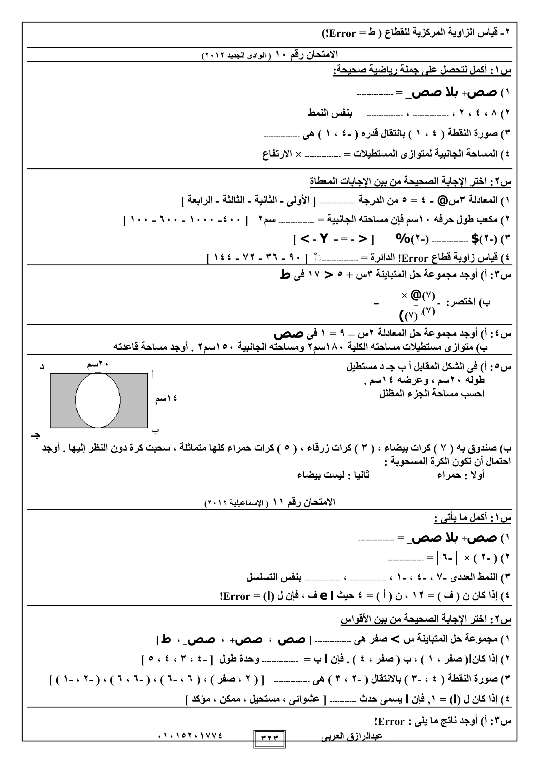 ‫العربى‬ ‫عبدالرازق‬51510251110 121
2-‫للقطاع‬ ‫المركزية‬ ‫الزاوية‬ ‫قياس‬= ‫ط‬ (Error!)
‫رقم‬ ‫االمتحان‬15‫الجديد‬ ‫الوادى‬ (2512)
‫س‬1:‫صحيحة‬ ‫رياضية‬ ‫جملة‬ ‫على‬ ‫لتحصل‬ ‫أكمل‬ :
1)‫صص‬+‫بال‬‫صص‬= _---------------
2)8،0،2،---------------،---------------‫النمط‬ ‫بنفس‬
1( ‫النقطة‬ ‫صورة‬ )0،1( ‫قدره‬ ‫بانتقال‬ )-0،1‫هى‬ )---------------
0= ‫المستطيالت‬ ‫لمتوازى‬ ‫الجانبية‬ ‫المساحة‬ )---------------×‫االرتفاع‬
‫س‬2‫المعطاة‬ ‫اإلجابات‬ ‫بين‬ ‫من‬ ‫الصحيحة‬ ‫اإلجابة‬ ‫اختر‬ :
1‫المعادلة‬ )1‫س‬@-0=0‫الدرجة‬ ‫من‬---------------‫األولى‬ [-‫الثانية‬-‫الثالثة‬-] ‫الرابعة‬
2‫حرفه‬ ‫طول‬ ‫مكعب‬ )15= ‫الجانبية‬ ‫مساحته‬ ‫فإن‬ ‫سم‬---------------‫سم‬2[055-1555-555-155]
1( )-2)$---------------(-2)%[<-=-Y->]
0‫قطاع‬ ‫زاوية‬ ‫قياس‬ )Error!= ‫الدائرة‬---------------ْ[95-15-12-100]
‫س‬1‫المتباينة‬ ‫حل‬ ‫مجموعة‬ ‫أوجد‬ )‫أ‬ :1+ ‫س‬0<11‫فى‬‫ط‬
‫ــــــــــــــــــــــــــــ‬ :‫اختصر‬ )‫ب‬
‫س‬0‫المعادلة‬ ‫حل‬ ‫مجموعة‬ ‫أوجد‬ )‫أ‬ :2‫س‬–9=1‫فى‬‫صص‬
‫الكلية‬ ‫مساحته‬ ‫مستطيالت‬ ‫متوازى‬ )‫ب‬185‫سم‬2‫و‬‫الجانبية‬ ‫مساحته‬105‫سم‬2‫قاعدته‬ ‫مساحة‬ ‫أوجد‬ .
‫س‬0‫مستطيل‬ ‫د‬ ‫جـ‬ ‫ب‬ ‫أ‬ ‫المقابل‬ ‫الشكل‬ ‫فى‬ )‫أ‬ :‫د‬
‫طوله‬25‫وعرضه‬ ، ‫سم‬10. ‫سم‬
‫المظل‬ ‫الجزء‬ ‫مساحة‬ ‫احسب‬‫ل‬
‫جـ‬
( ‫به‬ ‫صندوق‬ )‫ب‬1( ، ‫بيضاء‬ ‫كرات‬ )1( ، ‫زرقاء‬ ‫كرات‬ )0، ‫متماثلة‬ ‫كلها‬ ‫حمراء‬ ‫كرات‬ )‫أوجد‬ . ‫إليها‬ ‫النظر‬ ‫دون‬ ‫كرة‬ ‫سحبت‬
: ‫المسحوبة‬ ‫الكرة‬ ‫تكون‬ ‫أن‬ ‫احتمال‬
‫بيضاء‬ ‫ليست‬ : ‫ثانيا‬ ‫حمراء‬ : ‫أوال‬
‫رقم‬ ‫االمتحان‬11‫اإلسماعيلية‬ (2512)
‫س‬1: ‫يأتى‬ ‫ما‬ ‫أكمل‬ :
1)‫صص‬+‫بال‬‫صص‬_=---------------
2( )-2× )│-5=│---------------
1‫الن‬ )‫العددى‬ ‫مط‬-1،-0،-1،---------------،---------------‫التسلسل‬ ‫بنفس‬
0= ) ‫ف‬ ( ‫ن‬ ‫كان‬ ‫إذا‬ )12= ) ‫أ‬ ( ‫ن‬ ،0‫حيث‬‫ا‬e( ‫ل‬ ‫فإن‬ ، ‫ف‬‫ا‬= )Error!
‫س‬2‫األقواس‬ ‫بين‬ ‫من‬ ‫الصحيحة‬ ‫اإلجابة‬ ‫اختر‬ :
1‫س‬ ‫المتباينة‬ ‫حل‬ ‫مجموعة‬ )>‫صفر‬‫هى‬---------------[‫صص‬،‫صص‬+،‫صص‬_،‫ط‬]
2‫كان‬ ‫إذا‬ )‫ا‬، ‫صفر‬ (1، ‫صفر‬ ( ‫ب‬ ، )0‫فإن‬ . )‫ا‬= ‫ب‬---------------[ ‫طول‬ ‫وحدة‬-0،1،0،0]
1( ‫النقطة‬ ‫صورة‬ )0،-1( ‫باالنتقال‬ )-2،1‫هى‬ )---------------( [2( ، ) ‫صفر‬ ،5،-5( ، )-5،5( ، )-2،-1] )
0( ‫ل‬ ‫كان‬ ‫إذا‬ )‫ا‬= )1‫فإن‬ ,‫ا‬‫حدث‬ ‫يسمى‬-----------] ‫مؤكد‬ ، ‫ممكن‬ ، ‫مستحيل‬ ، ‫عشوائى‬ [
‫س‬1: ‫يلى‬ ‫ما‬ ‫ناتج‬ ‫أوجد‬ )‫أ‬ :Error!
(1)@×
(1)&(1))
25‫سم‬
10‫سم‬
 